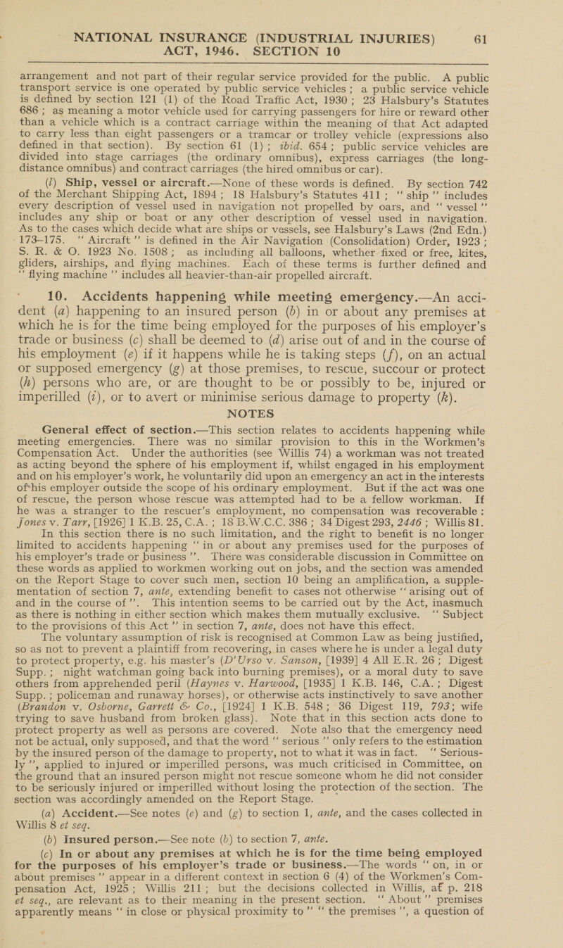 ACT, 1946. SECTION 10  arrangement and not part of their regular service provided for the public. A public transport service is one operated by public service vehicles; a public service vehicle is defined by section 121 (1) of the Road Traffic Act, 1930; 23 Halsbury’s Statutes 686 ; as meaning a motor vehicle used for carrying passengers for hire or reward other than a vehicle which is a contract carriage within the meaning of that Act adapted to carry less than eight passengers or a tramcar or trolley vehicle (expressions also defined in that section). By section 61 (1); ibid. 654; public service vehicles are divided into stage carriages (the ordinary omnibus), express carriages (the long- distance omnibus) and contract carriages (the hired omnibus or car). (1) Ship, vessel or aircraft.—None of these words is defined. By section 742 of the Merchant Shipping Act, 1894; 18 Halsbury’s Statutes 411; ‘‘ ship” includes every description of vessel used in navigation not propelled by oars, and ‘“‘ vessel ”’ includes any ship or boat or any other description of vessel used in navigation. As to the cases which decide what are ships or vessels, see Halsbury’s Laws (2nd Edn.) - 173-175. “ Aircraft’ is defined in the Air Navigation (Consolidation) Order, 1923 ; S. R. &amp; O. 1923 No. 1508; as including all balloons, whether fixed or free, kites, gliders, airships, and flying machines. Each of these terms is further defined and ‘ flying machine ”’ includes all heavier-than-air propelled aircraft. 10. Accidents happening while meeting emergency.—An acci- dent (a) happening to an insured person (}) in or about any premises at which he is for the time being employed for the purposes of his employer’s trade or business (c) shall be deemed to (d@) arise out of and in the course of his employment (e) if it happens while he is taking steps (f), on an actual or supposed emergency (g) at those premises, to rescue, succour or protect (4) persons who are, or are thought to be or possibly to be, injured or imperilled (7), or to avert or minimise serious damage to property (R). NOTES General effect of section.—This section relates to accidents happening while meeting emergencies. There was no similar provision to this in the Workmen’s Compensation Act. Under the authorities (see Willis 74) a workman was not treated as acting beyond the sphere of his employment if, whilst engaged in his employment and on his employer’s work, he voluntarily did upon an emergency an act in the interests of-his employer outside the scope of his ordinary employment. But if the act was one of rescue, the person whose rescue was attempted had to be a fellow workman. If he was a stranger to the rescuer’s employment, no compensation was recoverable : Jones v. Tarr, [1926] 1 K.B. 25, C.A.; 18 B.W.C.C. 386 ; 34 Digest 293, 2446 ; Willis 81. . In this section there is no such limitation, and the right to benefit is no longer limited to accidents happening “‘in or about any premises used for the purposes of his employer’s trade or business’. [here was considerable discussion in Committee on these words as applied to workmen working out on jobs, and the section was amended on the Report Stage to cover such men, section 10 being an amplification, a supple- mentation of section 7, ante, extending benefit to cases not otherwise “‘ arising out of and in the course of’. This intention seems to be carried out by the Act, inasmuch as there is nothing in either section which makes them mutually exclusive. ‘ Subject to the provisions of this Act ” in section 7, ante, does not have this effect. The voluntary assumption of risk is recognised at Common Law as being Justified, so as not to prevent a plaintiff from recovering, in cases where he is under a legal duty to protect property, e.g. his master’s (D’Urso v. Sanson, [1939] 4 All E.R. 26; Digest Supp.; night watchman going back into burning premises), or a moral duty to save others from apprehended peril (Haynes v. Harwood, [1935] 1 K.B. 146, C.A.; Digest Supp. ; policeman and runaway horses), or otherwise acts instinctively to save another (Brandon v. Osborne, Garrett &amp; Co., [1924] 1 K.B. 548 A 36 Digest 119, 793; wife trying to save husband from broken glass). Note that in this section acts done to protect property as well as persons are covered. Note also that the emergency need not be actual, only supposed, and that the word “ serious ’’ only refers to the estimation by the insured person of the damage to property, not to what it was in fact. ‘“‘ Serious- ly”, applied to injured or imperilled persons, was much criticised in Committee, on the ground that an insured person might not rescue someone whom he did not consider to be seriously injured or imperilled without losing the protection of the section. The section was accordingly amended on the Report Stage. (a) Accident.—See notes (e) and (g) to section 1, ante, and the cases collected in Willis 8 eZ seq. (6) Insured person.—See note (b) to section 7, ante. (c) In or about any premises at which he is for the time being employed for the purposes of his employer’s trade or business.—The words on, in or about premises’ appear in a different context in section 6 (4) of the Workmen’s Com- pensation Act, 1925; Willis 211; but the decisions collected in Willis, af p. 218 et seq., are relevant as to their meaning in the present section. “ About” premises apparently means ‘“‘ in close or physical proximity to” “ the premises ’’, a question of