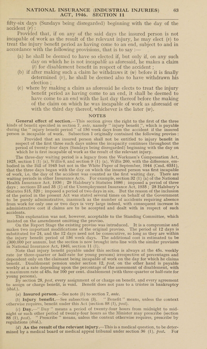 ACT, 1946. SECTION 11  fifty-six days (Sundays being disregarded) beginning with the day of the accident (7) : Provided that, if on any of the said days the insured person is not incapable of work as the result of the relevant injury, he may elect (s) to treat the injury benefit period as having come to an end, subject to and in accordance with the following provisions, that is to say :— (a) he shall be deemed to have so elected if, but only if, on any such day on which he is not incapable as aforesaid, he makes a claim (¢) for disablement benefit in respect of the accident ; (b) if after making such a claim he withdraws it (2) before it is finally determined (v), he shall be deemed also to have withdrawn his election ; (c) where by making a claim as aforesaid he elects to treat the injury benefit period as having come to an end, it shall be deemed to have come to an end with the last day thereof before the making of the claim on which he was incapable of work as aforesaid or with the third day thereof, whichever is the later (w). NOTES General effect of section.—This section gives the right to the first of the three kinds of benefit specified in section 7, ante, namely ‘‘ injury benefit ?’, which is payable during the “ injury benefit period ’’ of 156 week days from the accident if the insured person is incapable of work. Subsection 1 originally contained the following proviso : Provided that an insured person shall not be entitled to injury benefit in respect of the first three such days unless the incapacity continues throughout the period of twenty-four days (Sundays being disregarded) beginning with the day on which he is first incapable of work as the result of the relevant injury. The three-day waiting period is a legacy from the Workmen’s Compensation Act, 1925, section 1 (1) (a), Willis 6, and section 9 (1) (a), Willis 260, with the difference, em- bodied in the Bill of 1945 but not in the White Paper of September, 1944 (Cmd. 6551), that the three days began with the day on which the insured person was first incapable of work, i.e. the day of the accident was counted as the first waiting day. There are waiting periods in other Insurance Acts. For example, section 32 (1) (a) of the National Health Insurance Act, 1936; 29 Halsbury’s Statutes 1086; imposed a period of three days ; sections 23 and 35 (1) ‘of the Unemployment Insurance Act, 1935 ; 28 Halsbury’s Statutes 515, 520 ; imposed a period of two days in six. But the reason of the inclusion of the period in the present Act was stated several times on behalf of the Government to be purely administrative, inasmuch as the number of accidents requiring absence from work for only one or two days is very large indeed, with consequent increase in administrative cost if claims are to be accepted and dealt with in respect of such accidents. This explanation was not, however, acceptable to the Standing Committee, which insisted on the amendment omitting the proviso. On the Report Stage the existing proviso was introduced. It is a compromise and makes two important modifications of the original proviso. The period of 12 days is substituted for 24, and the 12 days need not be consecutive, so long as they are within the injury benefit period of 156 week days. The additional cost is estimated to be £300,000 per annum, but the section is now brought into line with the similar provision in National Insurance Act, 1946, section 11 (1). Note that injury benefit payable under this section is always at the 45s. weekly rate (or three-quarter or half-rate for young persons) irrespective of percentages and dependent only on the claimant being incapable of work on the day for which he claims benefit. Disablement pension under section 12, post, on the other hand is payable weekly at a rate depending upon the percentage of the assessment of disablement, with a maximum rate of 45s. for 100 per cent. disablement (with three-quarter or half-rate for young persons). | By section 28, post, every assignment of or charge on benefit, and every agreement to assign or charge benefit, is void. Benefit does not pass to a trustee in bankruptcy (1bid.). (a2) Insured person.—See note (b) to section 7, ante. (b) Injury benefit.—See subsection (3). “‘ Benefit’ means, unless the context otherwise Eee benefit under this Act (section 88 (1), ‘post). (c) Day.—‘‘ Day ”’ means a period of twenty-four hours from midnight to mid- night or such other period of twenty-four hours as the Minister may prescribe (section 88 (1), post). ‘‘ Prescribe’ means, unless the context otherwise requires, prescribe by regulations (ibid.). (d) As the result of the relevant injury.—This is a medical question, to be deter- mined by a medical board or medical appeal tribunal under section 36 (1), post. For