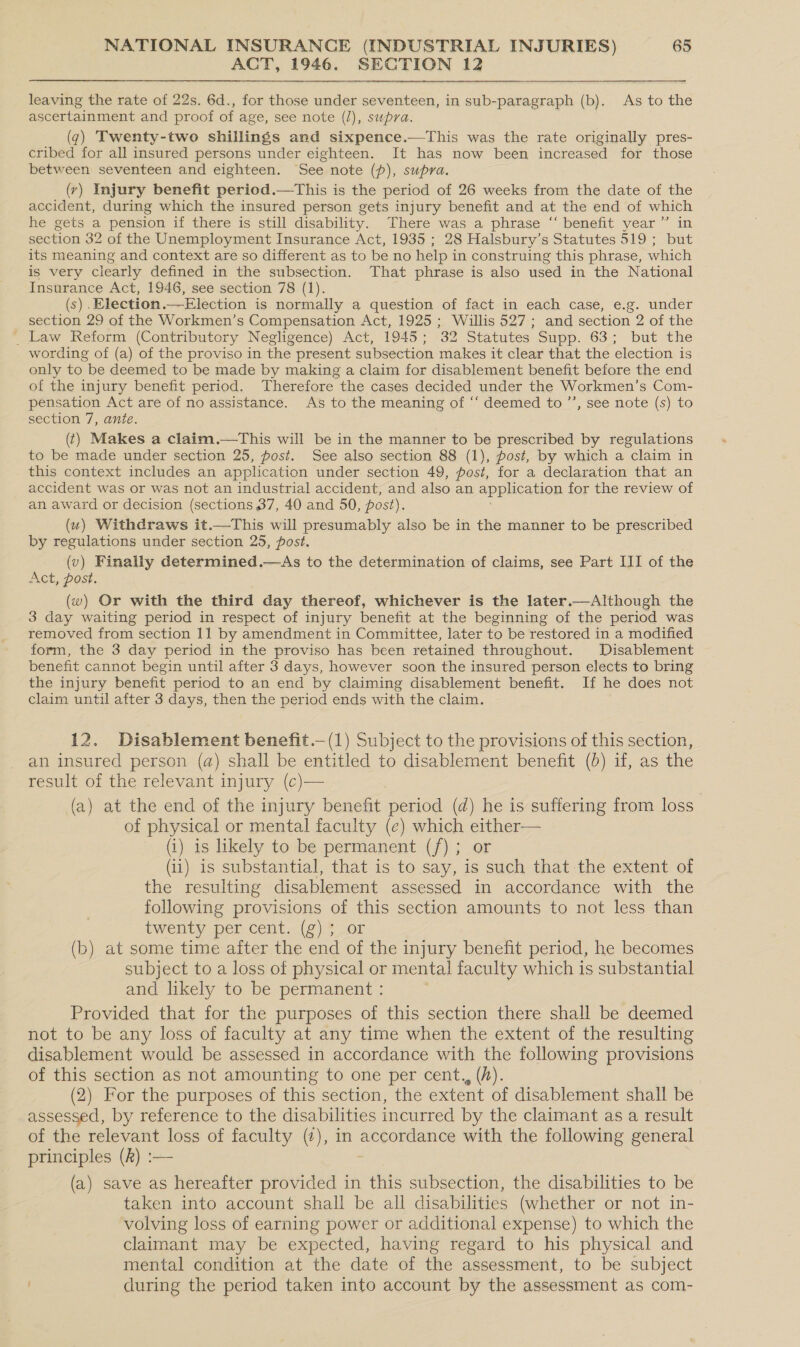 ACT, 1946. SECTION 12 leaving the rate of 22s. 6d., for those under seventeen, in sub-paragraph (b). As to the ascertainment and proof of age, see note (/), supra. (7) Twenty-two shillings and sixpence.—This was the rate originally pres- cribed for all insured persons under eighteen. It has now been increased for those between seventeen and eighteen. See note (p), supra. (v) Injury benefit period.—This is the period of 26 weeks from the date of the accident, during which the insured person gets injury benefit and at the end of which ? he gets a pension if there is still disability. There was a phrase “ benefit year ” in section 32 of the Unemployment Insurance Act, 1935 ; 28 Halsbury’s Statutes 519 ; but its meaning and context are so different as to be no help i in construing this phrase, which is very clearly defined in the subsection. That phrase is also used in the National Insurance Act, 1946, see section 78 (1). (s) .Election.—Election is normally a question of fact in each case, e.g. under section 29 of the Workmen’s Compensation Act, 1925 ; Willis 527; and section 2 of the _ Law Reform (Contributory Negligence) Act, 1945; 32 Statutes Supp. 63; but the wording of (a) of the proviso in the present subsection makes it clear that the election is only to be deemed to be made by making a claim for disablement benefit before the end of the injury benefit period. Therefore the cases decided under the Workmen’s Com- pensation Act are of no assistance. As to the meaning of ‘‘ deemed to ’’, see note (s) to section 7, ante. (t) Makes a claim.—tThis will be in the manner to be prescribed by regulations to be made under section 25, post. See also section 88 (1), post, by which a claim in this context includes an application under section 49, post, for a declaration that an accident was or was not an industrial accident, and also an application for the review of an award or decision (sections 37, 40 and 50, post). (u) Withdraws it.—This will presumably also be in the manner to be prescribed by regulations under section 25, post. (v) Finally determined.—As to the determination of claims, see Part III of the Act, post. (w) Or with the third day thereof, whichever is the later.—Although the 3 day waiting period in respect of injury benefit at the beginning of the period was removed from section 11 by amendment in Committee, later to be restored in a modified form, the 3 day period in the proviso has been retained throughout. Disablement benefit cannot begin until after 3 days, however soon the insured person elects to bring the injury benefit period to an end by claiming disablement benefit. If he does not claim until after 3 days, then the period ends with the claim. 12. Disablement benefit .—(1) Subject to the provisions of this section, an insured person (a) shall be entitled to disablement benefit (0d) if, as the result of the relevant injury (c)— (a) at the end of the injury benefit period (d) he is suffering from loss of physical or mental faculty (e) which either— (i) is likely to be permanent (/); or (ii) is substantial, that is to say, is such that the extent of the resulting disablement assessed in accordance with the following provisions of this section amounts to not less than twenty per cent. (g); or (b) at some time after the end of the injury benefit period, he becomes subject to a loss of physical or mental faculty which is substantial and likely to be permanent : Provided that for the purposes of this section there shall be deemed not to be any loss of faculty at any time when the extent of the resulting disablement would be assessed in accordance with the following provisions of this section as not amounting to one per cent., (h). (2) For the purposes of this section, the extent of disablement shall be assessed, by reference to the disabilities incurred by the claimant as a result of the relevant loss of faculty (¢), in eg Reo with the following general principles (k) :— (a) save as hereafter provided in this subsection, the disabilities to be taken into account shall be all disabilities (whether or not in- volving loss of earning power or additional expense) to which the claimant may be expected, having regard to his physical and mental condition at the date of the assessment, to be subject . during the period taken into account by the assessment as com-