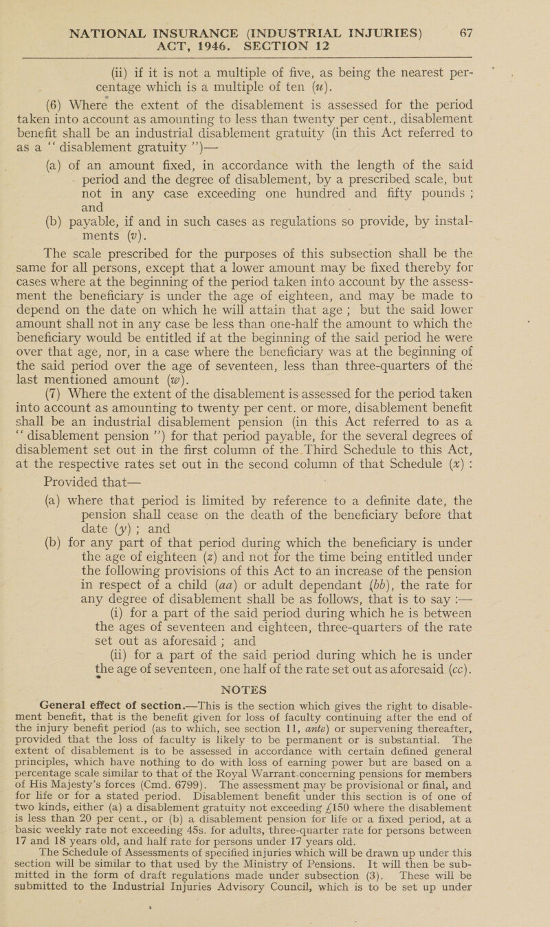 ACT, 1946. SECTION 12 (ii) if it is not a multiple of five, as being the nearest per- centage which is a multiple of ten (w). (6) Where the extent of the disablement is assessed for the period taken into account as amounting to less than twenty per cent., disablement benefit shall be an industrial disablement gratuity (in this Act referred to as a “‘ disablement gratuity ’’)— (a) of an amount fixed, in accordance with the length of the said - period and the degree of disablement, by a prescribed scale, but not in any case exceeding one hundred and fifty pounds ; and (b) payable, if and in such cases as regulations so 0 provide, by instal- ments (v). The scale prescribed for the purposes of this subsection shall be the same for all persons, except that a lower amount may be fixed thereby for cases where at the beginning of the period taken into account by the assess- ment the beneficiary is under the age of eighteen, and may be made to depend on the date on which he will attain that age; but the said lower amount shall not in any case be less than one-half the amount to which the beneficiary would be entitled if at the beginning of the said period he were over that age, nor, in a case where the beneficiary was at the beginning of the said period over the age of seventeen, less than three-quarters of the last mentioned amount (w). (7) Where the extent of the disablement is assessed for the period taken into account as amounting to twenty per cent. or more, disablement benefit shall be an industrial disablement pension (in this Act referred to as a ‘‘ disablement pension ’’) for that period payable, for the several degrees of disablement set out in the first column of the Third Schedule to this Act, at the respective rates set out in the second column of that Schedule (x) : Provided that— (a) where that period is limited by reference to a definite date, the pension shall cease on the death of the beneficiary before that date (y); and (b) for any part of that period during which the beneficiary is under the age of eighteen (z) and not for the time being entitled under the following provisions of this Act to an increase of the pension in respect of a child (aa) or adult dependant (6b), the rate for any degree of disablement shall be as follows, that is to say :— (i) for a part of the said period during which he is between the ages of seventeen and eighteen, three-quarters of the rate set out as aforesaid; and (ii) for a part of the said period during which he is under the age of seventeen, one half of the rate set out as aforesaid (cc). NOTES General effect of section.—This is the section which gives the right to disable- ment benefit, that is the benefit given for loss of faculty continuing after the end of the injury benefit period (as to which, see section 11, ante) or supervening thereafter, provided that the loss of faculty is likely to be permanent or is substantial. The extent of disablement is to be assessed in accordance with certain defined general principles, which have nothing to do with loss of earning power but are based on a percentage scale similar to that of the Royal Warrant.concerning pensions for members of His Majesty’s forces (Cmd. 6799). The assessment may be provisional or final, and for life or for a stated period. Disablement benefit under this section is of one of two kinds, either (a) a disablement gratuity not exceeding £ 150 where the disablement is less than 20 per cent., or (b) a disablement pension for life or a fixed period, at a basic weekly rate not exceeding 45s. for adults, three-quarter rate for persons between 17 and 18 years old, and half rate for persons under 17 years old. The Schedule of Assessments of specified injuries which will be drawn up under this section will be similar to that used by the Ministry of Pensions. It will then be sub- mitted in the form of draft regulations made under subsection (3). These will be submitted to the Industrial Injuries Advisory Council, which is to be set up under