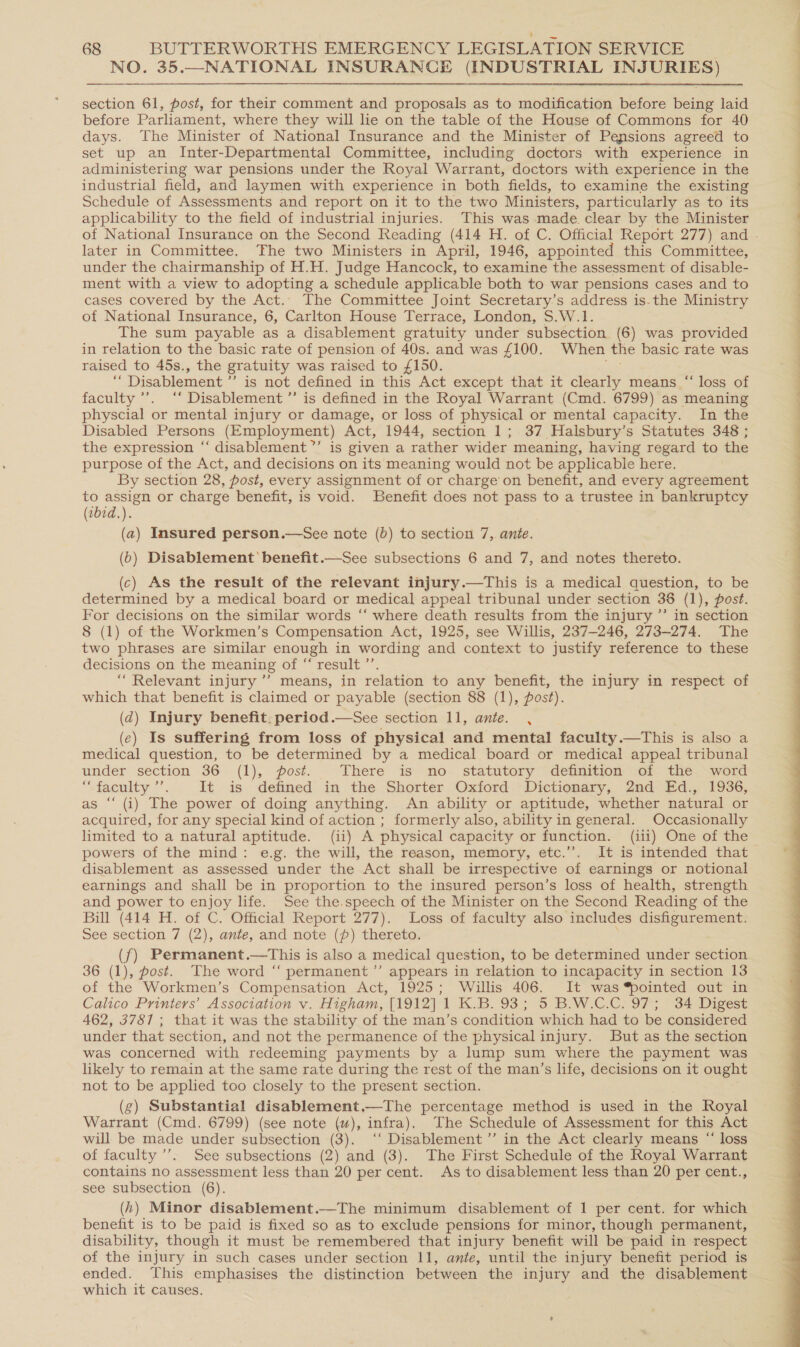 NO. 35.—NATIONAL INSURANCE GNDUSTREAT INJURIES) section 61, post, for their comment and proposals as to modification before boa laid before Parliament, where they will lie on the table of the House of Commons for 40 days. The Minister of National Insurance and the Minister of Pensions agreed to set up an Inter-Departmental Committee, including doctors with experience in administering war pensions under the Royal Warrant, doctors with experience in the industrial field, and laymen with experience in both fields, to examine the existing Schedule of Assessments and report on it to the two Ministers, particularly as to its applicability to the field of industrial injuries. This was made clear by the Minister of National Insurance on the Second Reading (414 H. of C. Official Report 277) and - later in Committee. The two Ministers in April, 1946, appointed this Committee, under the chairmanship of H.H. Judge Hancock, to examine the assessment of disable- ment with a view to adopting a schedule applicable both to war pensions cases and to cases covered by the Act.. The Committee Joint Secretary’s address is-the Ministry of National Insurance, 6, Carlton House Terrace, London, $.W.1. ; The sum payable as a disablement gratuity under subsection (6) was provided in relation to the basic rate of pension of 40s. and was £100. When the basic rate was raised to 45s., the gratuity was raised to £150. “ Disablement ” is not defined in this Act except that it clearly means “ loss of faculty ’’. ‘‘ Disablement ”’ is defined in the Royal Warrant (Cmd. 6799) as meaning physcial or mental injury or damage, or loss of physical or mental capacity. In the Disabled Persons (Employment) Act, 1944, section 1; 37 Halsbury’s Statutes 348 ; the expression ‘‘ disablement ”’ is given a rather wider meaning, having regard to the purpose of the Act, and decisions on its meaning would not be applicable here. By section 28, post, every assignment of or charge’'on benefit, and every agreement to assign or charge benefit, is void. Benefit does not pass to a trustee in bankruptcy (7b7d.). (a) Insured person.—See note (0b) to section 7, ante. (b) Disablement’ benefit.—See subsections 6 and 7, and notes thereto. (c) As the result of the relevant injury.—This is a medical question, to be determined by a medical board or medical appeal tribunal under section 36 (1), post. For decisions on the similar words ‘‘ where death results from the injury ”’ in section 8 (1) of the Workmen’s Compensation Act, 1925, see Willis, 237-246, 273-274. The two phrases are similar enough in wording and context to justify reference to these decisions on the meaning or” result’ ‘ Relevant injury ’’ means, in relation to any benefit, the injury in respect of which that benefit is claimed or payable (section 88 (1), post). (dq) Injury benefit. period.—See section 11, ante. , (ec) Is suffering from loss of physical and mental faculty.—This is also a medical question, to be determined by a medical board or medical appeal tribunal under section 36 (1), post. There is no statutory definition of the word “Sfacnlty ”’. It is defined in the Shorter Oxford Dictionary, 2nd Ed., 1936, as “‘ (i) The power of doing anything. An ability or aptitude, whether natural or acquired, for any special kind of action ; formerly also, ability in general. Occasionally limited to a natural aptitude. (ii) A physical capacity or function. (iii) One of the powers of the mind: e.g. the will, the reason, memory, etc.”. It is intended that disablement as assessed under the Act shall be irrespective of earnings or notional earnings and shall be in proportion to the insured person’s loss of health, strength and power to enjoy life. See the. speech of the Minister on the Second Reading of the Bill (414 H. of C. Official Report 277). Loss of faculty also includes disfigurement. See section 7 (2), ante, and note (p) thereto. ({) Permanent -—This is also a medical question, to be determined under section 6 (1), post. The word “‘ permanent ”’ appears in relation to incapacity in section 13 a: the Workmen’s Compensation Act, 1925; Willis 406. It was pointed out in Calico Printers’ Association v. Higham, [1912] \ K.B. 93; 5. B.W.C.C, OF; “34 Digese 462, 3787 ; that it was the stability of the man’s condition which had to be considered under that section, and not the permanence of the physical injury. But as the section was concerned with redeeming payments by a lump sum where the payment was likely to remain at the same rate during the rest of the man’s life, decisions on it ought not to be applied too closely to the present section. (g) Substantial disablement.—The percentage method is used in the Royal Warrant (Cmd. 6799) (see note (uw), infra), The Schedule of Assessment for this Act will be made under subsection (3). ‘‘ Disablement ’’ in the Act clearly means “ loss of faculty ’’. See subsections (2) and (3). The First Schedule of the Royal Warrant contains no assessment less than 20 per cent. As to disablement less than 20 per cent., see subsection (6). (h) Minor disablement.—The minimum disablement of 1 per cent. for which benefit is to be paid is fixed so as to exclude pensions for minor, though permanent, disability, though it must be remembered that injury benefit will be paid in respect of the injury in such cases under section 11, ante, until the injury benefit period is ended. This emphasises the distinction between the injury and the disablement which it causes. 