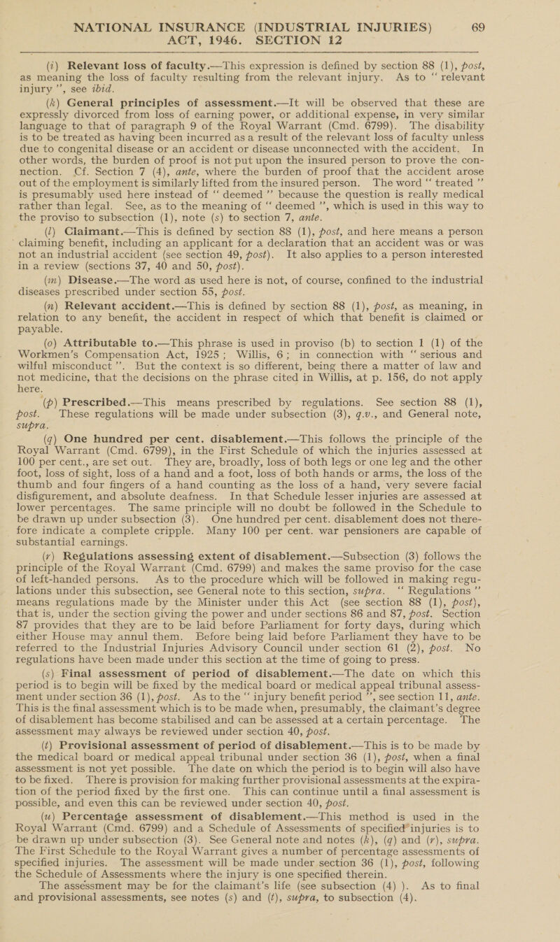 ACT, 1946. SECTION 12 (¢) Relevant loss of faculty.—This expression is defined by section 88 (1), post, as meaning the loss of faculty resulting from the relevant injury. As to “ relevant injury ’’, see ibid. (k) General principles of assessment.—It will be observed that these are expressly divorced from loss of earning power, or additional expense, in very similar language to that of paragraph 9 of the Royal Warrant (Cmd. 6799). The disability is to be treated as having been incurred asa result of the relevant loss of faculty unless due to congenital disease or an accident or disease unconnected with the accident. In other words, the burden of proof is not put upon the insured person to prove the con- nection. Cf. Section 7 (4), ante, where the burden of proof that the accident arose out of the employment is similarly lifted from the insured person. The word “ treated ”’ is presumably used here instead of ‘‘ deemed ’”’ because the question is really medical rather than legal. See, as to the meaning of ‘‘ deemed ’’, which is used in this way to the proviso to subsection (1), note (s) to section 7, ante. (2) Claimant.—This is defined by section 88 (1), post, and here means a person - Claiming benefit, including an applicant for a declaration that an accident was or was not an industrial accident (see section 49, post). It also applies to a person interested in a review (sections 37, 40 and 50, post). (im) Disease.—The word as used here is not, of course, confined to the industrial diseases prescribed under section 55, post. (x) Relevant accident.—This is defined by section 88 (1), post, as meaning, in relation to any benefit, the accident in respect of which that benefit is claimed or payable. . (0) Attributable to.—This phrase is used in proviso (b) to section 1 (1) of the Workmen’s Compensation Act, 1925; Willis, 6; in connection with “ serious and wilful misconduct ’’. But the context is so different, being there a matter of law and not medicine, that the decisions on the phrase cited in Willis, at p. 156, do not apply here. (p) Prescribed.—This means prescribed by regulations. See section 88 (1), post. These regulations will be made under subsection (3), g.v., and General note, Supra. (7) One hundred per cent. disablement.—This follows the principle of the Royal Warrant (Cmd. 6799), in the First Schedule of which the injuries assessed at 100 per cent., are set out. They are, broadly, loss of both legs or one leg and the other foot, loss of sight, loss of a hand and a foot, loss of both hands or arms, the loss of the thumb and four fingers of a hand counting as the loss of a hand, very severe facial disfigurement, and absolute deafness. In that Schedule lesser injuries are assessed at lower percentages. The same principle will no doubt be followed in the Schedule to be drawn up under subsection (3). One hundred per cent. disablement does not there- _ fore indicate a complete cripple. Many 100 per cent. war pensioners are capable of substantial earnings. ; (vy) Regulations assessing extent of disablement.—Subsection (3) follows the principle of the Royal Warrant (Cmd. 6799) and makes the same proviso for the case of left-handed persons. As to the procedure which will be followed in making regu- lations under this subsection, see General note to this section, supra. ‘“‘ Regulations ”’ means regulations made by the Minister under this Act (see section 88 (1), post), that is, under the section giving the power and under sections 86 and 87, post. Section 87 provides that they are to be laid before Parliament for forty days, during which either House may annul them. Before being laid before Parliament they have to be referred to the Industrial Injuries Advisory Council under section 61 (2), post. No regulations have been made under this section at the time of going to press. (s) Final assessment of period of disablement.—The date on which this period is to begin will be fixed by the medical board or medical appeal tribunal assess- ment under section 36 (1), post. As to the “ injury benefit period ”’, see section 11, ante. This is the final assessment which is to be made when, presumably, the claimant’s degree of disablement has become stabilised and can be assessed at a certain percentage. The assessment may always be reviewed under section 40, post. (t) Provisional assessment of period of disablement.—This is to be made by the medical board or medical appeal tribunal under section 36 (1), post, when a final assessment is not yet possible. The date on which the period is to begin will also have to be fixed. There is provision for making further provisional assessments at the expira- tion of the period fixed by the first one. This can continue until a final assessment is possible, and even this can be reviewed under section 40, post. (u) Percentage assessment of disablement.—This method is used in the Royal Warrant (Cmd. 6799) and a Schedule of Assessments of specified injuries is to be drawn up under subsection (3). See General note and notes (k), (q) and (r), supra. The First Schedule to the Royal Warrant gives a number of percentage assessments of specified injuries. The assessment will be made under section 36 (1), post, following the Schedule of Assessments where the injury is one specified therein. The assessment may be for the claimant’s life (see subsection (4) ). As to final and provisional assessments, see notes (s) and (¢), supra, to subsection (4).