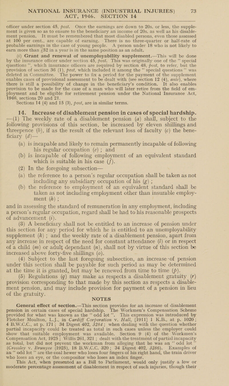 ACT, 1946. SECTION 14 officer under section 45, post. Once the earnings are down to 20s. or less, the supple- ment is given so as to ensure to the beneficiary an income of 20s. as well as his disable- ment pension. It must be remembered that most disabled persons, even those assessed at 100 per cent., are capable of earning. There is no three-quarter or half-rate of probable earnings in the case of young people. A person under 18 who is not likely to earn more than £52 in a year is in the same position as an adult. (1) Grant and renewal of unemployability supplement.—-This will be done by the insurance officer under section 45, post. This was originally one of the “ special questions ’’, which insurance officers are required by section 48, post, to refer, but the provision of section 36 (1), post, which included it among the “ special questions ’’ was deleted in Committee. The power to fix a period for the payment of the supplement enables cases of provisional assessment to be dealt with (see section 12 (4), ante), where there is still a possibility of change in the beneficiary’s condition. It also enables provision to be made for the case of a man who will later retire from the field of em- ployment and be eligible for retirement pension under the National Insurance Act, - 1946, sections 20 and 21. Sections 14 (4) and 15 (3), post, are in similar terms. 14. Increase of disablement pension in cases of special hardship. —(1) The weekly rate of a disablement pension (a) shall, subject to the following provisions of this section, be increased by eleven shillings and threepence (0), if as the result of the relevant loss of faculty (c) the bene- ficiary (d)— (a) is incapable and likely to remain permanently incapable of following his regular occupation (e) ; and (b) is incapable of following employment of an equivalent standard which is suitable in his case (/). (2) In the foregoing subsection— (a) the reference to a person’s regular occupation shall be taken as not including any subsidiary occupation of his (g) ; (b) the reference to employment of an equivalent standard shall be taken as not including employment other than insurable employ- ment (h) ; | and in assessing the standard of remuneration in any employment, including a person’s regular occupation, regard shall be had to his reasonable prospects of advancement (7). (3) A beneficiary shall not be entitled to an increase of pension under this section for any period for which he is entitled to an unemployability supplement (&amp;) ; and the weekly rate of a disablement pension, apart from any increase in respect of the need for constant attendance (/) or in respect of a child (m) or adult dependant (), shall not by virtue of this section be increased above forty-five shillings (0). (4) Subject to the last foregoing subsection, an increase’of pension under this section shall be payable for such period as may be determined at the time it is granted, but may be renewed from time to time (). (5) Regulations (g) may make as respects a disablement gratuity (7) provision corresponding to that made by this section as respects a disable- ment pension, and may include provision for payment of a pension in lieu of the gratuity. NOTES Generai effect of section.—This section provides for an increase of disablement pension in certain cases of special hardship. The Workmen’s Compensation Scheme provided for what was known as the “odd lot’’. This expression was introduced by Fletcher Moulton, L.J., in Cardiff Corporation v. Hall, [1911] 1 K.B., at p. 1020; 4 B.W.C.C., at p. 171; 34 Digest 402, 3284; when dealing with the question whether partial incapacity could be treated as total in such cases unless the employer could show that suitable employment was available. Section 9 (4) of the Workmen’s Compensation Act, 1925; Willis 261, 321 ; dealt with the treatment of partial incapacity as total, but did not prevent the workman from alleging that he was an “ odd lot” (Crossley v. Brunyee (1925), 18 B.W.C.C. 320; 34 Digest 402, 3286). Examples of an “ odd lot ”’ are the coal hewer who loses four fingers of his right hand, the train driver who loses an eye, or the compositor who loses an index finger. This Act, when presented as a Bill to Parliament, would only justify a low or moderate percentage assessment of disablement in respect of such injuries, though their —