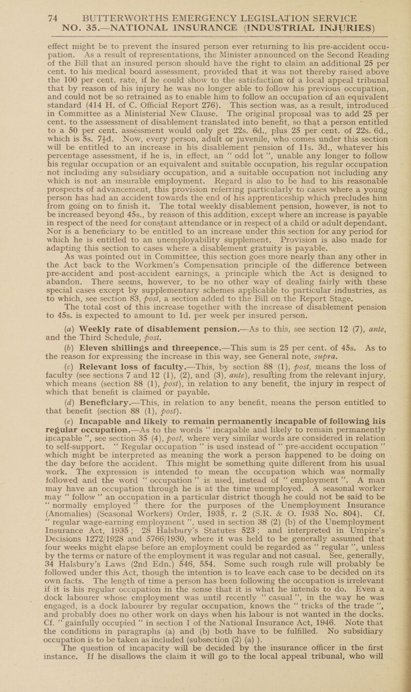 NO. 35.—NATIONAL INSURANCE (INDUSTRIAL INJURIES)  effect might be to prevent the insured person ever returning to his pre- sce occu- pation. Asa result of representations, the Minister announced on the Second Reading of the Bill that an insured person should have the right to claim an additional 25 per cent. to his medical board assessment, provided that it was not thereby raised above the 100 per cent. rate, if he could show to the satisfaction of a local appeal tribunal that by reason of his injury he was no longer able to follow his previous occupation, and could not be so retrained as to enable him to follow an occupation of an equivalent standard (414 H. of C. Official Report 276). This section was, as a result, introduced in Committee as a Ministerial New Clause. The original proposal was to add 25 per cent. to the assessment of disablement translated into benefit, so that a person entitled- to a 50 per cent. assessment would only get 22s. 6d., plus 25 per cent. of 22s. 6d., which is 5s. 74d. Now, every person, adult or juvenile, who comes under this section - will be entitled to an increase in his disablement pension of 11s. 3d., whatever his percentage assessment, if he is, in effect, an “‘ odd lot’’, unable any longer to follow his regular occupation or an equivalent and suitable occupation, his regular occupation ~ not including any subsidiary occupation, and a suitable occupation not including any which is not an insurable employment. Regard is also to be had to his reasonable prospects of advancement, this provision referring particularly to cases where a young person has had an accident towards the end of his apprenticeship which precludes him from going on to finish it. The total weekly disablement pension, however, is not to be increased beyond 45s., by reason of this addition, except where an increase is payable in respect of the need for constant attendance or in respect of a child or adult dependant. Nor is a beneficiary to be entitled to an increase under this section for any period for which he is entitled to an unemployability supplement. Provision is also made for adapting this section to cases where a disablement gtatuity is payable. As was pointed out in Committee, this section goes more nearly than any other in the Act back to the Workmen’s Compensation principle of the difference between pre-accident and post-accident earnings, a principle which the Act is designed to abandon. There seems, however, to be no other way of dealing fairly with these special cases except by supplementary schemes applicable to particular industries, as to which, see section 83, post, a section added to the Bill on the Report Stage. The total cost of this increase together with the increase of disablement pension to 45s. is expected to amount to Id. per week per insured person. (2) Weekly rate of disablement pension.—As to this, see section 12 (7), ante, and the Third Schedule, post. (6) Eleven shillings and threepence.—This sum is 25 per cent. of 45s. As to the reason for expressing the increase in this way, see General note, supra. (c) Relevant loss of faculty.—This, by section 88 (1), post, means the loss of | faculty (see sections 7 and 12 (1), (2), and (3), ante), resulting from the relevant injury, which means (section 88 (1), fost), in relation to any benefit, the injury in respect of which that benefit is claimed or payable. (@) Beneficiary.—This, in relation to any benefit, means the person entitled to that benefit (section 88 (1), post). (e) Incapable and likely to remain permanently incapable of following his regular occupation.—As to the words “‘ incapable and likely to remain permanently incapable ’’, see section 35 (4), post, where very similar words are considered in relation - to self-support. ‘‘ Regular occupation ”’ is used instead of “‘ pre-accident occupation ”’ which might be interpreted as meaning the work a person happened to be doing on the day before the accident. This might be something quite different from his usual work. The expression is intended to mean the occupation which was normally followed and the word “ occupation”’ is used, instead of “‘employment’’. A man may have an occupation through he is at the time unemployed. A seasonal worker may “‘ follow ’’ an occupation in a particular district though he could not be said to be “normally employed” there for the purposes of the Unemployment Insurance (Anomalies) (Seasonal Workers) Order, 1935, r. 2 (S.R. &amp; O. 1935 No. 804). Cf. “ regular wage-earning employment ”’, used in section 38 (2) (b) of the Unemployment Insurance Act, 1935; 28 Halsbury’s Statutes 523; and interpreted in Umpire’s Decisions 1272/1928 and 5766/1930, where it was held to be generally assumed that four weeks might elapse before an employment could be regarded as “ regular ’’, unless by the terms or nature of the employment it was regular and not casual. See, generally, 34 Halsbury’s Laws (2nd Edn.) 546, 554. Some such rough rule will probably be followed under this Act, though the intention is to leave each case to be decided on its own facts. The length of time a person has been following the occupation is irrelevant if it is his regular occupation in the sense that it is what he intends to do. Even a dock labourer whose employment was until recently “‘ casual’’, in the way he was engaged, is a dock labourer by regular occupation, knows the “ tricks of the trade ”’, and probably does no other work on days when his labour is not wanted in the docks. Cf. “‘ gainfully occupied ”’ in section I of the National Insurance Act, 1946. Note that the conditions in paragraphs (a) and (b) both have to be fulfilled. No subsidiary occupation is to be taken as included (subsection (2) (a) ). The question of incapacity will be decided by the insurance officer in the first instance. If he disallows the claim it will go to the local appeal tribunal, who will 