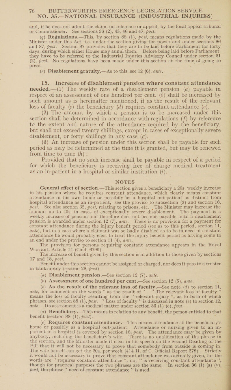 NO. 35.—NATIONAL INSURANCE (INDUSTRIAL INJURIES)  and, if he does not admit the claim, on reference or appeal, by the local appeal tribunal or Commissioner. See sections 36 (2), 45, 46 and 47, post. (g) Regulations.—This, by section 88 (1), post, means regulations made by the Minister under this Act, ie. under the section giving the power and under sections 86 and 87, post. Section 87 provides that they are to be laid before Parliament for forty days, during which either House may annulthem. Before being laid before Parliament, they have to be referred to the Industrial Injuries Advisory Council under section 61 (2), post. No regulations have been made under this section at the time of going to press. (yr) Disablement gratuity.—As to this, see 12 (6), ante. 15. Increase of disablement pension where constant attendance needed.—(1) The weekly rate of a disablement pension (@) payable in respect of an assessment of one hundred per cent. (0) shall be increased by such amount as is hereinafter mentioned, if as the result of the relevant loss of faculty (c) the beneficiary (d) requires constant attendance (eé). (2) The amount by which a pension is to be increased under this section shall be determined in accordance with regulations (f) by reference to the extent and nature of the attendance required by the beneficiary, but shall not exceed twenty shillings, except in cases of exceptionally severe disablement, or forty shillings in any case (g). (8) An increase of pension under this section shall be payable for such period as may be determined at the time it is granted, but may be renewed from time to time (A) : Provided that no such increase shall be payable in respect of a period for which the beneficiary is receiving free of charge medical treatment as an in-patient in a hospital or similar institution (¢). NOTES General effect of section.—This section gives a beneficiary a 20s. weekly increase in his pension where he requires constant attendance, which clearly means constant attendance in his own home or possibily as a hospital out-patient as distinct from hospital attendance as an in-patient, see the proviso to subsection (3) and section 16, post. See also section 32, posi, relating to prisons, etc. _The Minister may increase the amount up to 40s. in cases of exceptionally severe disablement. The payment is a weekly increase of pension and therefore does not become payable until a disablement pension is awarded under section 12 (7), ante. There is no provision for a payment for constant attendance during the injury benefit period (see as to this period, section 11, ante), but in a case where a claimant was so badly disabled as to be in need of constant attendance he would probably elect to treat the injury benefit period as having come to an end under the proviso to section 11 (4), ante. The provision for persons requiring constant attendance appears in the Royal Warrant, Article 14 (Cmd. 6799). The increase of benefit given by this section is in aeeiien to those given by sections 17 and 18, post. Benefit under this section cannot be assigned or charged, nor does it pass to a trustee in bankruptcy (section 28, post). (2) Disablement pension.—See section 12 (7), ante. (0) Assessment of one hundred per cent.—See section 12 (5), ante. (c) As the result of the relevant loss of faculty.—See note (d) to section 1, ante, for comment on the words “‘ as the result of’. ‘‘ The relevant loss of faculty ”’ means the loss of faculty resulting from the “ relevant injury’, as to both of which phrases, see section 88 (1), post. ‘‘ Loss of faculty ”’ is discussed in note (e) to section 12, ante. Its assessment is a medical matter under section 36 (1) (c), post. (d) Beneficiary.—This means in relation to any benefit, the person entitled to that benefit (section 88 (1), post). (e¢) Requires constant attendance.—This means attendance at the beneficiary’ Ss home or possibly as a hospital out-patient. Attendance or nursing given to an in- patient in a hospital is covered by section 16, post. The attendance may be given by anybody, including the beneficiary’s wife. There is no qualification of the phrase in the section, and the Minister made it clear in his speech on the Second Reading of the - Bill that it will not be necessary to prove that somebody from outside is coming in. The wife herself can get the 20s. per week (414 H. of C. Official Report 278). Strictly it would not be necessary to prove that constant attendance was actually given, for the words are “‘ requires constant attendance’, not “is receiving constant attendance ” though for practical purposes the two phrases are the same. In section 36 (1) (a) (v), post, the phrase “‘ need of constant attendance ”’ is used. 