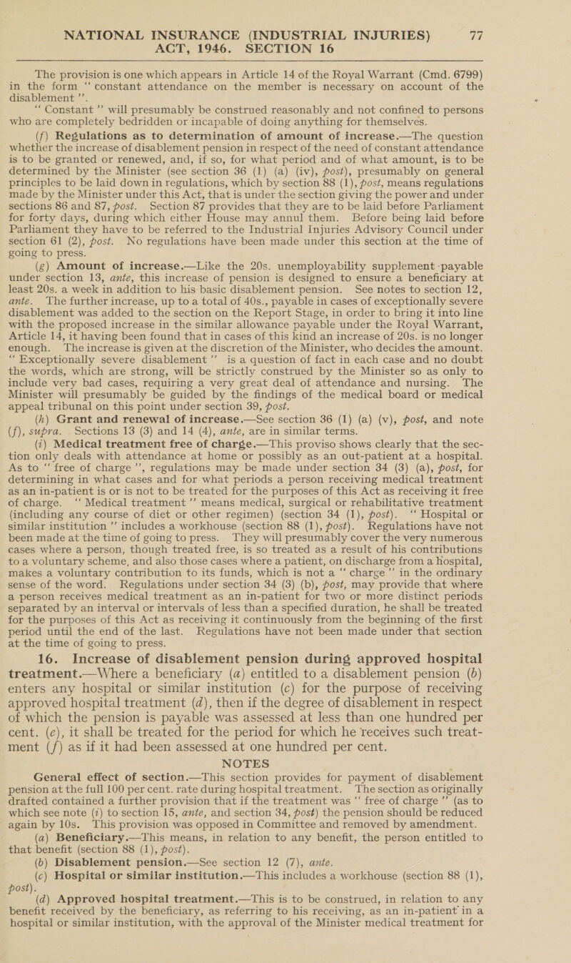 ACT, 1946. SECTION 16 The provision is one which appears in Article 14 of the Royal Warrant (Cmd. 6799) in the form “constant attendance on the member is necessary on account of the disablement ’’. “ Constant ’’ will presumably be construed reasonably and not confined to persons who are completely bedridden or incapable of doing anything for themselves. (f) Regulations as to determination of amount of increase.—The question whether the increase of disablement pension in respect of the need of constant attendance is to be granted or renewed, and, if so, for what period and of what amount, is to be determined by the Minister (see section 36 (1) (a) (iv), post), presumably on general principles to be laid down in regulations, which by section 88 (1), post, means regulations made by the Minister under this Act, that is under the section giving the power and under sections 86 and 87, post. Section 87 provides that they are to be laid before Parliament for forty days, during which either House may annul them. Before being laid before Parliament they have to be referred to the Industrial Injuries Advisory Council under section 61 (2), post. No regulations have been made under this section at the time of going to press. (g) Amount of increase.—Like the 20s. unemployability supplement -payable under section 13, ante, this increase of pension is designed to ensure a beneficiary at least 20s. a week in addition to his basic disablement pension. See notes to section 12, ante. The further increase, up to a total of 40s., payable in cases of exceptionally severe disablement was added to the section on the Report Stage, in order to bring it into line with the proposed increase in the similar allowance payable under the Royal Warrant, Article 14, it having been found that in cases of this kind an increase of 20s. is no longer enough. The increase is given at the discretion of the Minister, who decides the amount. “ Exceptionally severe disablement ’’ is a question of fact in each case and no doubt the words, which are strong, will be strictly construed by the Minister so as only to include very bad cases, requiring a very great deal of attendance and nursing. The Minister will presumably be guided by the findings of the medical board or medical appeal tribunal on this point under section 39, post. (h) Grant and renewal of increase.—See section 36 (1) (a) (v), post, and note (f), supra. . Sections 13 (3) and 14 (4), ante, are in similar terms. (i) Medical treatment free of charge.—This proviso shows clearly that the sec- tion only deals with attendance at home or possibly as an out-patient at a hospital. As to “ free of charge’’, regulations may be made under section 34 (3) (a), post, for determining in what cases and for what periods a person receiving medical treatment as an in-patient is or is not to be treated for the purposes of this Act as receiving it free of charge. ‘‘ Medical treatment ’” means medical, surgical or rehabilitative treatment (including any course of diet or other regimen) (section 34 (1), post). ‘‘ Hospital or similar institution ’’ includes a workhouse (section 88 (1), fost). Regulations have not been made at the time of going to press. They will presumably cover the very numerous cases where a person, though treated free, is so treated as a result of his contributions to a voluntary scheme, and also those cases where a patient, on discharge from a hospital, makes a voluntary contribution to its funds, which is not a “ charge ’’ in the ordinary sense of the word. Regulations under section 34 (3) (b), post, may provide that where a person receives medical treatment as an in-patient for two or more distinct periods separated by an interval or intervals of less than a specified duration, he shall be treated for the purposes of this Act as receiving it continuously from the beginning of the first period until the end of the last. Regulations have not been made under that section at the time of going to press. 16. Increase of disablement pension during approved hospital treatment.—Where a beneficiary (a) entitled to a disablement pension (0) enters any hospital or similar institution (c) for the purpose of receiving approved hospital treatment (d), then if the degree of disablement in respect of which the pension is payable was assessed at less than one hundred per cent. (¢), it shall be treated for the period for which he receives such treat- ment (/) as if it had been assessed at one hundred per cent. NOTES ; General effect of section.—This section provides for payment of disablement pension at the full 100 per cent. rate during hospital treatment. The section as originally drafted contained a further provision that if the treatment was “‘ free of charge ’’ (as to which see note (2) to section 15, ante, and section 34, post) the pension should be reduced again by 10s. This provision was opposed in Committee and removed by amendment. (a) Beneficiary.—This means, in relation to any benefit, the person entitled to that benefit (section 88 (1), post). (6) Disablement pension.—See section 12 (7), ante. (c) Hospital or similar institution.—This includes a workhouse (section 88 (1), ost). E a) Approved hospital treatment.—tThis is to be construed, in relation to any benefit received by the beneficiary, as referring to his receiving, as an in-patient in a hospital or similar institution, with the approval of the Minister medical treatment for