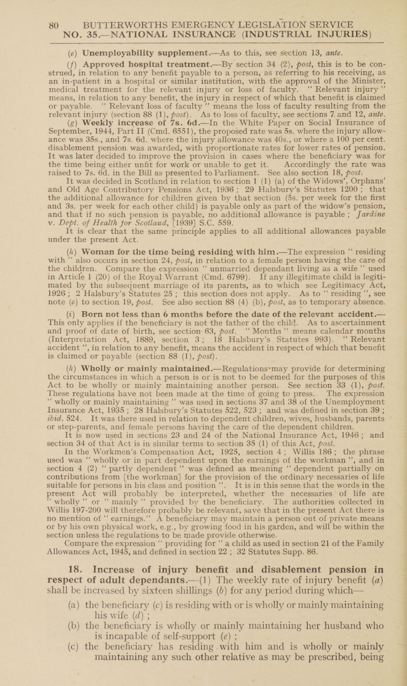 NO. 35.—NATIONAL INSURANCE (INDUSTRIAL INJURIES)  (e) Unemployability supplement.—As to this, see section 13, ante. (f) Approved hospital treatment.—By section 34 (2), post, this is to be con- strued, in relation to any benefit payable to a person, as referring to his receiving, as an in-patient in a hospital or similar institution, with the approval of the Minister, medical treatment for the relevant injury or loss of faculty. ‘‘ Relevant injury’ means, in relation to any benefit, the injury in respect of which that benefit is claimed or payable. ‘‘ Relevant loss of faculty ’’ means the loss of faculty resulting from the relevant injury (section 88 (1), post). As to loss of faculty, see sections 7. and 12, ante. (g) Weekly increase of 7s. 6d.—In the. White Paper on Social Insurance of September, 1944, Part II (Cmd. 6551), the proposed rate was 5s. where the injury allow- ance was 35s., and 7s. 6d. where the injury allowance was 40s., or where a 100 per cent. ‘disablement pension was awarded, with proportionate rates for lower rates of pension. It was later decided to improve the provision in cases where the beneficiary was for the time being either unfit for work or unable to get it. . Accordingly the rate was raised to 7s. 6d. in the Bill as presented to Parliament. See also section 18, post: It was decided in Scotland in relation to section 1 (1) (a) of the Widows’, Orphans’ and Old Age Contributory Pensions Act, 1936; 29 Halsbury’s Statutes 1200; that the additional allowance for children given by that section (5s. per week for the first and 3s. per week for each other child) is payable only as part of the widow’s pension, and that if no such pension is payable, no additional allowance is payable; Jardine v. Dept. of Health for Scotlaud, [1939] S.C. 559. It is clear that the same principle applies to all addtional allowances payable under the present Act. (1) Woman for the time being residing onitts him.—The expression “‘ residing with ”’ also occurs in section 24, post, in relation to a female person having the care of the children. Compare the expression “‘ unmarried dependant living as a wife ’’ used in Article 1 (20) of the Royal Warrant (Cmd. 6799). If any illegitimate child is legiti- mated by the subsequent marriage of its parents, as to which see Legitimacy Act, 1926; 2 Halsbury’s Statutes 25; this section does not apply. As to “ residing ’’, see note (c) to section 19, post. See also section 88 (4) (b), post, as to temporary absence. (:) Born not less than 6 months before the date of the relevant accident.— This only applies if the beneficiary is not the father of the child. As to ascertainment and proof of date of birth, see section- 63, post. ‘‘ Months ’’ means calendar months (Interpretation Act, 1889, section 3; 18 Halsbury’s Statutes 993). ‘‘ Relevant accident ’’, in relation to any benefit, means the accident in respect of which that benefit is claimed or payable (section 88 (1), post). (k) Wholly or mainly maintained.—Regulations‘may provide for determining the circumstances in which a person is or is not to be deemed for the purposes of this Act to be wholly or mainly maintaining another person. See section 33 (1), post. These regulations have not been made at the time of going te press. The expression ‘‘ wholly or mainly maintaining ”’ was used in sections 37 and 38 of the Unemployment Insurance Act, 1935; 28 Halsbury’ s Statutes 522, 523; and was defined in section 39 ; ibid. 524. It was there used in relation to dependent children, wives, husbands, parents or step-parents, and female persons having the care of the dependent children. It is now used in sections 23 and 24 of the National Insurance Act, 1946; and section 34 of that Act is in similar terms to section 35 (1) of this Act, post. In the Workmen’s Compensation Act, 1925, section 4; Willis 186; the phrase used was “‘ wholly or in part dependent upon the earnings of the workman ’’, and in section 4 (2) “‘ partly dependent ’’ was defined as meaning “‘ dependent partially on contributions from [the workman] for the provision of the ordinary necessaries of life suitable for persons in his class and position ’’. It is in this sense that the words in the present Act will probably be interpreted, whether the necessaries* of life are “wholly ’”’ or ““mainly ’’ provided by the beneficiary. The authorities collected in Willis 197-200 will therefore probably be relevant, save that in the present Act there is no mention of “‘ earnings.’’ A beneficiary may maintain a person out of private means or by his own physical work, e.g., by growing food in his garden, and will be within the section unless the regulations to be made provide otherwise. Compare the expression ‘‘ providing for ’’ a child as used in section 21 of the Family Allowances Act, 1945, and defined in section 22 ; 32 Statutes Supp. 86. 18. Increase of injury benefit and disablement pension in respect of adult dependants.—(1) The weekly rate of injury benefit (a) shall be increased by sixteen shillings (b) for any period during which— (a) the beneficiary (c) is residing with or is wholly or mainly maintaining his wife (d) ; | ; (b) the beneficiary is wholly or mainly maintaining her husband who is incapable of self-support (e) ; (c) the beneficiary has residing . with him and is wholly or mainly maintaining any such other relative as may be prescribed, being a ~ w f an =