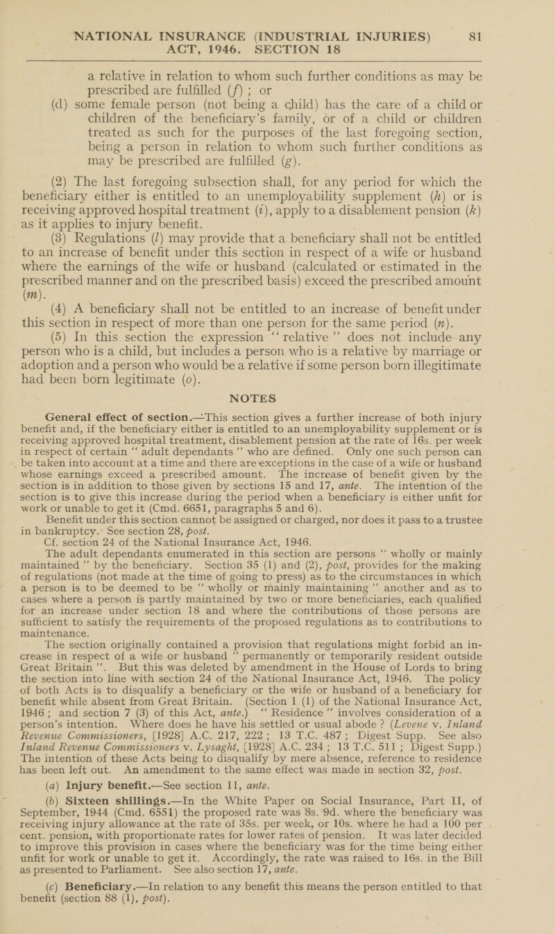 AQT, 1946. SECTION 18 a relative in relation to whom such further conditions as may be prescribed are fulfilled (f) ; or (d) some female person (not being a child) has the care of a child or children of the beneficiary’s family, or of a child or children treated as such for the purposes of the last foregoing section, being a person in relation to whom such further conditions as may be prescribed are fulfilled (g). (2) The last foregoing subsection shall, for any period for which the beneficiary either is entitled to an unemployability supplement (/) or is receiving approved hospital treatment (7), apply to a disablement pension (A) as it applies to injury benefit. (3) Regulations (/) may provide that a beneficiary shall not be entitled to an increase of benefit under this section in respect of a wife or husband where the earnings of the wife or husband (calculated or estimated in the prescribed manner and on the prescribed basis) exceed the prescribed amount (m). (4) A beneficiary shall not be entitled to an increase of benefit under this section in respect of more than one person for the same period (n). (5) In this section the expression ‘‘ relative’ does not include-any person who is a child, but includes a person who is a relative by marriage or adoption and a person who would be a relative if some person born illegitimate had been born legitimate (0). NOTES General effect of section.—This section gives a further increase of both injury benefit and, if the beneficiary either is entitled to an unemployability supplement or is receiving approved hospital treatment, disablement pension at the rate of 16s. per week in respect of certain “ adult dependants ’’ who are defined. Only one such person can _ be taken into account at a time and there areexceptions in the case of a wife or husband whose earnings exceed a prescribed amount. The increase of benefit given by the section is in addition to those given by sections 15 and 17, ante. The intention of the section is to give this increase during the period when a beneficiary is either unfit for work or unable to get it (Cmd. 6651, paragraphs 5 and 6). Benefit under this section cannot be assigned or charged, nor does it pass to a trustee in bankruptcy. See section 28, post. Cf. section 24 of the National Insurance Act, 1946. The adult dependants enumerated in this section are persons “‘ wholly or mainly maintained ”’ by the beneficiary. Section 35 (1) and (2), post, provides for the making of regulations (not made at the time of going to press) as to the circumstances in which a person is to be deemed to be “ wholly or mainly maintaining ’’ another and as to cases where a person is partly maintained by two or more beneficiaries, each qualified for an increase under section 18 and where the contributions of those persons are sufficient to satisfy the requirements of the proposed regulations as to contributions to maintenance. The section originally contained a provision that regulations might forbid an in- crease in respect of a wife or husband “‘ permanently or temporarily resident outside Great Britain’’. But this was deleted by amendment in the House of Lords to bring , the section into line with section 24 of the National Insurance Act, 1946. The policy of both Acts is to disqualify a beneficiary or the wife or husband of a beneficiary for benefit while absent from Great Britain. (Section 1 (1) of the National Insurance Act, 1946; and section 7 (3) of this Act, ante.) ‘‘ Residence ’’ involves consideration of a person’s intention. Where does he have his settled or usual abode ? (Levene v. Inland Revenue Commissioners, [1928] A.C. 217, 222; 13 T.C. 487; Digest Supp. See also Inland Revenue Commissioners v. Lysaght, [1928] A.C. 234; 13 T.C. 511; Digest Supp.) The intention of these Acts being to disqualify by mere absence, reference to residence has been left out. An amendment to the same effect was made in section 32, post. (a) Injury benefit.—See section 11, ante. (6) Sixteen shillings.—In the White Paper on Social Insurance, Part II, of September, 1944 (Cmd. 6551) the proposed rate was 8s. 9d. where the beneficiary was receiving injury allowance at the rate of 35s. per week, or 10s. where he had a 100 per cent. pension, with proportionate rates for lower rates of pension. It was later decided to improve this provision in cases where the beneficiary was for the time being either unfit for work or unable to get it. Accordingly, the rate was raised to 16s. in the Bill as presented to Parliament. See also section 17, ante. ¢ (c) Beneficiary .—In relation to any benefit this means the person entitled to that benefit (section 88 (1), post).