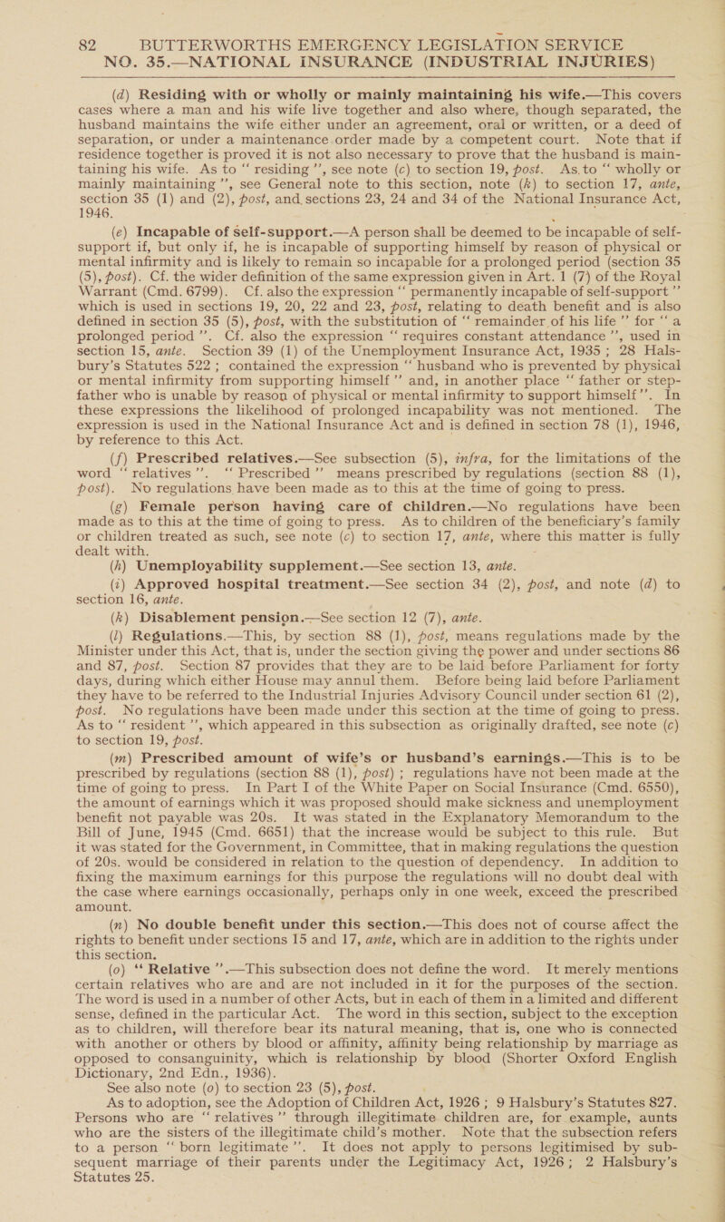 NO. 35.—NATIONAL INSURANCE (INDUSTRIAL INJURIES) (d) Residing with or wholly or mainly maintaining his wife.—This covers cases where a man and his wife live together and also where, though separated, the husband maintains the wife either under an agreement, oral or written, or a deed of separation, or under a maintenance order made by a competent court. Note that if residence together is proved it is not also necessary to prove that the husband is main- taining his wife. As to “ residing ’’, see note (c) to section 19, post. As,to “‘ wholly or mainly maintaining ’’, see General note to this section, note (#) to section 17, ante, 1946. (e) Incapable of self-support.—A person shall be deemed to be incapable of self- support if, but only if, he is incapable of supporting himself by reason of physical or mental infirmity and is likely to remain so incapable for a prolonged period (section 35 (5), fost). Cf. the wider definition of the same expression given in Art. 1 (7) of the Royal Warrant (Cmd. 6799). Cf. also the expression “‘ permanently incapable of self-support ”’ which is used in sections 19, 20, 22 and 23, post, relating to death benefit and is also defined in séction 35 (5), post, with the substitution of “‘ remainder of his life ’’ for ‘“‘a prolonged period ’’. Cf. also the expression “‘ requires constant attendance ”’, used in section 15, ante. Section 39 (1) of the Unemployment Insurance Act, 1935 ; 28 Hals- bury’s Statutes 522 ; contained the expression ‘‘ husband who is prevented by physical or mental infirmity from supporting himself ’’ and, in another place “ father or step- father who is unable by reason of physical or mental infirmity to support himself’’. In these expressions the likelihood of prolonged incapability was not mentioned. The by reference to this Act. (f) Prescribed relatives.—See subsection (5), zfva, for the limitations of the word “relatives’’. ‘‘ Prescribed ’’ means prescribed by regulations (section 88 (1), post). No regulations have been made as to this at the time of going to press. (g) Female person having care of children.—No regulations have been made as to this at the time of going to press. As to children of the beneficiary’s family or children treated as such, see note (c) to section 17, ante, where this matter is fully dealt with. - (h) Unemployability supplement.—See section 13, ante. (1) Approved hospital treatment.—See section 34 (2), post, and note (d) to section 16, ante. (k) Disablement pension.—See section 12 (7), ante. (1) Regulations.—This, by section 88 (1), fost, means regulations made by the Minister under this Act, that is, under the section giving the power and under sections 86 and 87, post. Section 87 provides that they are to be laid before Parliament for forty days, during which either House may annul them. Before being laid before Parliament they have to be referred to the Industrial Injuries Advisory Council under section 61 (2), post. No regulations have been made under this section at the time of going to press. As to “ resident ’’, which appeared in this subsection as originally drafted, see note (c) to section 19, post. (m) Prescribed amount of wife’s or husband’s earnings.—tThis is to be prescribed by regulations (section 88 (1), post) ; regulations have not been made at the time of going to press. In Part I of the White Paper on Social Insurance (Cmd. 6550), the amount of earnings which it was proposed should make sickness and unemployment benefit not payable was 20s. It was stated in the Explanatory Memorandum to the Bill of June, 1945 (Cmd. 6651) that the increase would be subject to this rule. But it was stated for the Government, in Committee, that in making regulations the question of 20s. would be considered in relation to the question of dependency. In addition to fixing the maximum earnings for this purpose the regulations will no doubt deal with the case where earnings occasionally, perhaps only in one week, exceed the prescribed amount. (n) No double benefit under this section.—This does not of course affect the rights to benefit under sections 15 and 17, ante, which are in addition to the rights under this section. (0) ‘* Relative ’’.—This subsection does not define the word. It merely mentions certain relatives who are and are not included in it for the purposes of the section. The word is used in a number of other Acts, but in each of them in a limited and different sense, defined in the particular Act. The word in this section, subject to the exception as to children, will therefore bear its natural meaning, that is, one who is connected with another or others by blood or affinity, affinity being relationship by marriage as opposed to consanguinity, which is relationship by blood (Shorter Oxford English Dictionary, 2nd Edn., 1936). See also note (0) to section 23 (5), post. As to adoption, see the Adoption of Children Act, 1926 ; 9 Halsbury’s Statutes 827. Persons who are “relatives”’ through illegitimate children are, for example, aunts who are the sisters of the illegitimate child’s mother. Note that the subsection refers to a person “ born legitimate ’’. It does not apply to persons legitimised by sub- sequent marriage of their parents under the Legitimacy Act, 1926; 2 Halsbury’s Statutes 25. 