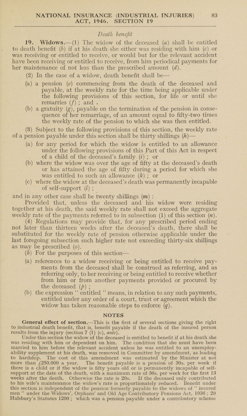 ACT, 1946. SECTION 19 Death benefit 19. Widows.—(1) The widow of the deceased (a) shall be entitled to death benefit (b) if at his death she either was residing with him (c) or was receiving or entitled to receive, or would but for the relevant accident have been receiving or entitled to receive, from him periodical payments for her maintenance of not less than the prescribed amount (@). (2) In the case of a widow, death benefit shall be— (a) a pension (e) commencing from the death of the deceased and payable, at the weekly rate for the time being applicable under the following provisions of this section, for life or until she remarries (f); and . (b) a gratuity (g), payable on the termination of the pension in conse- quence of her remarriage, of an amount equal to fifty-two times the weekly rate of the pension to which she was then entitled. (3) Subject to the following provisions of this section, the weekly rate of a pension payable under this section shall be thirty shillings (t)— (a) for any period for which the widow is entitled to an allowance under the following provisions of this Part of this Act in respect | of a child of the deceased’s family (2); or (b) where the widow was over the age of fifty at the deceased’s death or has attained the age of fifty during a period for which she was entitled to such an allowance (hk) ; or | (c) where the widow at the deceased’s death was permanently incapable of self-support (/) ; and in any other case shall be twenty shillings (m) : Provided that, unless the deceased and his widow were residing together at his death, the said weekly rate shall not exceed the aggregate weekly rate of the payments referred to in subsection (1) of this section (7). (4) Regulations may provide that, for any prescribed period ending not later than thirteen weeks after the deceased’s death, there shall be substituted for the weekly rate of pension otherwise applicable under the last foregoing subsection such higher rate not exceeding thirty-six shillings as may be prescribed (0). : (5) For the purposes of this section— (a) references to a widow receiving or being entitled to receive pay- ments from the deceased’ shall be construed as referring, and as referring only, to her receiving or being entitled to receive whether from him or from another payments provided or procured by the deceased (pf) ; (b) the expression ‘‘ entitled ’’ means, in relation to any such payments, entitled under any order of a court, trust or agreement which the widow has taken reasonable steps to enforce (q). NOTES General effect of section.—This is the first of several sections giving the right to industrial death benefit, that is, benefit payable if the death of the insured person results from the injury (section 7 (1) (c), ante). Under this section the widow of the deceased is entitled to benefit if at his death she was residing with him or dependent on him. The condition that she must have been married to him before the relevant accident unless he was entitled to an unemploy-. ability supplement at his death, was removed in Committee by amendment, as leading to hardship. The cost of this amendment was estimated by the Minister at not more than £250,000 a year. The benefit payable is a pension of 30s. per week if there is a child or if the widow is fifty years old or is permanently incapable of self- support at the date of the death, with a maximum rate of 36s. per week for the first 13 weeks after the death. Otherwise the rate is 20s. If the deceased only contributed to his wife’s maintenance the widow’s rate is proportionately reduced. Benefit under this section is independent of the pension formerly payable to the widows of “‘ insured men ’’ under the Widows’, Orphans’ and Old Age Contributory Pensions Act, 1936 ; 29 Halsbury’s Statutes 1200; which was a pension payable under a contributory scheme