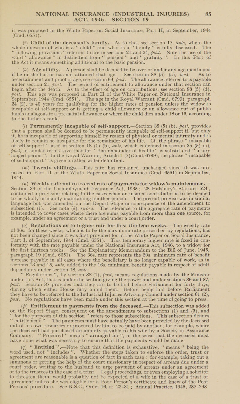 ACT, 1946. SECTION 19 it was proposed in the White Paper on Social Insurance, Part II, in September, 1944 (Cmd. 6551). (¢) Child of the deceased’s family.—As to this, see section 17, ante, where the whole question of who is a “‘ child’’ and what is a “ family ’’ is fully discussed. The “ following provisions ’’ referred to are in sections 21 and 24, post. Note the use of the ~ word “‘ allowance ”’ in distinction from ‘“‘ pension ’’ and “‘ gratuity’. In this Part of the Act it means something additional to the basic pension. (k) Age of fifty.—A person shall be deemed to be over or under any age mentioned if he or she has or has not attained that age. See section 88 (5) (a), post. As to ascertainment and proof of age, see section 63, post. The allowance referred to is payable under section 21, post. The period of entitlement to allowance under that section can begin after the death. As to the effect of age on contributions, see section 88 (5) (d), post. This age was proposed in Part II of the White Paper on National Insurance in September, 1944 (Cmd. 6551). The age in the Royal Warrant (Cmd. 6799), paragraph 24 (2), is 40 years for qualifying for the higher rates of pension unless the widow is incapable of self-support or is getting a child allowance cr an allowance out of public funds analagous toa pre-natal allowance or where the child dies under 18 or 16, according to the father’s rank. (1) Permanently incapable of self-support.—Section 35 (5) (b), post, provides that a person shall be deemed to be permanently incapable of self-support if, but only if, he is incapable of supporting himself by reason of physical or mental infirmity and is likely to remain so incapable for the remainder of his life. Cf. the phrase “ incapable of self-support ”’ used in section 18 (1) (b), ante, which is defined in section 35 (5) (a), post, in similar terms save that for “‘ the remainder of his life’’ is substituted ‘‘ a pro- ‘longed period’. In the Royal Warrant, Article 1 (7) (Cmd. 6799), the phrase “‘ incapable of self-support ”’ is given a rather wider definition. (m) Twenty shillings.—This rate has remained unchanged since it was pro-, posed in Part II of the White Paper on Social] Insurance (Cmd. 6551) in September, 1944. (n) Weekly rate not to exceed rate of payments for widow’s maintenance.— Section 39 of the Unemployment Insurance Act, 1935; 28 Halsbury’s Statutes 524 ; contained a provision relating to the cases when an insured contributor is to be deemed to be wholly or mainly maintaining another person. ‘The present proviso was in similar language but was amended on the Report Stage in consequence of the amendment to subsection (1). See note (d), supra. ‘The reference to the aggregate rate of payments is intended to cover cases where there are sums payable from more than one source, for example, under an agreement or a trust and under a court order. (0) Regulations as to higher rate for first thirteen weeks.—The weekly rate of 36s. for these weeks, which is to be the maximum rate prescribed by regulations, has not been changed since it was first provided for in the White Paper on Social Insurance, Part I, of September, 1944 (Cmd. 6551). This temporary higher rate is fixed in con- formity with the rate payable under the National Insurance Act, 1946, to a widow for the first thirteen weeks. See the Explanatory Memorandum to the Bill of June, 1945, “paragraph 19 (Cmd. 6651). The 36s. rate represents the 20s. minimum rate of benefit increase payable in all cases where the beneficiary is no longer capable of work, as in sections 13 and 15, ante, added to the 16s. minimum benefit payable in respect of adult dependants under section 18, ante. “ Regulations ”’, by section 88 (1), post, means regulations made by the Minister under this Act, that is under the section giving the power and under sections 86 and 87, post. Section 87 provides that they are to be laid before Parliament for forty days, during which either House may annul them. Before being laid before Parliament they have to be referred to the Industrial Injuries Advisory Council under section 61 (2), post. No regulations have been made under this section at the time of going to press. (p) Entitlement to payments from the deceased .—This subsection was added on the Report Stage, consequent on the amendments to subsections (1) and (3), and “for the purposes of this section ’’ refers to those subsections. This subsection defines “entitlement ’’. The payments must have actually have been provided by the deceased out of his own resources or procured by him to be paid by another ; for example, where the deceased had purchased an annuity payable to his wife by a Society or Assurance Company. ‘ Procured’’ means “‘ arranged for ’’, in the sense that the deceased must have done what was necessary to ensure that the payments would be made. (q) ‘‘ Entitled ’’.—Note that this definition is exhaustive, ‘‘means’”’ being the word used, not “‘includes’”’. Whether the steps taken to enforce the order, trust or agreement are reasonable is a question of fact in each case ; for example, taking out a summons or getting the help of the court missionary in respect of arrears due under a court order, writing to the husband to urge payment of arrears under an agreement or to the trustees in the case ofa trust. Legal proceedings, or even employing a solicitor to threaten them, would probably not be expected of a wife in the case of a trust or agreement unless she was eligible for a Poor Person’s certificate and knew of the Poor Persons’ procedure. See R.S.C., Order 16, rr. 22-31; Annual Practice, 1945, 287-298.