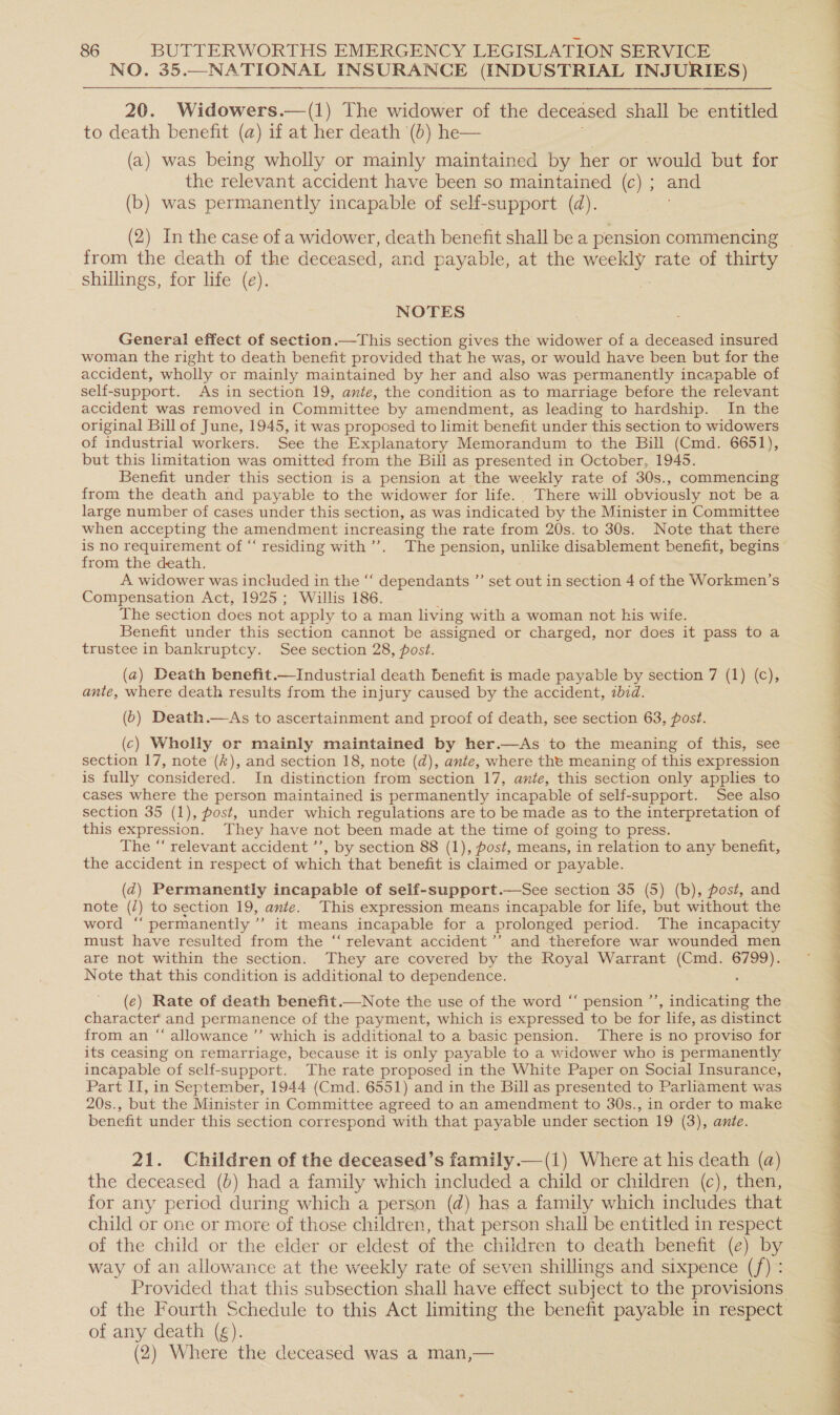 NO. 35.—NATIONAL INSURANCE (INDUSTRIAL INJURIES) 20. Widowers.—(1) The widower of the deceased shall be entitled to death benefit (a) if at her death (6) he— . (a) was being wholly or mainly maintained by her or would but for the relevant accident have been so maintained (c) ; and (b) was permanently incapable of self-support (d). from the death of the deceased, and payable, at the weekly rate of thirty shillings, for life (e). i NOTES woman the right to death benefit provided that he was, or would have been but for the accident, wholly or mainly maintained by her and also was permanently incapable of self-support. As in section 19, ante, the condition as to marriage before the relevant accident was removed in Committee by amendment, as leading to hardship. In the original Bill of June, 1945, it was proposed to limit benefit under this section to widowers of industrial workers. See the Explanatory Memorandum to the Bill (Cmd. 6651), but this limitation was omitted from the Bill as presented in October, 1945. Benefit under this section is a pension at the weekly rate of 30s., commencing from the death and payable to the widower for life. There will obviously not be a large number of cases under this section, as was indicated by the Minister in Committee when accepting the amendment increasing the rate from 20s. to 30s. Note that there is no requirement of “‘ residing with’. The pension, unlike disablement benefit, begins from the death. A widower was included in the ‘‘ dependants ”’ set out in section 4 of the Workmen’s Compensation Act, 1925; Willis 186. ; The section does not apply to a man living with a woman not his wife. Benefit under this section cannot be assigned or charged, nor does it pass to a trustee in bankruptcy. See section 28, post. (a) Death benefit.—Industrial death benefit is made payable by section 7 (1) (c), ante, where death results from the injury caused by the accident, 2bid. (b) Death.—As to ascertainment and proof of death, see section 63, post. (c) Wholly or mainly maintained by her.—As to the meaning of this, see section 17, note (#), and section 18, note (d), ante, where the meaning of this expression is fully considered. In distinction from section 17, ante, this section only applies to cases where the person maintained is permanently incapable of self-support. See also section 35 (1), post, under which regulations are to be made as to the interpretation of this expression. They have not been made at the time of going to press. The “‘ relevant accident ’’, by section 88 (1), fost, means, in relation to any benefit, the accident in respect of which that benefit is claimed or payable. (d@) Permanently incapable of self-support.—See section 35 (5) (b), post, and note (/) to section 19, ante. This expression means incapable for life, but without the word “permanently ’”’ it means incapable for a prolonged period. The incapacity must have resulted from the “ relevant accident ’’ and therefore war wounded men are not within the section. They are covered by the Royal Warrant (Cmd. 6799). Note that this condition is additional to dependence. : (e) Rate of death benefit.—Note the use of the word “‘ pension ’’, indicating the character and permanence of the payment, which is expressed to be for life, as distinct from an “‘ allowance ’’ which is additional to a basic pension. There is no proviso for its ceasing on remarriage, because it is only payable to a widower who is permanently incapable of self-support. The rate proposed in the White Paper on Social Insurance, Part II, in September, 1944 (Cmd. 6551) and in the Bill as presented to Parliament was 20s., but the Minister in Committee agreed to an amendment to 30s., in order to make benefit under this section correspond with that payable under section 19 (3), ante. 21. Children of the deceased’s family.—(i) Where at his death (a) the deceased (b) had a family which included a child or children (c), then, for any period during which a person (d) has a family which includes that child or one or more of those children, that person shall be entitled in respect of the child or the elder or eldest of the children to death benefit (e) by way of an allowance at the weekly rate of seven shillings and sixpence (f) : Provided that this subsection shall have effect subject to the provisions of any death (g). (2) Where the deceased was a man,—   