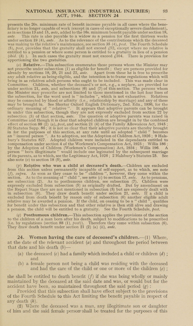 AQT, 1946. SECTION 24 presents the 20s. minimum rate of benefit increase payable in all cases where the bene- ficiary is no longer capable of work (except in cases of exceptionally severe disablement), asin sections 13 and 15, ante, added to the 16s. minimum benefit payable under section 18, ante. This rate is also payable to a widow as a pension for the first thirteen weeks under section 19 (4), ante. As to the relevance of the contributions which the deceased — making to the relative’s maintenance, see section 35 (4), post. The Fourth Schedule (5), Post, provides that the gratuity shall not exceed £52, except where no relative is entitled to a pension or where some person is entitled to a gratuity in leu of a pension (bid. (3) ). In such cases the gratuity must not exceed £104. There is provision for ‘apportioning the two gratuities. (0) Relative.—This subsection enumerates those persons whom the Minister may not prescribe under subsection (1) as eligible for benefit ; they are persons provided for already by sections 19, 20, 21 and 22, ante. Apart from these he is free to prescribe any adult relative as being eligible, and the intention is to frame regulations which will bring in as relatives adult. persons who ought to be included. This was made clear in ; Committee. Children, whether the deceased’s or not, e.g., a nephew, are provided for under section 21, ante, and subsections (6) and (7) of this section. The persons whom the Minister may pr escribe are not limited to those mentioned in the last four lines of the subsection, for the word used is ‘“‘ includes ’’, which is not exhaustive. Relatives may be connected by blood or affinity (i.e., relationship by marriage) and any of these may be brought in. See Shorter Oxford English Dictionary, 2nd. Edn., 1936, for the ordinary meaning of “‘relative’’. It appears that adoptive parents can be brought in under this subsection, though they are not expressly excluded from section 22 by subsection (5) of that section, ante. The question of adoptive parents was raised in Committee and though it is clear that adopted children are brought in by the combined effect of section 88 (2) (a), post, and section 21 (4) of the Family Allowances Act, 1945 ; 32 Statutes Supp. 86; it is not so clear that their adoptive parents are thereby brought in for the purposes of this section, at any rate until an adopted “ child ’’ becomes an “‘insured person ’’. As to adoption, see the Adoption of Children Act, 1926 ; 9 Hals- bury’s Statutes 827. Adopted children were included in the dependants entitled to compensation under section 4 of the Workmen’s Compensation Act, 1925; Willis 186 ; by the Adoption of Children (Workmen’s Compensation) Act, 1934; Willis 196. A person ‘‘ born illegitimate ’’ would include one legimated by the subsequent marriage ofits parents, as to which, see the Legitimacy Act, 1926; 2 Halsbury’s Statutes 25. See also note (0) to section 18 (5), ante. _(p) Relative who was a child at deceased’s death.—Children are excluded from this section unless permanently incapable of self-support, as to which, see note (f), supra. As soon as they cease to be “ children ’”’, however, they come within the section. As to the meaning of “ child ’’, see note (c) to section 17, ante. As to pensions, see subsection (2). As to posthumous children, see subsection (7). Children were expressly excluded from subsection (5) as originally drafted. But by amendment on the Report Stage they are not mentioned in subsection (5) but are expressly dealt with in subsection (6). They draw death benefit under section 21, ante. If a child is excluded from death benefit by reason only of subsection (6) another eligible adult relative may be awarded a pension. If the child, on ceasing to be a “ child ’’, qualifies for benefit under this subsection and that other relative is then still alive and drawing a pension, the child will be entitled to a gratuity. See the Fourth Schedule, post. (7) Posthumous children.—This subsection applies the provisions of the section to the children of a man born after his death, subject to modifications to be prescribed (i.e. by regulations (section 88 (1), post)). Therefore they come within subsection (6). They draw death benefit under section 21 (2) (a) (ii), ante. 24. Women having the care of deceased’s children.—(1) Where, at the date of the relevant accident (a) and throughout the period between that date and his death (b)— (a) the deceased (c) had a family which included a child or children (a) ; and (b) a female person not being a child was residing with the deceased and had the care of the child or one or more of the children (e) ; she shall be entitled to death benefit (f) if she was being wholly or mainly maintained by the deceased at the said date and was, or would but for the accident have been, so maintained throughout the said period (g) : Provided that this subsection shall have effect subject to the provisions of the Fourth Schedule to this Act limiting the benefit payable in respect of any death (h). (2) Where the deceased was a man, any illegitimate son or daughter of him and the said female person’ shall be treated for the purposes of this