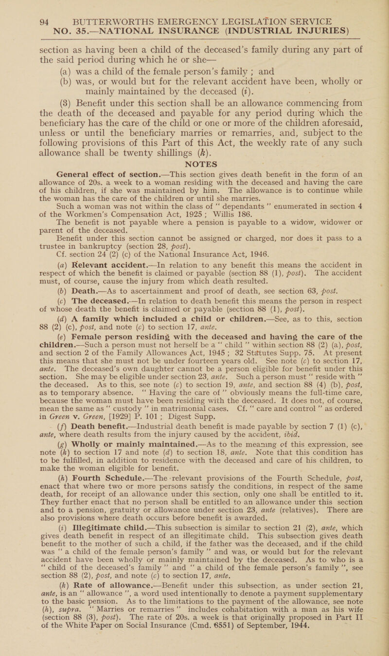 NO. 35.—NATIONAL INSURANCE (INDUSTRIAL INJURIES) section as having been a child of the deceased’s family during any part of the said period during which he or she— (a) was a child of the female person’s family ; and (b) was, or would but for the relevant accident have been, wholly or mainly maintained by the deceased (t). (83) Benefit under this section shall be an allowance commencing from beneficiary has the care of the child or one or more of the children aforesaid, unless or until the beneficiary marries or remarries, and, subject to the following provisions of this Part of this Act, the weekly rate of any such allowance shall be twenty shillings (A). NOTES General effect of section.—This section gives death benefit in the form of an allowance of 20s. a week to a woman residing with the deceased and having the care of his children, if she was maintained by him. The allowance is to continue while the woman has the care of the children or until she marries. Such a woman was not within the class of “‘ dependants ’’ enumerated in section 4 of the Workmen’s Compensation Act, 1925; Willis 186. _ The benefit is not payable where a pension is Bae to a widow, widower or parent of the deceased. Benefit under this section cannot be assigned or charged, nor does it pass to a trustee in bankruptcy (section 28, post). Cf. section 24 (2) (c) of the National Insurance Act,1946. (a2) Relevant accident.—In relation to any benefit this means the accident in respect of which the benefit is claimed or payable (section 88 (1), post). The accident must, of course, cause the injury from which death resulted. (6) Death.—As to ascertainment and proof of death, see section 63, post. (c) The deceased.-—In relation to death benefit this means the person in respect of whose death the benefit is claimed or payable (section 88 (1), post). (4) A family which included a child or children.—See, as to this, section 88 (2) (c), post, and note (c) to section 17, ante. (¢) Female person residing with the deceased and having the care of the children.—Such a person must not herself be a “ child ’’ within section 88 (2) (a), post, and section 2 of the Family Allowances Act, 1945; 32 Statutes Supp. 75. At present this means that she must not be under fourteen years old. See note (c) to section 17, ante. The deceased’s own daughter cannot be a person eligible for benefit under this section. She may be eligible under section 23, ante. Such a person must “ reside with ”’ the deceased. As to this, see note (c) to section 19, ante, and section 88 (4) (b), post, as to temporary absence. ‘‘ Having the care of’’ obviously means the full-time care, because the woman must have been residing with the deceased. It does not, of course, mean the same as “ custody ’’ in matrimonial cases. Cf. “‘ care and control ’’ as ordered in Green v. Green, [1929] P. 101; Digest Supp. note (k) to section 17 and note (d) to section 18, ante. Note that this condition has to be fulfilled, in addition to residence with the deceased and care of his children, to make the woman eligible for benefit. (hk) Fourth Schedule.—tThe :relevant provisions of the Fourth Schedule, post, enact that where two or more persons satisfy the conditions, in respect of the same death, for receipt of an allowance under this section, only one shall be entitled to it. They further enact that no person shall be entitled to an allowance under this section and to a pension, gratuity or allowance under section 23, ante (relatives). There are also provisions where death occurs before benefit is awarded. () Illegitimate child. (2), ante, which gives death benefit in respect of an illegitimate child. This subsection gives death benefit to the mother of such a child, if the father was the deceased, and if the child was “a child of the female person’s family ’’ and was, or would but for the relevant “child of the deceased’s family’ and “‘a child of the female person’s family ’’, see section 88 (2), post, and note (c) to section 17, ante. (k) Rate of allowance .—Benefit under this subsection, as under section 21, ante, is an “‘ allowance ’’, a word used intentionally to denote a payment supplementary to the basic pension. As to the limitations to the payment of the allowance, see note (h), supra. ‘‘ Marries or remarries”’ includes cohabitation with a man as his wife (section 88 (3), post). The rate of 20s. a week is that originally proposed in Part II of the White Paper on Social Insurance (Cmd. 6551) of September, 1944.   eo ee ee eee ee eee ee ee ee