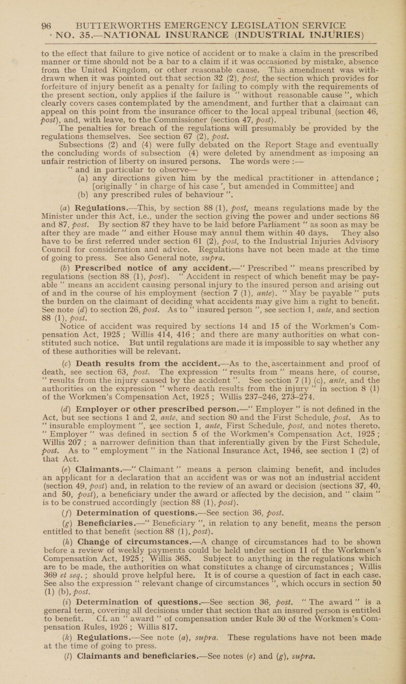 > NO. 35.—NATIONAL INSURANCE (INDUSTRIAL INJURIES) to the effect that failure to give notice of accident or to make a claim in the prescribed manner or time should not be a bar to a claim if it was occasioned by mistake, absence from the United Kingdom, or other reasonable cause. This amendment was with- drawn when it was pointed out that section 32 (2), post, the section which provides for forfeiture of injury benefit as a penalty for failing to comply with the requirements of the present section, only applies if the failure is “ without reasonable cause ’’, which clearly covers cases contemplated by the amendment, and further that a claimant can appeal on this point from the insurance officer to the local appeal tribunal (section 46, post), and, with leave, to the Commissioner (section 47, post). The penalties for breach of the regulations will presumably be provided by the regulations themselves. See section 67 (2), post. Subsections (2) and (4) were fully debated on the Report Stage and eventually the concluding words of subsection (4) were deleted by amendment as- imposing an unfair restriction of liberty on insured persons. The words were :— “and in particular to observe— (a) any directions given him by the medical practitioner in attendance ; [originally ‘ in charge of his case’, but amended in Committee] and (b) any prescribed rules of behaviour ”’ (a) Regulations.—This, by section 88 (1), post, means regulations made by the > Minister under this Act, i.e., under the section giving the power and under sections 86 and 87, post. By section 87 they have to be laid before Parliament “‘ as soon as may be after they are made ”’ and either House may annul them within 40 days. They also have to be first referred under section 61 (2), post, to the Industrial Injuries Advisory Council for consideration and advice. Regulations have not been made at the time of going to press. See also General note, supra. (0b) Prescribed notice of any accident.—“ Prescribed ’’ means prescribed by regulations (section 88 (1), post). ‘ Accident in respect of which benefit may be pay- able ’’ means an accident causing personal injury to the insured person and arising out of and in the course of his employment (section 7 (1), ante). “‘ May be payable ’”’ puts ~ the burden on the claimant of deciding what accidents may give him a right to benefit. See note (d) to section 26, post. As to “‘ insured person ’’, see section 1, ante, and section 88 (1), post. Notice of accident was required by sections 14 and 15 of the Workmen’s Com- pensation Act, 1925; Willis 414, 416; and there are many authorities on what con- stituted such notice. But until regulations are made it is impossible to say whether any of these authorities will be relevant. (c) Death results from the accident.—As to the, ascertainment and proof of death, see section 63, post. The expression “‘ results from ’’ means here, of course, “results from the injury caused by the accident ’’. See section 7 (1) (c), ante, and the authorities on the expression ‘‘ where death results from the injury ” in section 8 (1) of the Workmen’s Compensation Act, 1925; Willis 237-246, 273-274. (2) Employer or other prescribed person.—‘‘ Employer ”’ is not defined in the Act, but see sections 1 and 2, ante, and section 80 and the First Schedule, post. As to “insurable employment ”’, see section 1, ante, First Schedule, post, and notes thereto. “Employer ’’ was defined in section 5 of the Workmen’s Compensation Act, 1925 ; Willis 207 ; a narrower definition than that inferentially given by the First Schedule, post. As to “employment ”’ in the National Insurance Act, 1946, see section I (2) of that Act. . (e) Claimants.— Claimant’”’ means a person claiming benefit, and includes - an applicant for a declaration that an accident was or was not an industrial accident (section 49, post) and, in relation to the review of an award or decision (sections 37, 40, and 50, post), a beneficiary under the award or affected by the decision, and “ claim ”’ is to be construed accordingly (section 88 (1), post). (f) Determination of questions.—See section 36, post. (g) Beneficiaries.—‘ Beneficiary ’’, in relation to any benefit, means the person entitled to that benefit (section 88 (1), post). (h) Change of circumstances.—A change of circumstances had to be shown Compensation Act, 1925; Willis 365. Subject to anything in the regulations which are to be made, the authorities on what constitutes a change of circumstances ; Willis 369 et seq.; should prove helpful here. It is of course a question of fact in each case. See also the expression “‘ relevant change of circumstances ’’, which occurs in section 50 (1) (b), post. (‘) Determination of questions.—See section 36, post. “The award” is a general term, covering all decisions under that section that an insured person is entitled to benefit. Cf. an “ award ”’ of compensation under Rule 30 of the Workmen’s Com- pensation Rules, 1926; Willis 817. (k) Resgulations.—See note (a), supra. These pojeiadians have not been made at the time of going to press. (1) Claimants and beneficiaries.  See notes (e) and (g), supra. 