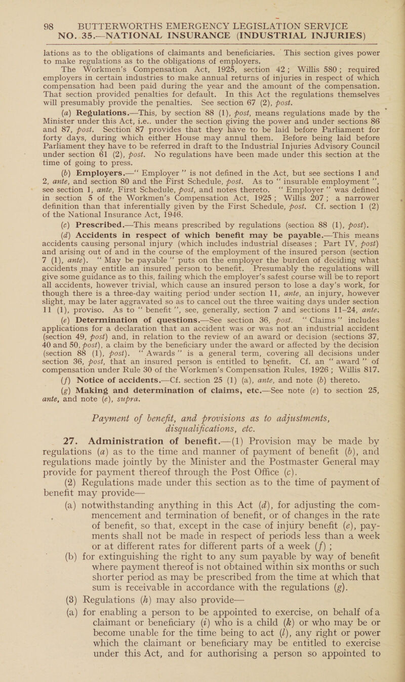 NO. 35.—NATIONAL INSURANCE (INDUSTRIAL INJURIES) lations as to the obligations of claimants and beneficiaries. This section gives power to make regulations as to the obligations of employers. The Workmen’s Compensation Act, 1925, section 42; Willis 580; required employers in certain industries to make annual returns of injuries in respect of which compensation had been paid during the year and the amount of the compensation. That section provided penalties for default. In this Act the regulations themselves will presumably provide the penalties. See section 67 (2), post. (a) Regulations.—This, by section 88 (1), post, means regulations made by the Minister under this Act, i.e.. under the section giving the power and under sections 86 and 87, post. Section 87 provides that they have to be laid before Parliament for forty days, during which either House may annul them. Before being laid before Parliament they have to be referred in draft to the Industrial Injuries Advisory Council under section 61 (2), post. No regulations have been made under this section at the time of going to press. | : (6) Employers.— Employer ”’ is not defined in the Act, but see sections 1 and 2, ante, and section 80 and the First Schedule, post. As to “ insurable employment ”’ see section 1, ante, First Schedule, post, and notes thereto. ‘‘ Employer ”’ was defined in section 5 of the Workmen’s Compensation Act, 1925; Willis 207; a narrower definition than that inferentially given by the First Schedule, post. Cf. section 1 (2) of the National Insurance Act, 1946. (c) Prescribed.—This means prescribed by regulations (section 88 (1), post). (d@) Accidents in respect of which benefit may be payable.—This means accidents causing personal injury (which includes industrial diseases; Part IV, post) and arising out of and in the course of the employment of the insured person (section 7 (1), ante). ‘‘ May be payable” puts on the employer the burden of deciding what accidents may entitle an insured person to benefit. Presumably the regulations will give some guidance as to this, failing which the employer’s safest course will be to report all accidents, however trivial, which cause an insured person to lose a day’s work, for though there is a three-day waiting period under section 11, ante, an injury, however slight, may be later aggravated so as to cancel out the three waiting days under section 11 (1), proviso. As to “ benefit ’’, see, generally, section 7 and sections 11-24, ante. (e) Determination of questions.—See section 36, post, ‘‘ Claims’ includes applications for a declaration that an accident was or was not an industrial accident (section 49, post) and, in relation to the review of an award or decision (sections 37, 40 and 50, post), a claim by the beneficiary under the award or affected by the decision (section 88 (1), post). ‘“‘ Awards’’ is a general term, covering all decisions under section 36, post, that an insured person is entitled to benefit. Cf. an “‘ award” of compensation under Rule 30 of the Workmen’s Compensation Rules, 1926; Willis 817. (f) Notice of accidents.—Cf. section 25 (1) (a), ante, and note (b) thereto. (g) Making and determination of claims, etc.—See note (e) to section 25, ante, and note (e), supra. ” ee ec of benefit, and provisions as to adjustments, disqualifications, etc. 27. Administration of benefit.—(1) Provision may be made by regulations (a) as to the time and manner of payment of benefit (6), and regulations made jointly by the Minister and the Postmaster — may provide for payment thereof through the Post Office (c). (2) Regulations made under this section as to the time of saunas of benefit may provide— (a) notwithstanding anything in this Act (d), for adjusting the com- mencement and termination of benefit, or of changes in the rate of benefit, so that, except in the case of injury benefit (e), pay- ments shall not be made in respect of periods less than a week or at different rates for different parts of a week (f) ; (b) for extinguishing the right to any sum payable by way of benefit where payment thereof is not obtained within six months or such shorter period as may be prescribed from the time at which that sum is receivable in accordance with the regulations (g). (3) Regulations (4) may also provide— (a) for enabling a person to be appointed to exercise, on behalf ofa claimant or beneficiary (t) who is a child (2) or who may be or become unable for the time being to act (/), any right or power which the claimant or beneficiary may be entitled to exercise under this Act, and for authorising a person so appointed to  