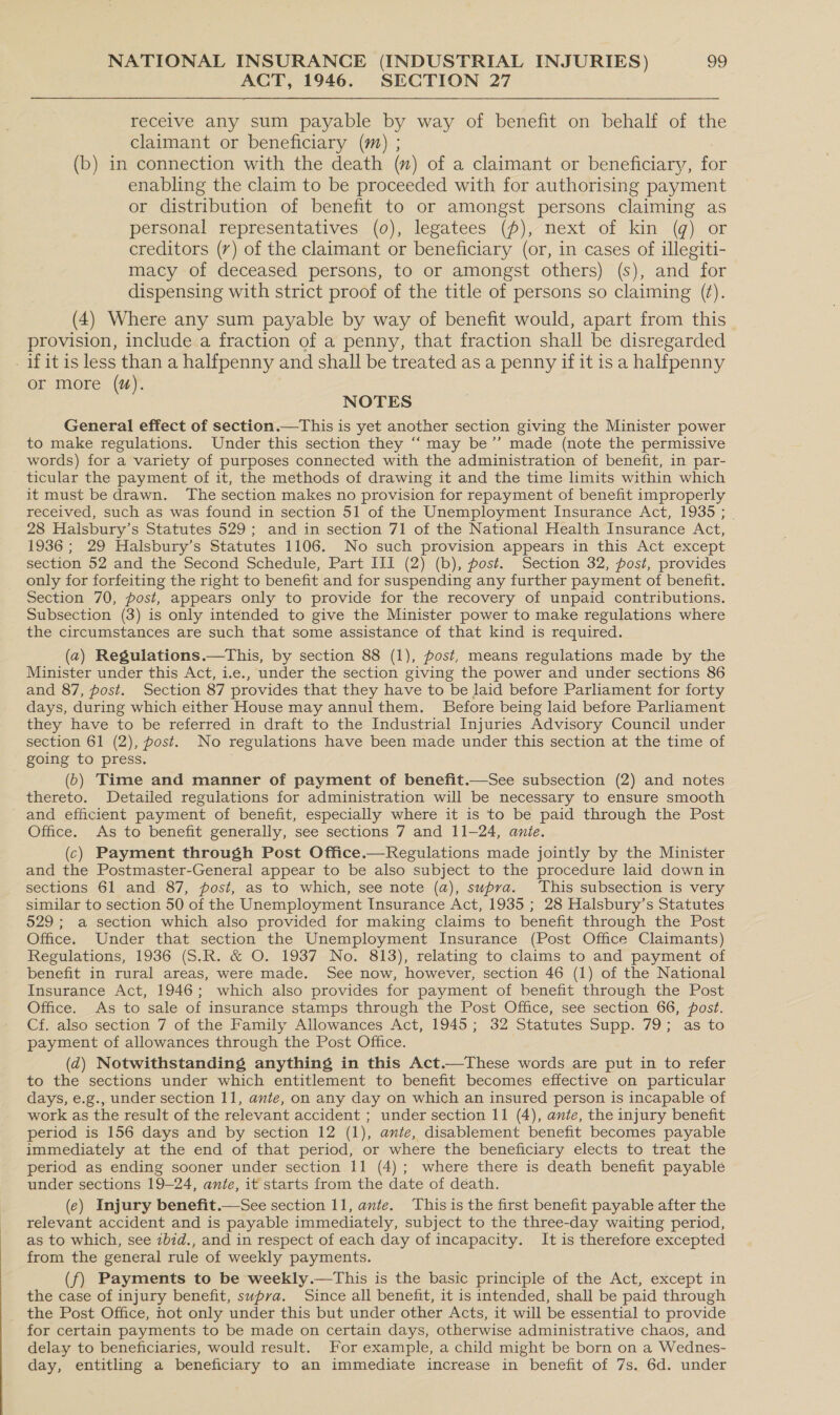 ACT, 1946. SECTION 27 receive any sum payable by way of benefit on behalf of the claimant or beneficiary (m) ; (b) in connection with the death (m) of a claimant or beneficiary, for enabling the claim to be proceeded with for authorising payment or distribution of benefit to or amongst persons claiming as personal representatives (0), legatees (p), next of kin (g) or creditors (7) of the claimant or beneficiary (or, in cases of illegiti- macy of deceased persons, to or amongst others) (s), and for dispensing with strict proof of the title of persons so claiming (f). (4) Where any sum payable by way of benefit would, apart from this provision, include a fraction of a penny, that fraction shall be disregarded - if itis less than a halfpenny and shall be treated as a penny if it is a halfpenny or more (#). NOTES General effect of section.—This is yet another section giving the Minister power to make regulations. Under this section they “‘ may be’’ made (note the permissive words) for a variety of purposes connected with the administration of benefit, in par- ticular the payment of it, the methods of drawing it and the time limits within which it must be drawn. The section makes no provision for repayment of benefit improperly received, such as was found in section 51 of the Unemployment Insurance Act, 1935 ; 28 Halsbury’s Statutes 529; and in section 71 of the National Health Insurance Act, 1936; 29 Halsbury’s Statutes 1106. No such provision appears in this Act except section 52 and the Second Schedule, Part III (2) (b), post. Section 32, post, provides only for forfeiting the right to benefit and for suspending any further payment of benefit. Section 70, post, appears only to provide for the recovery of unpaid contributions. Subsection (3) is only intended to give the Minister power to make regulations where the circumstances are such that some assistance of that kind is required. (2) Regulations.—This, by section 88 (1), post, means regulations made by the Minister under this Act, i.e., under the section giving the power and under sections 86 and 87, post. Section 87 provides that they have to be laid before Parliament for forty days, during which either House may annul them. Before being laid before Parliament they have to be referred in draft to the Industrial Injuries Advisory Council under section 61 (2), post. No regulations have been made under this section at the time of going to press. ; (6) Time and manner of payment of benefit.—See subsection (2) and notes thereto. Detailed regulations for administration will be necessary to ensure smooth and efficient payment of benefit, especially where it is to be paid through the Post Office. As to benefit generally, see sections 7 and 11-24, anie. (c) Payment through Post Office.—Regulations made jointly by the Minister and the Postmaster-General appear to be also subject to the procedure laid down in sections 61 and 87, post, as to which, see note (a), supra. This subsection is very similar to section 50 of the Unemployment Insurance Act, 1935 ; 28 Halsbury’s Statutes 529; a section which also provided for making claims to benefit through the Post Office. Under that section the Unemployment Insurance (Post Office Claimants) Regulations, 1936 (S.R. &amp; O. 1937 No. 813), relating to claims to and payment of benefit in rural areas, were made. See now, however, section 46 (1) of the National Insurance Act, 1946; which also provides for payment of benefit through the Post Office. As to sale of insurance stamps through the Post Office, see section 66, post. Cf, also section 7 of the Family Allowances Act, 1945; 32 Statutes Supp. 79; as to payment of allowances through the Post Office. (d) Notwithstanding anything in this Act.—These words are put in to refer to the sections under which entitlement to benefit becomes effective on particular days, e.g., under section 11, ante, on any day on which an insured person is incapable of work as the result of the relevant accident ; under section 11 (4), ante, the injury benefit period is 156 days and by section 12 (1), ante, disablement benefit becomes payable immediately at the end of that period, or where the beneficiary elects to treat the period as ending sooner under section 11 (4); where there is death benefit payable under sections 19-24, ante, it starts from the date of déath. (e) Injury benefit.—See section 11, ante. ‘This is the first benefit payable after the relevant accident and is payable immediately, subject to the three-day waiting period, as to which, see zbid., and in respect of each day of incapacity. It is therefore excepted from the general rule of weekly payments. (f) Payments to be weekly.—This is the basic principle of the Act, except in the case of injury benefit, swpva. Since all benefit, it is intended, shall be paid through the Post Office, not only under this but under other Acts, it will be essential to provide for certain payments to be made on certain days, otherwise administrative chaos, and delay to beneficiaries, would result. For example, a child might be born on a Wednes- day, entitling a beneficiary to an immediate increase in benefit of 7s. 6d. under 