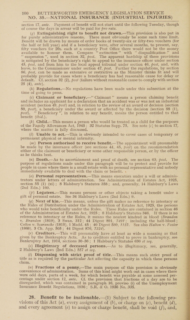 NO. 35.—NATIONAL INSURANCE (INDUSTRIAL INJURIES) section 17, ante. Payment of benefit will not start until the following Tuesday, though of course the days in arrear will be paid for pro rata. (g) Extinguishing right to benefit not drawn.—This provision is also put in for purely administrative reasons. There must obviously be some such time limit. Benefit will be drawn by means of order books of twenty-six or fifty-two vouchers (for the half or full year) and if a beneficiary were, after several months, to present, say, fifty vouchers for 20s. each at a country Post Office there would not be the money available to honour them. Compare ‘ extinction’’ with “disqualification ’’ and “suspension ’’, used in section 32, post. The apparent hardship gf these provisions- is mitigated by the beneficiary’s right to appeal to the insurance officer under section 45, post, and from him to the local appeal tribunal under section 46, post, and, with leave, to the Commissioner under section 47, post. Further the regulations, by section 86, post, can be made as extensive or restrictive as the Minister thinks fit and will probably provide for cases where a beneficiary has had reasonable cause for. delay or default. Cf. section 32 (2), post (failure without reasonable cause to comply with section 25 (4), ante). (h) Regulations.—No regulations have been made under this subsection at the time of going to press. (i) Claimant or beneficiary.—‘‘ Claimant ’’ means a person claiming benefit and includes an applicant for a declaration that an accident was or was not an industrial accident (section 49, post) and, in relation to the review of an award or decision (section 50, post), a beneficiary under the award or affected by the decision (section 88 (1), ost), ‘‘ Beneficiary’, in relation to any benefit, means the person entitled to that benefit (ibid.). as (k) Child.—This means a person who would be treated as a child for the purposes of the Family Allowances Act, 1945; 32 Statutes Supp. 75. See note (c) to section I7, where the matter is fully discussed. (1) Unable to act.—This is obviously intended to cover cases of temporary or permanent physical or mental infirmity. ~ (m) Person authorised to receive benefit.—The appointment will presumably be made by the insurance officer (see sections 44, 45, post) on the recommendation either of the claimant or beneficiary or some other responsible person, or by the officer as he thinks best. (x) Death.—As to ascertainment and proof of death, see section 63, post. The purpose of regulations made under this paragraph will be to protect and provide for eople in cases where there is a small estate with no personal representative and nobody immediately available to deal with the claim or benefit. . (0) Personal representatives.—This means executors under a will or adminis- trators under letters of administration. See Administration of Estates Act, 1925, section 55 (1) (xi); 8 Halsbury’s Statutes 358; and, generally, 14 Halsbury’s Laws (2nd Edn.) 160. (p) Legatees.—This means persons or other objects taking a benefit under a gift of personal estate. See 34 Halsbury’s Laws (2nd Edn.) 9. (q) Next of kin.—This means, unless the gift makes no reference to intestacy or the Rules of Distribution under the Administration of Estates Act, 1925, the persons who would take beneficially under the Rules. These Rules are contained in section 46 of the Administration of Estates Act, 1925; 8 Halsbury’s Statutes 346. If there is no reference to intestacy or the Rules, it means the nearest kindred in blood (Brandon v. Brandon (1819), 3 Swan. 312; 44 Digest 891, 7497; including the half-blood ; Cotton v. Scarancke (1815), 1 Madd. 45 ; 40 Digest 580, 7757. See also Halton v. Foster (1868), 3 Ch. App. 505 ; 44 Digest 876, 7324). (y) Creditors.—This will presumably have at least as wide a meaning as that given by the Bankruptcy Acts. As to creditors entitled to prove in bankruptcy, see Bankruptcy Act, 1914, sections 30-36 ; 1 Halsbury’s Statutes 636 ef seq. (s) Illegitimacy of deceased persons.—As to illegitimacy, see, generally, 2 Halsbury’s Laws (2nd Edn.) 557 e¢ seq. | (¢) Dispensing with strict proof of title.—This means such strict proof of = as is required by the particular Act affecting the capacity in which these persons claim. (u) Fractions of a penny.—The main purpose of this provision is obviously convenience of administration. Sums of this kind might work out in cases where there were odd days, parts of a week, for which benefit was payable at some assessed per- centage under section 12, ante. Cf. the provision that fractions of a day are to be disregarded, which was contained in paragraph 16, proviso (i) of the Unemployment Insurance Benefit Regulations, 1936; S.R. &amp; O. 1936 No. 335.  _. 28. Benefit to be inalienable.—(1) Subject to the following pro- visions of this Act (a), every assignment of (6), or charge on (c), benefit (a), and every agreement (e) to assign or charge benefit, shall be void (f), and, 