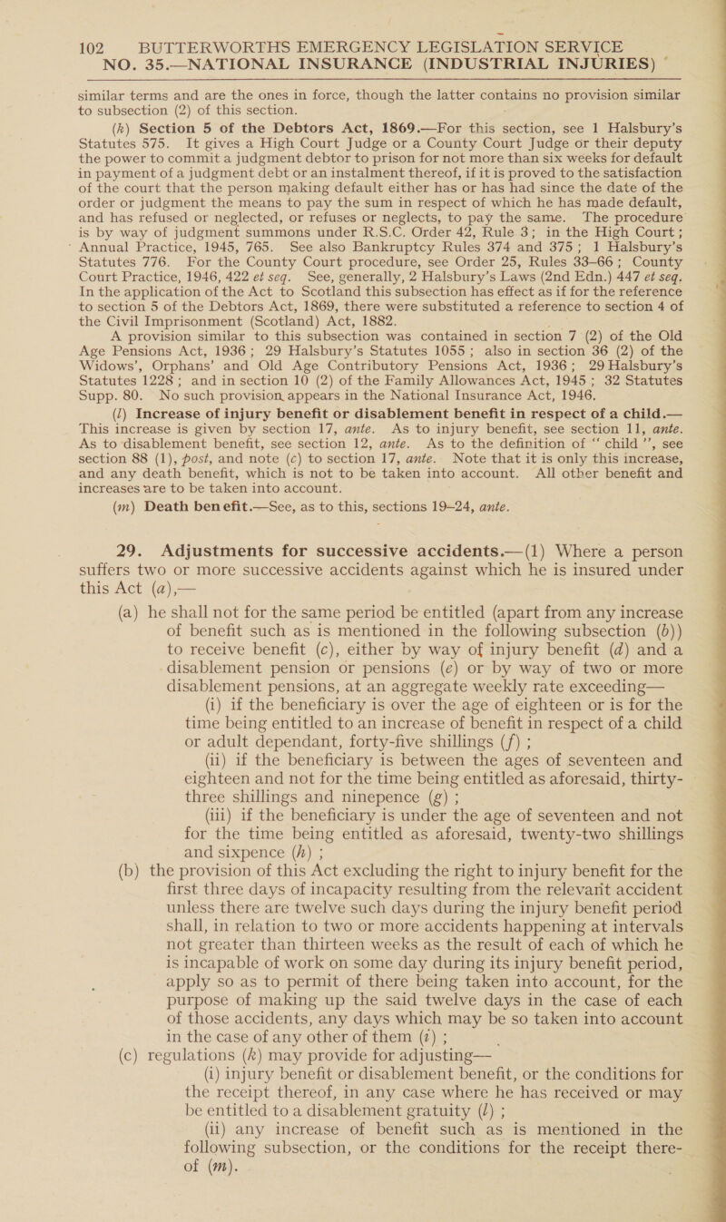 NO. 35.—NATIONAL INSURANCE (INDUSTRIAL INJURIES) © similar terms and are the ones in force, though the latter Coes no provision similar to subsection (2) of this section. (k) Section 5 of the Debtors Act, 1869.—For this section, see 1 Halsbury’s Statutes 575. It gives a High Court Judge or a County Court Judge or their deputy the power to commit a judgment debtor to prison for not more than six weeks for default in payment of a judgment debt or an instalment thereof, if it is proved to the satisfaction of the court that the person making default either has or has had since the date of the order or judgment the means to pay the sum in respect of which he has made default, and has refused or neglected, or refuses or neglects, to pay the same. The procedure is by way of judgment summons under R.S.C. Order 42, Rule 3; in the High Court ; * Annual Practice, 1945, 765. See also Bankruptcy Rules 374 and 375; 1 Halsbury’s Statutes 776. For the County Court procedure, see Order 25, Rules 33-66 : County Court Practice, 1946, 422 et seg. See, generally, 2 Halsbury’s Laws (2nd Edn.) 447 et seq. In the application of the Act to Scotland this subsection has effect as if for the reference to section 5 of the Debtors Act, 1869, there were substituted a reference to section 4 of the Civil Imprisonment (Scotland) Act, 1882. A provision similar to this subsection was contained in section 7 (2) of the Old Age Pensions Act, 1936; 29 Halsbury’s Statutes 1055; also in section 36 (2) of the Widows’, Orphans’ and Old Age Contributory Pensions Act, 1936; 29 Halsbury’s Statutes 1228; and in section 10 (2) of the Family Allowances Act, 1945 ; 32 Statutes Supp. 80. No such provision appears in the National Insurance Act, 1946. (1) Increase of injury benefit or disablement benefit in respect of a child.— This increase is given by section 17, ante. As to injury benefit, see section 11, ante. As to disablement benefit, see section 12, ante. As to the definition of “‘ child ’’, see section 88 (1), post, and note (c) to section 17, ante. Note that it is only this increase, and any death benefit, which is not to be taken into account. All other benefit and increases are to be taken into account. (m) Death ben efit.—See, as to this, sections 19—24, ante. 29. Adjustments for successive accidents.—(1) Where a person suffers two or more successive accidents against which he is insured under this Act (a),— (a) he shall not for the same period be entitled (apart from any increase of benefit such as is mentioned in the following subsection (d)) to receive benefit (c), either by way of injury benefit (d) and a disablement pension or pensions (e) or by way of two or more disablement pensions, at an aggregate weekly rate exceeding— (1) if the beneficiary is over the age of eighteen or is for the time being entitled to an increase of benefit in respect of a child or adult dependant, forty-five shillings (/) ; eighteen and not for the time being entitled as aforesaid, thirty- three shillings and ninepence (g) ; (iii) if the beneficiary is under the age of seventeen and not for the time being entitled as aforesaid, twenty-two shillings and sixpence (/) ; (b) the provision of this Act excluding the right to injury benefit for the first three days of incapacity resulting from the relevant accident unless there are twelve such days during the injury benefit period shall, in relation to two or more accidents happening at intervals not greater than thirteen weeks as the result of each of which he is incapable of work on some day during its injury benefit period, apply so as to permit of there being taken into account, for the purpose of making up the said twelve days in the case of each of those accidents, any days which may be so taken into account in the case of any other of them (2) ; (c) regulations (&amp;) may provide for adjusting— (i) injury benefit or disablement benefit, or the conditions for the receipt thereof, in any case where he has received or may be entitled to a disablement gratuity (L) ; (il) any increase of benefit such as is mentioned in the following subsection, or the conditions for the receipt there- of (m). 