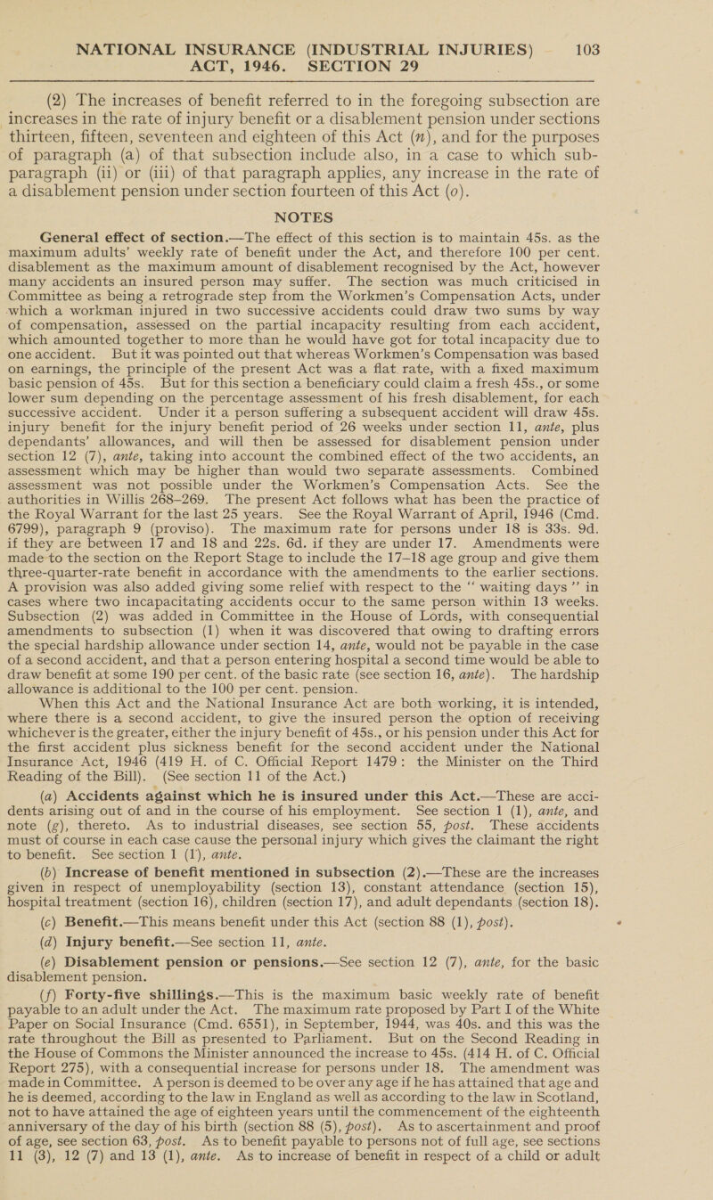 ACT, 1946. SECTION 29 (2) The increases of benefit referred to in the foregoing subsection are increases in the rate of injury benefit or a disablement pension under sections thirteen, fifteen, seventeen and eighteen of this Act (7%), and for the purposes of paragraph (a) of that subsection include also, in a case to which sub- paragraph (ii) or (i11) of that paragraph applies, any increase in the rate of a disablement pension under section fourteen of this Act (0). NOTES General effect of section.—The effect of this section is to maintain 45s. as the maximum adults’ weekly rate of benefit under the Act, and therefore 100 per cent. disablement as the maximum amount of disablement recognised by the Act, however many accidents an insured person may suffer. The section was much criticised in Committee as being a retrograde step from the Workmen’s Compensation Acts, under which a workman injured in two successive accidents could draw two sums by way of compensation, assessed on the partial incapacity resulting from each accident, which amounted together to more than he would have got for total incapacity due to oneaccident. Butit was pointed out that whereas Workmen’s Compensation was based on earnings, the principle of the present Act was a flat. rate, with a fixed maximum basic pension of 45s. But for this section a beneficiary could claim a fresh 45s., or some lower sum depending on the percentage assessment of his fresh disablement, for each successive accident. Under it a person suffering a subsequent accident will draw 45s. injury benefit for the injury benefit period of 26 weeks under section 11, ante, plus dependants’ allowances, and will then be assessed for disablement pension under section 12 (7), ante, taking into account the combined effect of the two accidents, an assessment which may be higher than would two separate assessments. Combined assessment was not possible under the Workmen’s Compensation Acts. See the authorities in Willis 268-269. The present Act follows what has been the practice of the Royal Warrant for the last 25 years. See the Royal Warrant of April, 1946 (Cmd. 6799), paragraph 9 (proviso). The maximum rate for persons under 18 is 33s. 9d. if they are between 17 and 18 and 22s. 6d. if they are under 17. Amendments were made to the section on the Report Stage to include the 17-18 age group and give them three-quarter-rate benefit in accordance with the amendments to the earlier sections. A provision was also added giving some relief with respect to the “‘ waiting days ”’ in cases where two incapacitating accidents occur to the same person within 13 weeks. Subsection (2) was added in Committee in the House of Lords, with consequential amendments to subsection (1) when it was discovered that owing to drafting errors the special hardship allowance under section 14, ante, would not be payable in the case of a second accident, and that a person entering hospital a second time would be able to draw benefit at some 190 per cent. of the basic rate (see section 16, ante). The hardship allowance is additional to the 100 per cent. pension. When this Act and the National Insurance Act are both working, it is intended, where there is a second accident, to give the insured person the option of receiving whichever is the greater, either the injury benefit of 45s., or his pension under this Act for the first accident plus sickness benefit for the second accident under the National Insurance Act, 1946 (419 H. of C. Official Report 1479: the Minister on the Third Reading of the Bill). (See section 11 of the Act.) (a) Accidents against which he is insured under this Act.—These are acci- dents arising out of and in the course of his employment. See section 1 (1), ante, and note (g), thereto. As to industrial diseases, see section 55, post. These accidents must of course in each case cause the personal injury which gives the claimant the right to benefit. See section 1 (1), ante. (6) Increase of benefit mentioned in subsection (2).—These are the increases given in respect of unemployability (section 13), constant attendance (section 15), hospital treatment (section 16), children (section 17), and adult dependants (section 18). (c) Benefit.—This means benefit under this Act (section 88 (1), post). (d) Injury benefit.—See section 11, ante. (e) Disablement pension or pensions.—See section 12 (7), ante, for the basic disablement pension. (f) Forty-five shillings.—This is the maximum basic weekly rate of benefit payable to an adult under the Act. The maximum rate proposed by Part I of the White Paper on Social Insurance (Cmd. 6551), in September, 1944, was 40s. and this was the rate throughout the Bill as presented to Parliament. But on the Second Reading in the House of Commons the Minister announced the increase to 45s. (414 H. of C. Official Report 275), with a consequential increase for persons under 18. The amendment was madein Committee. A person is deemed to be over any age if he has attained that age and he is deemed, according to the law in England as well as according to the law in Scotland, not to have attained the age of eighteen years until the commencement of the eighteenth anniversary of the day of his birth (section 88 (5), post). As to ascertainment and proof of age, see section 63, post. As to benefit payable to persons not of full age, see sections