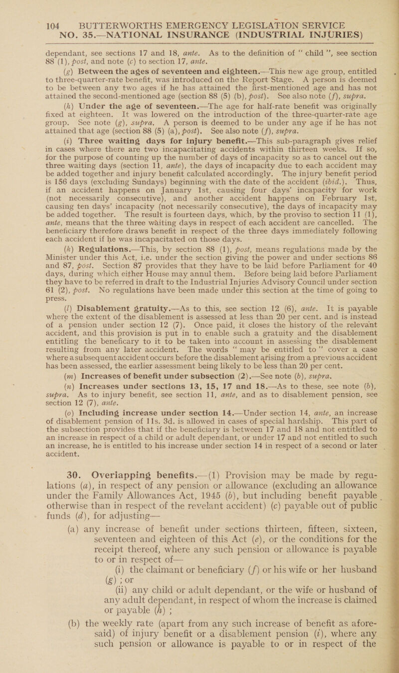 NO. 35.—NATIONAL INSURANCE (INDUSTRIAL INJURIES) dependant, see sections 17 and 18, ante. As to the definition of “ child ’’, see section 88 (1), post, and note (c) to section 17, ante. (g) Between the ages of seventeen and eighteen.—This new age group, entitled to three-quarter-rate benefit, was introduced on the Report Stage. A person is deemed to be between any two ages if he has attained the first-mentioned age and has not attained the second-mentioned age (section 88 (5) (b), post). See also note (f), supra. (hk) Under the age of seventeen.—The age for half-rate benefit was originally fixed at eighteen. It was lowered on the introduction of the three-quarter-rate age group. See note (g), supra. A person is deemed to be under any age if he has not attained that age (section 88 (5) (a), past), See also note (f), supra. (1) Three waiting days for injury benefit.—This sub-paragraph gives relief in cases where there are two incapacitating accidents within thirteen weeks. If so, for the purpose of counting up the number of days of incapacity so as to cancel out the three waiting days (section 11, ante), the days of incapacity due to each accident may be added together and injury benefit calculated accordingly. The injury benefit period is 156 days (excluding Sundays) beginning with the date of the accident (ibid.). Thus, if an accident happens on January Ist, causing four days’ incapacity for work (not necessarily consecutive), and another accident happens on February Ist, causing ten days’ incapacity (not necessarily consecutive), the days of incapacity may be added together. The result is fourteen days, which, by the proviso to section 11 (1), ante, means that the three waiting days in respect of each accident are cancelled. The beneficiary therefore draws benefit in respect of the three days immediately following each accident if he was incapacitated on those days. (k) Regulations.—This, by section 88 (1), post, means regulations made by the Minister under this Act, i.e. under the section giving the power and under sections 86 and 87, post. Section 87 provides that they have to be laid before Parliament for 40 days, during which either House may annulthem. Before being laid before Parliament they have to be referred in draft to the Industrial Injuries Advisory Council under section 61 (2), post. No regulations have been made under this section at the time of going to press. (7) Disablement gratuity.—As to this, see section 12 (6), ante. It is payable where the extent of the disablement is assessed at less than 20 per cent. and is instead of a pemsion under section 12 (7). Once paid, it closes the history of the relevant accident, and this provision is put in to enable such a gratuity and the disablement entitling the beneficary to it to be taken into account in assessing the disablement resulting from any later accident. The words “ may be entitled to’’ cover a case where asubsequent accident occurs before the disablement arising from a previous accident has been assessed, the earlier assessment being likely to be less than 20 per cent. (m) Increases of benefit under subsection (2).—See note (6), supra. (n) Increases under sections 13, 15, 17 and 18.—As to these, see note (bd), section 12 (7), ante. (0) Including increase under section 14.—Under section 14, ante, an increase of disablement pension of 11s. 3d. is allowed in cases of special hardship. This part of the subsection provides that if the beneficiary is between 17 and 18 and not entitled to an increase in respect of a child or adult dependant, or under 17 and not entitled to such accident. 30. Overiapping benefits.—(1) Provision may be made by regu- lations (@), in respect of any pension or allowance (excluding an allowance under the Family Allowances Act, 1945 (6), but including benefit payable . otherwise than in respect of the revelant accident) (c) payable out of public funds (d), for adjusting— (a) any increase of benefit under sections thirteen, fifteen, sixteen, seventeen and eighteen of this Act (e), or the conditions for the receipt thereof, where any such pension or allowance is payable to or in respect of— (i) the claimant or beneficiary (/) or his wife or her husband — (g) ; or (ii) any child or adult dependant, or the wife or husband of any adult dependant, in respect of whom the increase is claimed or payable (h) ; (b) the weekly rate (apart from any such increase of benefit as afore- said) of injury benefit or a disablement pension (7), where any such pension or allowance is payable to or in respect of the 