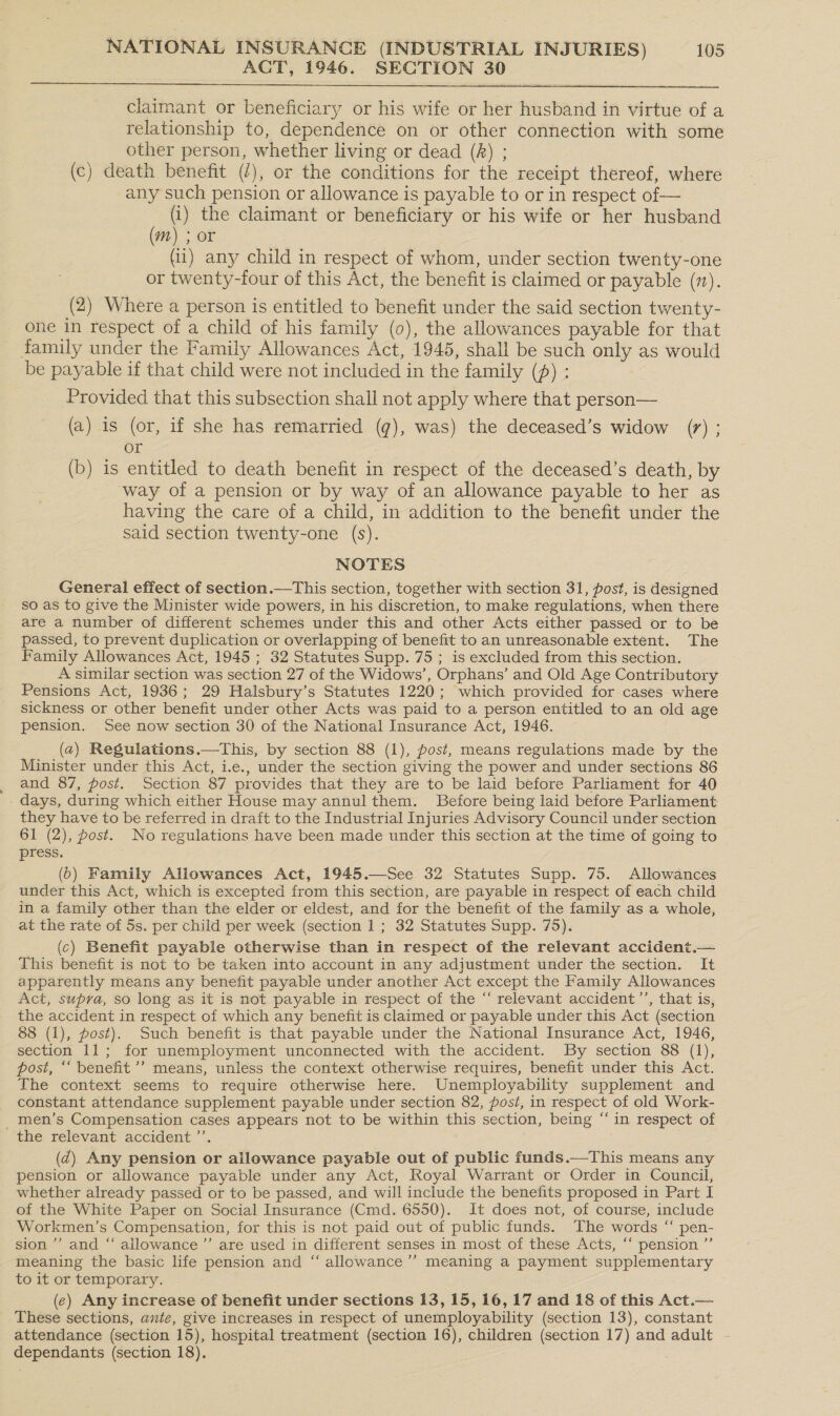 ACT, 1946. SECTION 30  claimant or beneficiary or his wife or her husband in virtue of a relationship to, dependence on or other connection with some other person, whether living or dead (R) ; (c) death benefit (2), or the conditions for the receipt thereof, where any such pension or allowance is payable to or in respect of — | : the claimant or beneficiary or his wife or her husband wn) ; OF (ii) any child in respect of whom, under section twenty-one or twenty-four of this Act, the benefit is claimed or payable (1). (2) Where a person is entitled to benefit under the said section twenty- one in respect of a child of his family (0), the allowances payable for that family under the Family Allowances Act, 1945, shall be such only as would be payable if that child were not included in the family (£) : Provided that this subsection shall not apply where that person— (a) is (or, if she has remarried (q¢), was) the deceased’s widow (7) ; or (b) is entitled to death benefit in respect of the deceased’s death, by way of a pension or by way of an allowance payable to her as having the care of a child, in addition to the benefit under the said section twenty-one (s). NOTES General effect of section.—This section, together with section 31, post, is designed so as to give the Minister wide powers, in his discretion, to make regulations, when there are a number of different schemes under this and other Acts either passed or to be passed, to prevent duplication or overlapping of benefit to an unreasonable extent. The Family Allowances Act, 1945 ; 32 Statutes Supp. 75 ; is excluded from this section. A similar section was section 27 of the Widows’, Orphans’ and Old Age Contributory Pensions Act, 1936; 29 Halsbury’s Statutes 1220; which provided for cases where sickness or other benefit under other Acts was paid to a person entitled to an old age pension. See now section 30 of the National Insurance Act, 1946. ~ (2) Regulations.—tThis, by section 88 (1), post, means regulations made by the Minister under this Act, i.e., under the section giving the power and under sections 86 _ and 87, post. Section 87 provides that they are to be laid before Parliament for 40 - days, during which either House may annul them. Before being laid before Parliament they have to be referred in draft to the Industrial Injuries Advisory Council under section 61 (2), post. No regulations have been made under this section at the time of going to press. (6) Family Allowances Act, 1945.—See 32 Statutes Supp. 75. Allowances under this Act, which is excepted from this section, are payable in respect of each child in a family other than the elder or eldest, and for the benefit of the family as a whole, at the rate of 5s. per child per week (section 1 ; 32 Statutes Supp. 75). (c) Benefit payable otherwise than in respect of the relevant accident.— This benefit is not to be taken into account in any adjustment under the section. It apparently means any benefit payable under another Act except the Family Allowances Act, supra, so long as it is not payable in respect of the “ relevant accident ’’, that is, the accident in respect of which any benefit is claimed or payable under this Act (section 88 (1), post). Such benefit is that payable under the National Insurance Act, 1946, section 11; for unemployment unconnected with the accident. By section 88 (1), post, “‘ benefit ’’ means, unless the context otherwise requires, benefit under this Act. The context seems to require otherwise here. Unemployability supplement and constant attendance supplement payable under section 82, post, in respect of old Work- _ men’s Compensation cases appears not to be within this section, being “in respect of the relevant accident ’’. (Zz) Any pension or allowance payable out of public funds.—This means any pension or allowance payable under any Act, Royal Warrant or Order in Council, whether already passed or to be passed, and will include the benefits proposed in Part I of the White Paper on Social Insurance (Cmd. 6550). It does not, of course, include Workmen’s Compensation, for this is not paid out of public funds. The words “ pen- sion’ and “ allowance ’’ are used in different senses in most of these Acts, “‘ pension ”’ meaning the basic life pension and “ allowance’’ meaning a payment supplementary to it or temporary. (e) Any increase of benefit under sections 13, 15, 16, 17 and 18 of this Act.— These sections, ante, give increases in respect of unemployability (section 13), constant attendance (section 15), hospital treatment (section 16), children (section 17) and adult dependants (section 18).