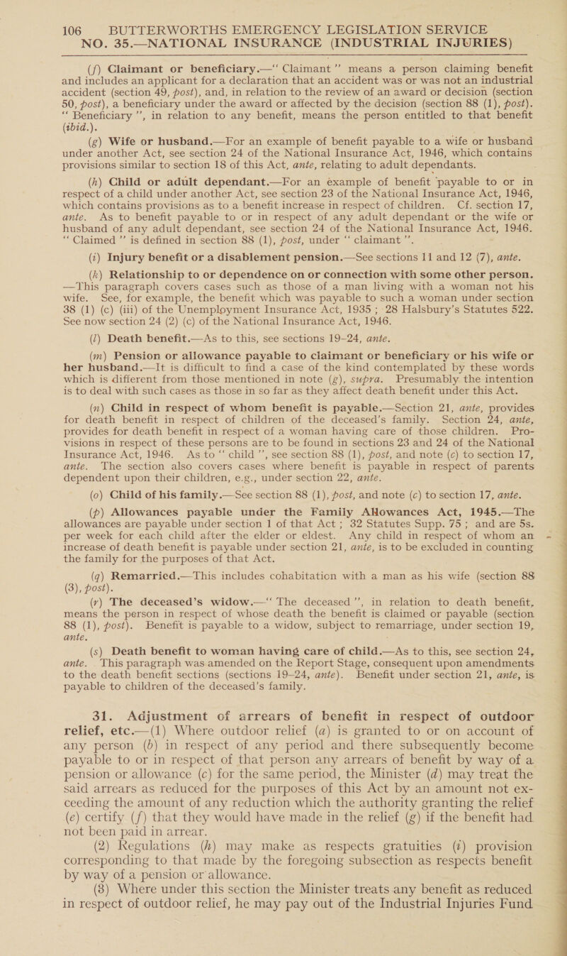 NO. 35.—NATIONAL INSURANCE (INDUSTRIAL INJURIES)  (f) Claimant or beneficiary.—‘ Claimant ’’ means a person claiming benefit and includes an applicant for a declaration that an accident was or was not an industrial accident (section 49, post), and, in relation to the review of an award or decision (section 50, post), a beneficiary under the award or affected by the decision (section 88 (1), post). ‘‘ Beneficiary ”’, in relation to any benefit, means the person entitled to that benefit (tbid.). (g) Wife or husband.—For an example of benefit payable to a wife or husband under another Act, see section 24 of the National Insurance Act, 1946, which contains provisions similar to section 18 of this Act, ante, relating to adult dependants. respect of a child under another Act, see section 23 of the National Insurance Act, 1946, which contains provisions as to a benefit increase in respect of children. Cf. section 17 ante. As to benefit payable to or in respect of any adult dependant or the wife or husband of any adult dependant, see section 24 of the National Insurance Act, 1946. “Claimed ”’ is defined in section 88 (1), post, under “‘ claimant ” (1) Injury benefit or a disablement pension.—See sections 11 and 12 (7), ante. (k) Relationship to or dependence on or connection with some other person. —This paragraph covers cases such as those of a man living with a woman not his wife. See, for example, the benefit which was payable to such a woman under section 38 (1) (c) (ii1) of the Unemployment Insurance Act, 1935 ; 28 Halsbury’s Statutes 522. See now section 24 (2) (c) of the National Insurance Act, 1946. (1) Death benefit.—As to this, see sections 19-24, ante. (m) Pension or allowance payable to claimant or beneficiary or his wife or her husband.—lIt is difficult to find a case of the kind contemplated by these words which is different from those mentioned in note (g), supra. Presumably the intention is to deal with such cases as those in so far as they affect death benefit under this Act. (n) Child in respect of whom benefit is payable.—Section 21, ante, provides for death benefit in respect of children of the deceased’s family. Section 24, ante, provides for death benefit in respect of a woman having care of those children. Pro- visions in respect of these persons are to be found in sections 23 and 24 of the National Insurance Act, 1946. As to ‘‘ child ’’, see section 88 (1), post, and note (c) to section 17, ante. The section also covers cases where benefit is payable in respect of parents dependent upon their children, e.g., under section 22, ante. (0) Child of his family .—See section 88 (1), ost, and note (c) to section 17, ante. (p) Allowances payable under the Family ANowances Act, 1945.—The allowances are payable under section 1 of that Act ; 32 Statutes Supp. 75; and are 5s. per week for each child after the elder or eldest. Any child in respect of whom an increase of death benefit is payable under section 21, anie, is to be excluded in counting the family for the purposes of that Act. (q) Remarried.—This includes cohabitation with a man as his wife (section 88 (3), post). (vy) The deceased’s widow.—‘‘ The deceased’’, in relation to death benefit, means the person in respect of whose death the benefit is claimed or payable (section 8 (1), post). Benefit is payable to a widow, subject to remarriage, under section 19, ante. (s) Death benefit to woman having care of child.—As to this, see section 24, ante. This paragraph was amended on the Report Stage, consequent upon amendments. to the death benefit sections (sections 19-24, ante). Benefit under section 21, ante, is payable to children of the deceased’s family. 31. Adjustment of arrears of benefit in respect of outdoor relief, etc.—(1) Where outdoor relief (a) is granted to or on account of any person (b) in respect of any period and there subsequently become payable to or in respect of that person any arrears of benefit by way of a pension or allowance (c) for the same period, the Minister (d) may treat the said arrears as reduced for the purposes of this Act by an amount not ex- ceeding the amount of any reduction which the authority granting the relief (e) certify (f) that they would have made in the relief (g) if the benefit had. not been paid in arrear. (2) Regulations (4) may make as respects gratuities (2) provision corresponding to that made by the foregoing subsection as respects benefit. by way of a pension or allowance. (8) Where under this section the Minister treats any benefit as reduced in respect of outdoor relief, he may pay out of the Industrial Injuries Fund 