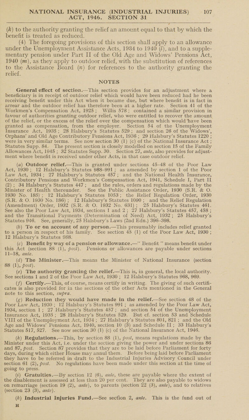 ACT, 1946. SECTION 31 (k) to the authority granting the relief an amount equal to that by which the benefit is treated as reduced. (4) The foregoing provisions of this section shall apply to an allowance under the Unemployment Assistance Acts, 1934 to 1940 (/), and to a supple- mentary pension under Part II of the Old Age and Widows’ Pensions Act, 1940 (m), as they apply to outdoor relief, with the substitution of references to the Assistance Board (x) for references to the authority granting the relief. NOTES General effect of section.—This section provides for an adjustment where a beneficiary is in receipt of outdoor relief which would have been reduced had he been receiving benefit under this Act when it became due, but where benefit is in fact in arrear and the outdoor relief has therefore been at a higher rate. Section 41 of the Workmen’s Compensation Act, 1925; Willis 578; contained a similar provision in favour of authorities granting outdoor relief, who were entitled to recover the amount of the relief, or the excess of the relief over the compensation which would ‘have been granted as compensation, from the employer. Section 54 of the Unemployment Insurance Act, 1935; 28 Halsbury’s Statutes 529; and section 26 of the Widows’, Orphans’ and Old Age Contributory Pensions Act, 1936 ; 29 Halsbury’s Statutes 1220 ; were in very similar terms. See now section 30 (1) (c) of the National Insurance Act ; Statutes Supp. 84. The present section is closely modelled on section I5 of the Family Allowances Act, 1945 ; 32 Statutes Supp. 30. Section 27, ante, also provides for adjust- ment where benefit is received under other Acts, in that case outdoor relief.  (a) Outdoor relief.—This is granted under sections 45-48 of the Poor Law Act, 1930; 12 Halsbury’s Statutes 988-991 ; as amended by section I of the Poor Law Act, 1934; 27 Halsbury’s Statutes 457; and the National Health Insurance, Contributory Pensions and Workmen’s Compensation Act, 1941, Schedule I, Part I (2); 34 Halsbury’s Statutes 447; and the rules, orders and regulations made by the Ministet-of Health thereunder. See the Public Assistance Order, 1930 (SR, &amp;-O. -1930- No. 185) ;- 12 Halsbury’s Statutes 1053; the Relief Regulation Order, 1930 (S.R. &amp; O. 1930 No. 186); 12 Halsbury’s Statutes 1090; and the Relief Regulation (Amendment) Order, 1932 (S.R. &amp; O. 1932 No. 631); 25 Halsbury’s Statutes 461. See also the Poor Law Act, 1934, sections 1 and 2; 27 Halsbury’s Statutes 457, 458 ; and the Transitional Payments (Determination of Need) Act, 1932; 25 Halsbury’s Statutes 946. See, generally, 25 Halsbury’s Laws (2nd Edn.) 396-398. (6) To or on account of any person.—This presumably includes relief granted to a person in respect of his family. See section 45 (1) of the Poor Law Act, 1930 ; 12 Halsbury’s Statutes 988. (c) Benefit by way of a pension or allowance.—“ Benefit ’’ means benefit under this Act (section 88 (1), post). Pensions or allowances are payable under sections 11-18, ante. (d@) The Minister.—This means the Minister of National Insurance (section 88 (1), post). (e) The authority granting the relief.—This is, in general, the local authority. See sections 1 and 2 of the Poor Law Act, 1930; 12 Halsbury’s Statutes 968, 969. (f) Certify.—This, of course, means certify in writing. The giving of such certifi- cates is also provided for in the sections of the other Acts mentioned in the General note to this section, supra. - (g) Reduction they would have made in the relief.—See section 48 of the Poor Law Act, 1930 ; 12 Halsbury’s Statutes 991; as amended by the Poor Law Act, 1934, section 1; 27 Halsbury’s Statutes 457; and section 54 of the Unemployment Insurance Act, 1935; 28 Halsbury’s Statutes 529. But cf. section 53 and Schedule VIII of the Unemployment Act, 1934; 27 Halsbury’s Statutes 801, 821; and the Old Age and Widows’ Pensions Act, 1940, section 10 (3) and Schedule II; 33 Halsbury’s Statutes 517, 527. See now section 30 (1) (c) of the National Insurance Act, 1946. (h) Regulations.—This, by section 88 (1), post, means regulations made by the Minister under this Act, i.e. under the section giving the power and under sections 86 and 87, post. Section 87 provides that they are to be laid before Parliament for forty days, during which either House may annulthem. Before being laid before Parliament they have to be referred in draft to the Industrial Injuries Advisory Council under section 61 (2), post. No regulations have been made under this section at the time of going to press. (:) Gratuities.—By section 12 (6), ante, these are payable where the extent of the disablement is assessed at less than 20 per cent. They are also payable to widows on remarriage (section 19 (2), ante), to parents (section 22 (3), ante), and to relatives (section 23 (3), ante). (k) Industrial Injuries Fund.—See section 2, ante. This is the fund out of H