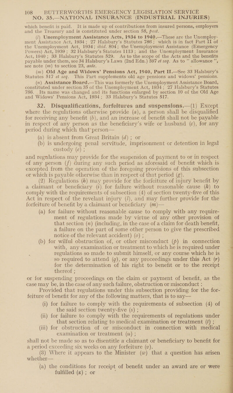 NO. 35.—NATIONAL INSURANCE (INDUSTRIAL INJURIES)  which benefit is paid. It is made up of contributions from insured persons, employers and the Treasury and is constituted under section 58, post. (2) Unemployment Assistance Acts, 1934 to 1940.—These are the Unemploy- the Unemployment Act, 1934; ibid. 804; the Unemployment Assistance (Emergency Powers) Act, 1939 ; 32 Halsbury’s Statutes 1113 ; and the Unemployment Insurance Act, 1940; 33 Halsbury’s Statutes 529. As to the scope of the Acts and the benefits payable under them, see 34 Halsbury’s Laws (2nd Edn.) 597 et seq. As to “ allowance ” see note (m) to section 23, ante. Statutes 517 et seq. This Part supplements old age pensions and widows’ pensions. (n) Assistance Board .—This was formerly the Unemployment Assistance Board, constituted under section 35 of the Unemployment Act, 1934; 27 Halsbury’s Statutes 786. Its name was changed and its functions enlarged by section 10 of the Old Age and Widows’ Pensions Act, 1934; 33 Halsbury’s Statutes 517. 32. Disqualifications, forfeitures and suspensions.—(1) Except where the regulations otherwise provide (a), a person shall be disqualified for receiving any benefit (b), and an increase of benefit shall not be payable in respect of any person as the beneficiary’s wife or husband (c), for any period during which that-person— (a) is absent from Great Britain (d) ; or (b) is undergoing penal servitude, imprisonment or detention in legal custody (e) ; and regulations may provide for the suspension of payment to or in respect of any person (f) during any such period as aforesaid of benefit which is excepted from the operation of the foregoing provisions of this subsection or which is payable otherwise than in respect of that period (g). (2) Regulations (#) may provide for the forfeiture of injury benefit by a claimant or beneficiary (7). for failure without reasonable cause (&amp;) to comply with the requirements of subsection (4) of section twenty-five of this Act in respect of the revelant injury (/), and may further provide for the forfeiture of benefit by a claimant or beneficiary (#)— (a) for failure without reasonable cause to comply with any require- ment of regulations made by virtue of any other provision of that section () (including, in the case of a claim for death benefit, a failure on the part of some other person to give the prescribed notice of the relevant accident) (0) ; (b) for wilful obstruction of, or other misconduct (f) in connection with, any examination or treatment to which he is required under regulations so made to submit himself, or any course which he is so required to attend (g), or any proceedings under this Act (7) for the determination of his right to benefit or to the receipt thereof ; or for suspending proceedings on the claim or payment of benefit, as the case may be, in the case of any such failure, obstruction or misconduct : Provided that regulations under this subsection providing for the for- feiture of benefit for any of the following matters, that is to say— (i) for failure to comply with the requirements of subsection (4) of the said section twenty-five (s) ; (i) for failure to comply with the requirements of regulations under that section relating to medical examination or treatment (7) ; (i) for obstruction of or misconduct in connection with medical examination or treatment (z) ; shall not be made so as to disentitle a claimant or beneficiary to benefit for a period exceeding six weeks on any forfeiture (v). (3) Where it appears to the Minister (w) that a question has arisen whether— (a) the conditions . receipt of benefit under an award are or were fulfilled (x) ;  ee a ae OE Ee ee ee ee ee ee eee ee ee