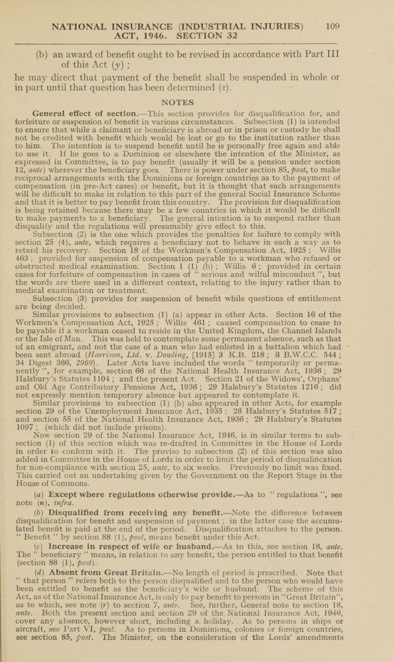 ACT, 1946. SECTION 32 (b) an award of benefit ought to be revised in accordance with Part III of this Act (y) ; he may direct that payment of the benefit shall be suspended in whole or in part until that question has been determined (2). NOTES General effect of section.—This section provides for disqualification for, and forfeiture or suspension of benefit in various circumstances. Subsection (1) is intended to ensure that while a claimant or beneficiary is abroad or in prison or custody he shall not be credited with benefit which would be lost or go to the institution rather than to him. The intention is to suspend benefit until he is personally free again and able to use it. If he goes to a Dominion or elsewhere the intention of the Minister, as expressed in Committee, is to pay benefit (usually it will be a pension under section 12, ante) wherever the beneficiary goes. There is power under section 85, post, to make reciprocal arrangements with the Dominions or foreign countries as to the payment of compensation (in pre-Act cases) or benefit, but it is thought that such arrangements will be difficult to make in relation to this part of the general Social Insurance Scheme and that it is better to pay benefit from this country. The provision for disqualification is being retained because there may be a few countries in which it would be difficult to make payments to a beneficiary. The general intention is to suspend rather than disqualify and the regulations will presumably give effect to this. Subsection (2) is the one which provides the penalties for failuré to comply with section 25 (4), ante, which requires a beneficiary not to behave in such a way as to retard his recovery. Section 18 of the Workmen’s Compensation Act, 1925; Willis 463 ; provided for suspension of compensation payable to a workman who refused or obstructed medical examination. Section 1 (1) (b); Willis 6; provided in certain cases for forfeiture of compensation in cases of “‘ serious and wilful misconduct ’”’, but the words are there used in a different context, relating to the injury rather than to medical examination or treatment. Subsection (3) provides for suspension of benefit while questions of entitlement are being decided. Similar provisions to subsection (1) (a) appear in other Acts. Section 16 of the Workmen’s Compensation Act, 1925; Willis 461; caused compensation to cease to be payable if a workman ceased to reside in the United Kingdom, the Channel Islands or the Isleof Man. This was held to contemplate some permanent absence, such as that of an emigrant, and not the case of a man who had enlisted in a battalion which had been sent abroad (Harrison, Lid. v. Dowling, [1915] 3 K.B. 218; 8 B.W.C.C. 544; 34 Digest 366, 2969). Later Acts have included the words “‘ temporarily or perma- nently ’’, for example, section 66 of the National Health Insurance Act, 1936; 29 Halsbury’s Statutes 1104; and the present Act. Section 21 of the Widows’, Orphans’ and Old Age Contributory Pensions Act, 1936; 29 Halsbury’s Statutes 1216; did not expressly mention temporary absence but appeared to contemplate it. Similar provisions to subsection (1) (b) also appeared in other Acts, for example section 29 of the Unemployment Insurance Act, 1935; 28 Halsbury’s Statutes 517; and section 55 of the National Health Insurance Act, 1936; 29 Halsbury’s Statutes 1097 ; (which did not include prisons). Now section 29 of the National Insurance Act, 1946, is in similar terms to sub- section (1) of this section which was re-drafted in Committee in the House of Lords in order to conform with it. The proviso to subsection (2) of this section was also added in Committee in the House of Lords in order to limit the period of disqualification for non-compliance with section 25, ante, to six weeks. Previously no limit was fixed. This carried out an undertaking given by the Government on the Report Stage in the House of Commons. (a) Except where regulations otherwise provide.—As to “ regulations ’’, see note (nv), infra. (b) Disqualified from receiving any benefit.—Note the difference between disqualification for benefit and suspension of payment; in the latter case the accumu- lated benefit is paid at the end of the period. Disqualification attaches to the person. “ Benefit ’’ by section 88 (1), post, means benefit under this Act. (c) Increase in respect of wife or husband.—As to this, see section 18, ante. The “ beneficiary ’’ means, in relation to any benefit, the person entitled to that benefit (section 88 (1), post). (dq) Absent from Great Britain.—No length of period is prescribed. Note that “that person ”’ refers both to the person disqualified and to the person who would have been entitled to benefit as the beneficiary’s wife or husband. The scheme of this Act, as of the National Insurance Act, is only to pay benefit to persons in ‘Great Britain’, as to which, see note (v) to section 7, ante. See, further, General note to section 18, ante. Both the present section and section 29 of the National Insurance Act, 1946, cover any absence, however short, including a holiday. As to persons in ships or aircraft, see Part VI, post. As to persons in Dominions, colonies or foreign countries, see section 85, post. The Minister, on the consideration of the Lords’ amendments