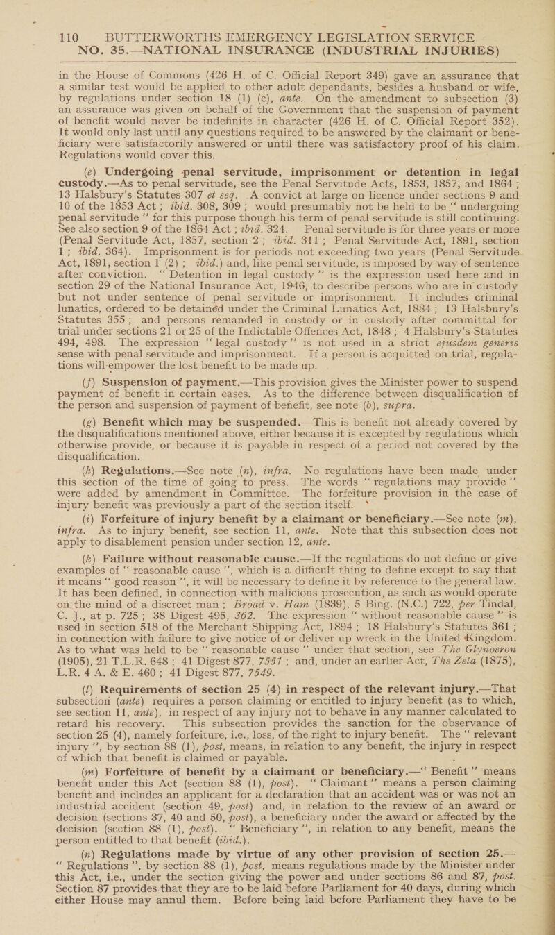 NO. 35.—NATIONAL INSURANCE (INDUSTRIAL INJURIES) in the House of Commons (426 H. of C. Official Report 349) gave an assurance that a similar test would be applied to other adult dependants, besides a husband or wife, by regulations under section 18 (1) (c), ante. On the amendment to subsection (3) an assurance was given on behalf of the Government that the suspension of payment of benefit would never be indefinite in character (426 H. of C. Official Report 352). It would only last until any questions required to be answered by the claimant or bene- ficiary were satisfactorily answered or until there was SaListactory proof of his claim. Regulations would cover this. (ec) Undergoing penal servitude, imprisonment or detention in legal custody.—As to penal servitude, see the Penal Servitude Acts, 1853, 1857, and 1864 ; 13 Halsbury’s Statutes 307 et seq. _A convict at large on licence under sections 9 and 10 of the 1853 Act ; ibid. 308, 309; would presumably not be held to be “ undergoing penal servitude ”’ for this purpose though his term of penal servitude is still continuing. See also section 9 of the 1864 Act ; 7b:d. 324. Penal servitude is for three years or more (Penal Servitude Act, 1857, section 2; ibid. 311; Penal Servitude Act, 1891, section 1; «bid. 364). Imprisonment is for periods not exceeding two years (Penal Servitude. Act, 1891, section 1 (2); zbzd.) and, like penal servitude, is imposed by way of sentence after conviction. ‘‘ Detention in legal custody ’’ is the expression used here and in section 29 of the Nationa] Insurance Act, 1946, to describé persons who are in custody but not under sentence of penal servitude or imprisonment. It includes criminal lunatics, ordered to be detainéd under the Criminal Lunatics Act, 1884; 13 Halsbury’s Statutes 355; and persons remanded in custody or in custody after committal for trial under sections 21 or 25 of the Indictable Offences Act, 1848 ; 4 Halsbury’s Statutes 494, 498. The expression “legal custody” is not used in a strict ejusdem generis sense with penal servitude and imprisonment. Ifa person is acquitted on trial, regula- tions will;empower the lost benefit to be made up. (f) Suspension of payment.—This provision gives the Minister power to suspend payment of benefit in certain cases. As to the difference between disqualification of the person and suspension of payment of benefit, see note (b), supra. (g) Benefit which may be suspended.—This is benefit not already covered by the disqualifications mentioned above, either because it is excepted by regulations which otherwise provide, or because it is payable in respect of a period not covered by the disqualification. (h) Regulations.—See note (x), infra. No regulations have been made under this section of the time of going to press. The words “ regulations may provide ”’ were added by amendment in Committee. The forfeiture provision in the case of injury benefit was previously a part of the section itself. &gt; (1) Forfeiture of injury benefit by a claimant or beneficiary.—See note (m), infra. As to injury benefit, see section 11, ante. Note that this subsection does not apply to disablement pension under section 12, ante. (k) Failure without reasonabie cause.—lIf the regulations do not define or give examples of “‘ reasonable cause ’’, which is a difficult thing to define except to say that it means “‘ good reason ’’, it will be necessary to define it by reference to the general law. It has been defined, in connection with malicious prosecution, as such as would operate on_the mind of a discreet man; Broad v. Ham (1839), 5 Bing. (N.C.) 722, per Tindal, C. J., at p. 725; 38 Digest 495, 362. The expression ‘‘ without reasonable cause ”’ is used in section 518 of the Merchant Shipping Act, 1894; 18 Halsbury’s Statutes 361 ; in connection with failure to give notice of or deliver up wreck in the United Kingdom. As to what was held to be “‘ reasonable cause ’”’ under that section, see The Glynoeron (1905), 21 T.L.R. 648 ; 41 Digest 877, 7557 ; and, under an earlier Act, The Zeta (1875), L.R. 4 A. &amp; E. 460; 41 Digest 877, 7549. (7) Requirements of section 25 (4) in respect of the relevant injury.—That subsection (ante) requires a person claiming or entitled to injury benefit (as to which, retard his recovery. This subsection provides the sanction for the observance of section 25 (4), namely forfeiture, i.e., loss, of the right to injury benefit. The “ relevant injury ’’, by section 88 (1), post, means, in relation to any benefit, the injury in respect of which that benefit is claimed or payable. (m) Forfeiture of benefit by a claimant or beneficiary.—* Benefit ” means benefit under this Act (section 88 (1), post). ‘‘ Claimant ’’ means a person claiming benefit and includes an applicant for a declaration that an accident was or was not an industiial accident (section 49, post) and, in relation to the review of an award or decision (sections 37, 40 and 50, post), a beneficiary under the award or affected by the decision (section 88 (1), post). ‘‘ Beneficiary ’’, in relation to any benefit, means the person entitled to that benefit (¢bid.). (7) Regulations made by virtue of any other provision of section 25.— “ Regulations ”, by section 88 (1), post, means regulations made by the Minister under this Act, a:¢.; under the section giving the power and under sections 86 and 87, post. Section 87 provides that they are to be laid before Parliament for 40 days, during which either House may annul them, Before being laid before Parliament they have to be 