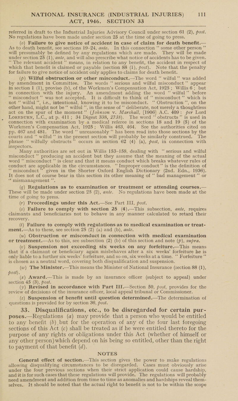 ACT, 1946. SECTION 33 referred in draft to the Industrial Injuries Advisory Council under section 61 (2), post. No regulations have been made under section 25 at the time of going to press. (0) Failure to give notice of accident in case of claim for death benefit.— As to death benefit, see sections 19-24, ante. In this connection “‘ some other person ”’ will presumably be defined by any regulations which are made. They will be made under section 25 (1), ante, and will also prescribe what notice of accidents has to be given. “The relevant accident’ means, in relation to any benefit, the accident in respect of which that benefit is claimed or payable (section 88 (1), post). Note that the penalty for failure to give notice of accident only applies to claims for death benefit. (p) Wilful obstruction or other misconduct.—The word “ wilful’’ was added by amendment in Committee. The words “ serious and wilful misconduct ’”’ appear in section 1 (1), proviso (b), of the Workmen’s Compensation Act, 1925; Willis 6; but in connection with the injury. An amendment adding the word “ wilful’ before “misconduct ’’ was not accepted. It is difficult to think of ‘‘ misconduct ”’ which is ~ not “ wilful’’, i.e., intentional, knowing it to be misconduct. ‘‘ Obstruction ’’, on the other hand, might not be “‘ wilful ’’, in the sense of “‘ deliberate, not merely a thoughtiess act on the spur of the moment”’ (Johnson v. Marshall, [1906] A.C. 409: per Lord LOREBURN, L.C., at p. 411; 34 Digest 338, 2738). The word “‘ obstructs ’’ is used in connection with examination by a medical referee in sections 18 and 19 (5) of the Workmen’s Compensation Act, 1925; Willis 463, 464. See the authorities cited on pp. 467 and 481. The word “ unreasonably ” has been read into those sections by the courts and “ wilful’ in the present section will probably be similarly construed. The phrase “‘ wilfully obstructs ’’ occurs in section 62 (4) (a), post, in connection with inspectors. Many authorities are set out in Willis 153-158, dealing with “ serious and wilful misconduct ” producing an accident but they assume that the meaning of the actual word “‘ misconduct ”’ is clear and that it means conduct which breaks whatever rules of conduct are applicable in the circumstances. ‘‘ Improper conduct”’ is the definition of ““misconduct ’’ given in the Shorter Oxford English Dictionary (2nd. Edn., 1936). It does not of course bear in this section its other meaning of ‘‘ bad management ”’ or ‘mismanagement ’’, (g) Regulations as to examination or treatment or attending courses.— These will be made under section 25 (2), ante. No regulations have been made at the time of going to press. (vy) Proceedings under this Act.—See Part III, post. (s) Failure to comply with section 25 (4).—This subsection, ante, requires claimants and beneficiaries not to behave in any manner calculated to retard their recovery. ({) Failure to comply with regulations as to medical examination or treat- ment.—As to these, see section 25 (2) (a) and (b), ante. (vw) Obstruction or misconduct in connection with medical examination or treatment.—As to this, see subsection (2) (b) of this section and note (p), supra. (v) Suspension not exceeding six weeks on any forfeiture.—This means that if a claimant or beneficiary again misbehaves after a six weeks’ forfeiture he is only liable to a further six weeks’ forfeiture, and so on, six weeks ata time. ‘‘ Forfeiture ”’ is chosen as a neutral word, covering both disqualification and suspension. (w) The Minister.—This means the Minister of National Insurance (section 88 (1), ost). E ae Award.—This is made by an insurance officer (subject to appeal) under section 45 (3), post. (vy) Revised in accordance with Part IiI.—Section 50, post, provides for the review of decisions of the insurance officer, local appeal tribunal or Commissioner. (z) Suspension of benefit until question determined.—The determination of questions is provided for by section 36, post. 33. Disqualifications, etc., to be disregarded for certain pur- poses.—KRegulations (a) may provide that a person who would be entitled to any benefit (D) but for the operation of any of the four last foregoing sections of this Act (c) shall be treated as if he were entitled thereto for the purpose of any rights or obligations under this Act (whether of himself or any other person) which depend on his being so entitled, other than the right to payment of that benefit (d). _  NOTES General effect of section.—This section gives the power to make regulations allowing disqualifying circumstances to be disregarded. Cases must obviously arise under the four previous sections when their strict application could cause hardship, and it is for such cases that these regulations will provide. The regulations will probably need amendment and addition from time to time as anomalies and hardships reveal them- selves.. It should be noted that the actual right to benefit is not to be within the scope