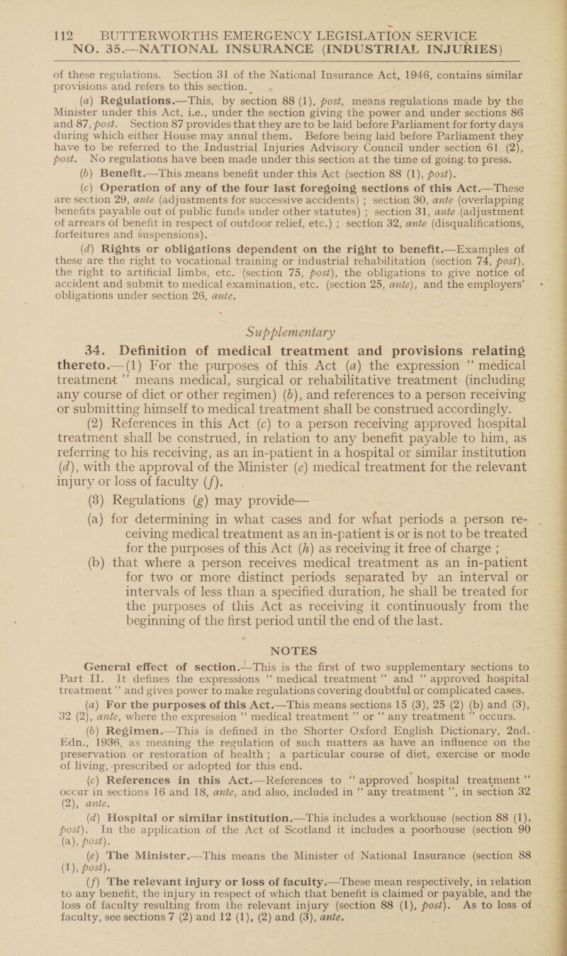 NO. 35.—NATIONAL INSURANCE (INDUSTRIAL INJURIES) of these regulations. Section 31 of the National Insurance Act, 1946, contains similar provisions and refers to this section. (a) Regulations.—This, by section 88 (1), post, means regulations made by the Minister under this Act, i.e., under the section giving the power and under sections 86 and 87, post. Section 87 provides that they are to be laid before Parliament for forty days during which either House may annul them. Before being laid before Parliament they have to be referred to the Industrial Injuries Advisory Council under section 61 (2), post. No regulations have been made under this section at the time of going.to press. (6) Benefit.—This means benefit under this Act (section 88 (1), post). (c) Operation of any of the four last foregoing sections of this Act.—These are section 29, ante (adjustments for successive accidents) ; section 30, ante (overlapping benefits payable out of public funds under other statutes) ; section 31, ante (adjustment of arrears of benefit in respect of outdoor relief, etc.) ; section 32, ante (disqualifications, forfeitures and suspensions). (2) Rights or obligations dependent on the right to boner -—Examples of these are the right to vocational training or industrial rehabilitation (section 74, post), the right to artificial limbs, etc. (section 75, post), the obligations to give notice of accident and submit to medical examination, etc. (section 25, ante), and the employers’ obligations under section 26, ante. ~ Supplementary 34. Definition of medical treatment and provisions relating thereto.—(1) For the purposes of this Act (a) the expression “‘ medical treatment ’’ means medical, surgical or rehabilitative treatment (including any course of diet or other regimen) (0), and references to a person receiving or submitting himself to medical treatment shall be construed accordingly. (2) References in this Act (c) to a person receiving approved hospital treatment shall be construed, in relation to any benefit payable to him, as referring to his receiving, as an in-patient in a hospital or similar institution (d), with the approval of the Minister (e) medical treatment for the relevant injury or loss of faculty (f). (3) Regulations (g) may provide— (a) for determining in what ‘cases and for what periods a person re- ceiving medical treatment as an in-patient is or is not to be treated for the purposes of this Act (A) as receiving it free of charge ; (b) that where a person receives medical treatment as an in-patient for two or more distinct periods separated by an interval or intervals of less than a specified duration, he shall be treated for the purposes of this Act as receiving it continuously from the beginning of the first period until the end of the last. General effect of section.—This is the first of two supplementary sections to Part II. It defines the expressions ‘“ medical treatment ’’ and “‘ approved hospital treatment’ and gives power to make regulations covering doubtful or complicated cases. (2) For the purposes of this Act.—This means sections 15 (3), 25 (2) (b) and (3), 32 (2), ante, where the expression ‘‘ medical treatment ’”’ or “‘ any treatment ”’ occurs. Edn., 1936, as meaning the regulation of such matters as have an influence on the preservation or restoration of health; a particular course of diet, exercise or mode of living, -prescribed or adopted for this end. (c) References in this Act.—References to “ approved hospital treatment ’ occur in sections 16 and 18, ante, and also, included in “ any treatment ’’, in section 32 (2), ante. (2) Hospital or similar institution.—This includes a workhouse (section 88 (1), post). In the application of the Act of Scotland it includes a poorhouse (section 90 (a), post). (e) The Minister.—This means the Minister of National Insurance (section 88 (1), post). (f) The relevant injury or loss of facuity.—These mean respectively, in relation to any benefit, the injury in respect of which that benefit is claimed or payable, and the loss of faculty resulting from the relevant injury (section 88 (1), post). As to loss of faculty, see sections 7 (2) and 12 (1), (2) and (3), ante. 