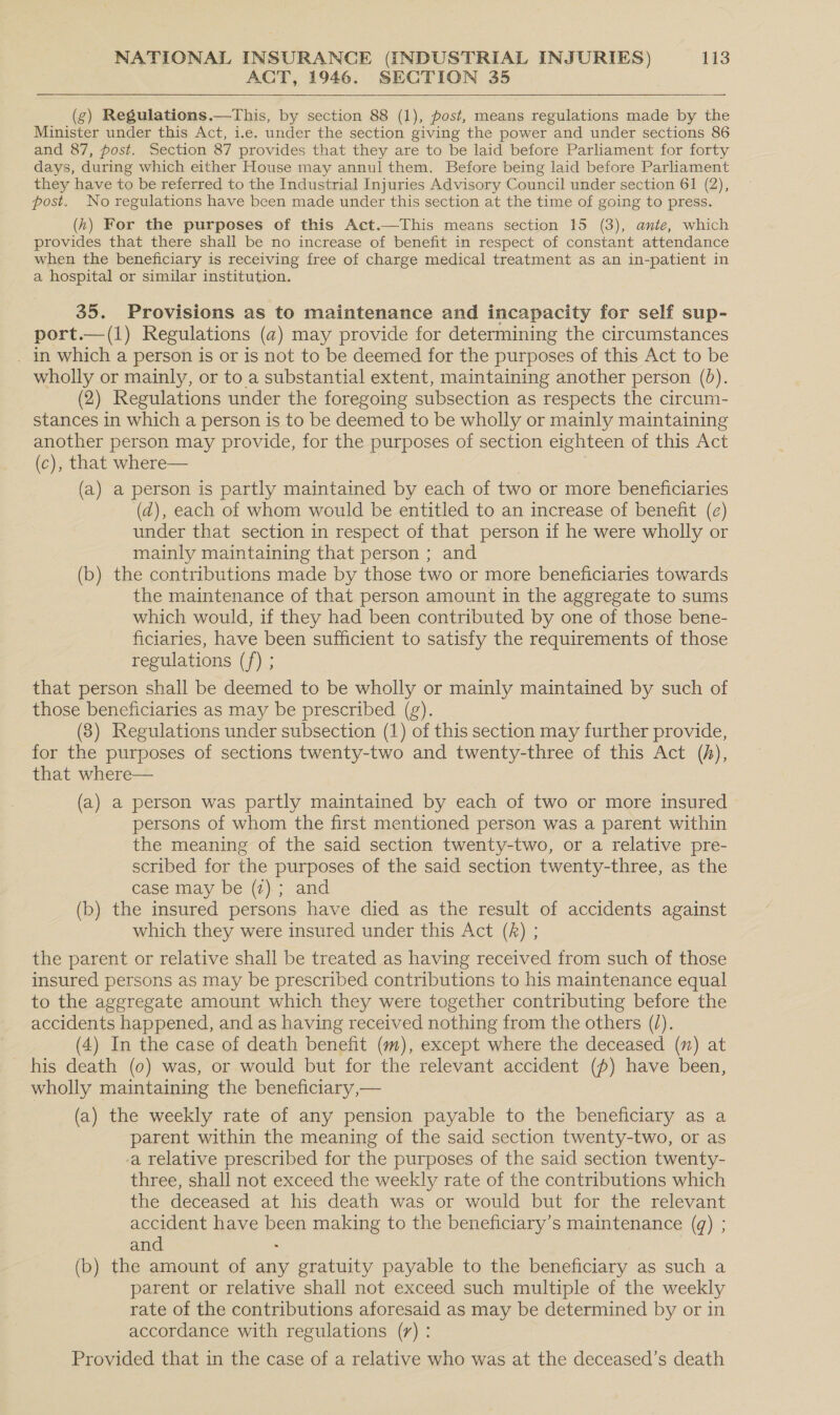 ACT, 1946. SECTION 35   (g) Regulations.—This, by section 88 (1), post, means regulations made by the Minister under this Act, i.e. under the section giving the power and under sections 86 and 87, post. Section 87 provides that they are to be laid before Parliament for forty days, during which either House may annul them. Before being laid before Parliament they have to be referred to the Industrial Injuries Advisory Council under section 61 (2), post. No regulations have been made under this section at the time of going to press. (hk) For the purposes of this Act.—This means section 15 (3), ante, which provides that there shall be no increase of benefit in respect of constant attendance when the beneficiary is receiving free of charge medical treatment as an in-patient in a hospital or similar institution. 35. Provisions as to maintenance and incapacity for self sup- port.—(1) Regulations (a) may provide for determining the circumstances _ in which a person is or is not to be deemed for the purposes of this Act to be wholly or mainly, or to a substantial extent, maintaining another person (0). (2) Regulations under the foregoing subsection as respects the circum- stances in which a person is to be deemed to be wholly or mainly maintaining another person may provide, for the purposes of section eighteen of this Act (c), that where— } | (a) a person is partly maintained by each of two or more beneficiaries (d), each of whom would be entitled to an increase of benefit (e) under that section in respect of that person if he were wholly or mainly maintaining that person ; and (b) the contributions made by those two or more beneficiaries towards the maintenance of that person amount in the aggregate to sums which would, if they had been contributed by one of those bene- ficiaries, have been sufficient to satisfy the requirements of those regulations (f) ; that person shall be deemed to be wholly or mainly maintained by such of those beneficiaries as may be prescribed (g). | (3) Regulations under subsection (1) of this section may further provide, for the purposes of sections twenty-two and twenty-three of this Act (h), that where— (a) a person was partly maintained by each of two or more insured - persons of whom the first mentioned person was a parent within the meaning of the said section twenty-two, or a relative pre- scribed for the purposes of the said section twenty-three, as the case may be (2); and (b) the insured persons have died as the result of accidents against which they were insured under this Act (k) ; the parent or relative shall be treated as having received from such of those insured persons as may be prescribed contributions to his maintenance equal to the aggregate amount which they were together contributing before the accidents happened, and as having received nothing from the others (/). (4) In the case of death benefit (m), except where the deceased (m) at his death (0) was, or would but for the relevant accident (p) have been, wholly maintaining the beneficiary,— (a) the weekly rate of any pension payable to the beneficiary as a parent within the meaning of the said section twenty-two, or as a relative prescribed for the purposes of the said section twenty- three, shall not exceed the weekly rate of the contributions which the deceased at his death was or would but for the relevant accident have been making to the beneficiary’s maintenance (@) ; and - (b) the amount of any gratuity payable to the beneficiary as such a parent or relative shall not exceed such multiple of the weekly rate of the contributions aforesaid as may be determined by or in accordance with regulations (7) : Provided that in the case of a relative who was at the deceased’s death
