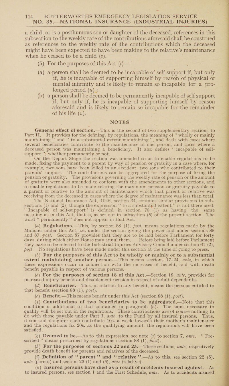 NO. 35.—NATIONAL INSURANCE (INDUSTRIAL INJURIES) a child, or is a posthumous son. or daughter of the deceased, references in this subsection to the weekly rate of the contributions aforesaid shall be construed as references to the weekly rate of the contributions which the deceased might have been expected to have been es to the relative’ s maintenance when he ceased to be a child (s). (5) For the purposes of this Act (t)— (a) a-person shall be deemed to be incapable of self support if, but only if, he is incapable of supporting himself by reason of physical or mental infirmity and is likely to remain so incapable for a pro- longed period (x) ; (b) a person shall be deemed to be permanently incapable of self support if, but only if, he is incapable of supporting himself by reason aforesaid and is likely to remain so incapable for the remainder of his life (v). NOTES General effect of section.—This is the second of two supplementary sections to Part II. It provides for the defining, by regulations, the meaning of “‘ wholly or mainly maintaining ” and “ to a substantial extent maintaining ’’, and deals with cases where several beneficiaries contribute to the maintenance of one person, and cases where a deceased person was maintaining a beneficiary. It also defines “ incapable of self- support ’’; whether permanently or not. On the Report Stage the section was amended so as to enable regulations to be made, fixing the payment to a parent by way of pension or gratuity in a case where, for example, two sons have been killed in an accident; two sons who contributed to their parents’ support. The contributions can be aggregated for the purpose of fixing the pension or gratuity. The provisions governing the weekly rate of pension or the amount of gratuity were also amended to conform with the amendments to other sections, and to enable regulations to be made relating the maximum pension or gratuity payable to a parent or relative to the amount of maintenance which that parent or relative was receiving from the deceased in cases where the degree of maintenance was less than total. The National Insurance Act, 1946, section 34, contains similar provisions to sub- sections (1) and (2), though the expression “‘ to a substantjal extent ’’ is not there used. “Incapable of self-support’’ is defined in section 78 (1) as having the same meaning as in this Act, that is, as set out in subsection (5) of the present section. The word ‘‘ permanently ’’ does not appear in that Act. Minister under this Act, i.e. under the section giving the power and under sections 86 and 87, post. Section 87 provides that they are to be laid before Parliament for forty days, during which either House may annulthem. Before being laid before Parliament they have to be referred to the Industrial Injuries Advisory Council under section 61 (2), post. No regulations have been made under this section at the time of going to press. extent maintaining another person.—tThis means sections 17-24, ante,.in which these expressions occur in connection with the increases of benefit, and with death benefit payable in respect of various persons. (c) For the purposes of section 18 of this Act.—Section 18, ante, provides for increased injury benefit and disablement pension in respect of adult dependants. (d) Beneficiaries.—This, in relation to any benefit, means the persons entitled to that benefit (section 88 (1), post). (e) Benefit.—This means benefit under this Act (section 88 (1), post). ({) Contributions of two beneficiaries to be aggregated.—Note that this condition is additional to that contained in paragraph (a). The sums necessary to qualify will be set out in the regulations. These contributions are of course nothing to do with those payable under Part I, ante, to the Fund by all insured persons. Thus, if son and daughter each contribute 10s. a week towards their mother’s maintenance and the regulations fix 20s. as the qualifying amount, the regulations will have been satisfied. (g) Deemed to be.—As to this expression, see note (s) to section 7, ante. ‘‘ Pre- scribed ’’ means prescribed by regulations (section 88 (1), post). ; (h) For the purposes of sections 22 and 23.—These sections, ante, respectively provide death benefit for parents and relatives of the deceased. (1) Definition of ‘‘ parent ’’ and ‘‘ relative ’’.—As to this, see section 22 (5), ante (parent) and section 23 (1) and (5), ante (relative). (x) Insured persons have died as a result of accidents insured against.—As to insured persons, see section 1 and the First Schedule, ante. As to accidents insured 