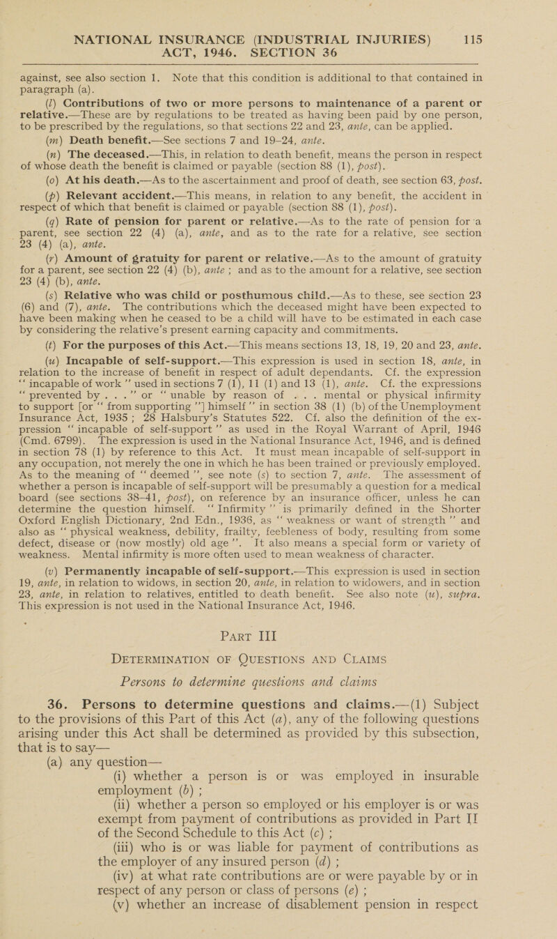 ACT, 1946. SECTION 36 against, see also section 1. Note that this condition is additional to that contained in paragraph (a). (7) Contributions of two or more persons to maintenance of a parent or relative.—These are by regulations to be treated as having been paid by one person, to be prescribed by the regulations, so that sections 22 and 23, ante, can be applied. (m) Death benefit.—See sections 7 and 19-24, ante. (n) The deceased.—This, in relation to death benefit, means the person in respect of whose death the benefit is claimed or payable (section 88 (1), post). (0) At his death.—As to the ascertainment and proof of death, see section 63, post. (p) Relevant accident.—This means, in relation to any benefit, the accident in © respect of which that benefit is claimed or payable (section 88 (1), post). (7) Rate of pension for parent or relative.—As to the rate of pension fora _ parent, see section 22 (4) (a), ante, and as to the rate for a relative, see section 23 (4) (a), ante. (y) Amount of gratuity for parent or relative.—As to the amount of gratuity for a parent, see section 22 (4) (b), ante; and as to the amount for a relative, see section 23 (4) (b), ante. . (s) Relative who was child or posthumous child.—As to these, see section 23 (6) and (7), ante. The contributions which the deceased might have been expected to have been making when he ceased to be a child will have to be estimated in each case by considering the relative’s present earning capacity and commitments. (t) For the purposes of this Act.—This means sections 13, 18, 19, 20 and 23, ante. (wu) Incapable of self-support.—This expression is used in section 18, ante, in relation to the increase of benefit in respect of adult dependants. Cf. the expression ‘incapable of work ”’ used in sections 7 (1), 11 (1) and 13 (1), ante. Cf. the expressions we prevented by... .0f “unable. by reason ‘of 4... .. mental or physical. infirmity to support [or “‘ from supporting ’’] himself ’’ in section 38 (1) (b) of the Unemployment Insurance Act, 1935; 28 Halsbury’s Statutes 522. Cf. also the definition of the ex- pression “incapable of self-support’’ as used in the Royal Warrant of April, 1946 (Cmd. 6799). The expression is used in the National Insurance Act, 1946, and is defined in section 78 (1) by reference to this Act. It must mean incapable of self-support in any occupation, not merely the one in which he has been trained or previously employed. As to the meaning of ‘“‘ deemed ’’, see note (s) to section 7, ante. The assessment of whether a person is incapable of self-support will be presumably a question for a medical board (see sections 38-41, post), on reference by an insurance officer, unless he can determine the question himself. ‘‘Infirmity”’ is primarily defined in the Shorter Oxford English Dictionary, 2nd Edn., 1936, as ‘“‘ weakness or want of strength’’ and also as “‘ physical weakness, debility, frailty, feebleness of body, resulting from some defect, disease or (now mostly) old age’’. It also means a special form or variety of weakness. Mental infirmity is more often used to mean weakness of character. (v) Permanently incapable of self-support.—This expression is used in section 19, ante, in relation to widows, in section 20, ante, in relation to widowers, and in section 23, ante, in relation to relatives, entitled to death benefit. See also note (u), supra. This expression is not used in the National Insurance Act, 1946. Part III DETERMINATION OF QUESTIONS AND CLAIMS Persons to determine questions and claims 36. Persons to determine questions and claims.—(1) Subject to the provisions of this Part of this Act (a), any of the following questions arising under this Act shall be determined as provided by this subsection, that is to say— (a) any question— (i) whether a person is or was employed in insurable employment (5) ; (ii) whether a person so employed or his employer is or was exempt from payment of contributions as provided in Part II of the Second Schedule to this Act (c) ; (1) who is or was liable for payment of contributions as the employer of any insured person (d) ; (iv) at what rate contributions are or were payable by or in respect of any person or class of persons (e) ; (v) whether an increase of disablement pension in respect