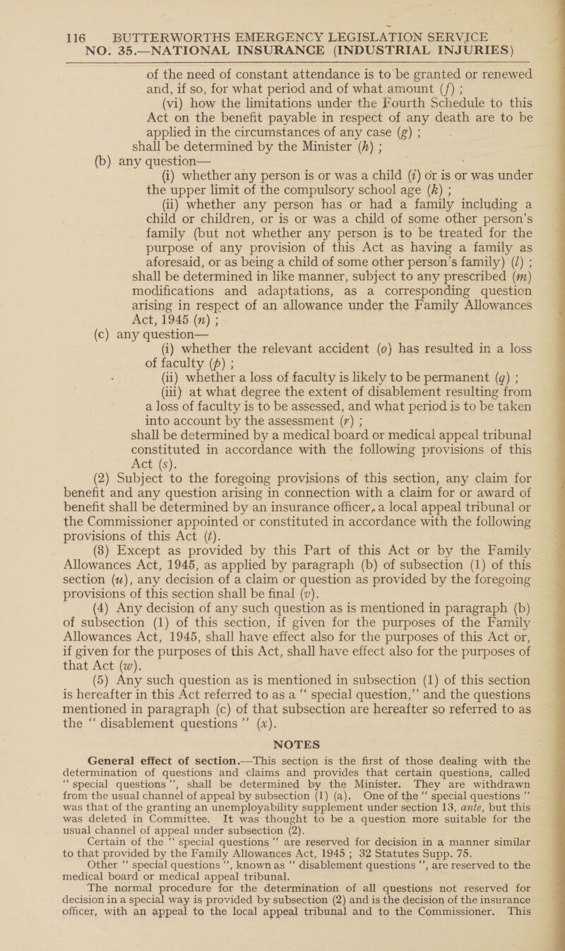 NO. 35.—NATIONAL INSURANCE (INDUSTRIAL INJURIES) of the need of constant attendance is to be granted or renewed — and, if so, for what period and of what amount (/) ; (vi) how the limitations under the Fourth Schedule to this Act on the benefit payable in respect of any death are to be applied in the circumstances of any case (g) ; shall be determined by the Minister (h) ; (b) any question— (i) whether any person is or was a child (7) or is or was under the upper limit of the compulsory school age (R) ; (ii) whether any person has or had a family including a child or children, or is or was a child of some other person’s family (but not whether any person is to be treated for the purpose of any provision of this Act as having a family as aforesaid, or as being a child of some other person’s family) (2) ; shall be determined in like manner, subject to any prescribed (m ) modifications and adaptations, as a corresponding question arising in respect of an allowance under the Family Allowances Act, 1945 (x) ; (c) any question— (i) whether the relevant accident (0) has resulted in a loss of faculty (p) ; (ii) whether a loss of faculty is likely to be permanent (@) ; (iii) at what degree the extent of disablement resulting from a loss of faculty is to be assessed, and what period is to be taken into account by the assessment (7) ; shall be determined by a medical board or medical appeal tribunal constituted in accordance with the following provisions of this NCL IS), (2) Subject to the foregoing provisions of this section, any claim for benefit and any question arising in connection with a claim for or award of benefit shall be determined by an insurance officer, a local appeal tribunal or the Commissioner appointed or constituted in accordance with the following provisions of this Act (¢). Allowances Act, 1945, as applied by paragraph (b) of subsection (1) of this section (w), any decision of a claim or question as provided by the foregoing provisions of this section shall be final (v). of subsection (1) of this section, if given for the purposes of the Family Allowances Act, 1945, shall have effect also for the purposes of this Act or, if given for the purposes of this Act, shall have effect also for the purposes of that Act (w). (5) Any such question as is mentioned in subsection (1) of this section is hereafter in this Act referred to as a “ special question,”’ and the questions mentioned in paragraph (c) of that subsection are hereafter so referred to as the “‘ disablement questions ”’ (x). determination of questions and claims and provides that certain questions, called “special questions’’, shall be determined by the Minister. They are withdrawn from the usual channel of appeal by subsection (1) (a). One of the “ special questions ”’ was that of the granting an unemployability supplement under section 13, ante, but this was deleted in Committee. It was thought to be a question more suitable for the usual channel of appeal under subsection (2). Certain of the “‘ special questions’ are reserved for decision in a manner similar to that provided by the Family Allowances Act, 1945 ; 32 Statutes Supp. 75. Other “ special questions ’’, knownas “ disablement questions ’’, are reserved to the medical board or medical appeal tribunal. The normal procedure for the determination of all questions not reserved for decision in a special way is provided by subsection (2) and is the decision of the insurance officer, with an appeal to the local appeal tribunal and to the Commissioner. This 