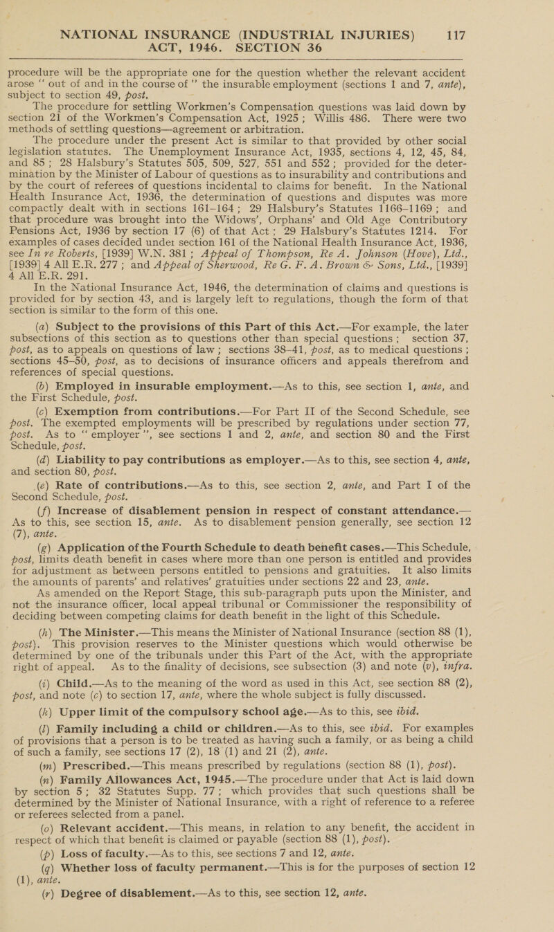 ACT, 1946. SECTION 36 procedure will be the appropriate one for the question whether the relevant accident arose “‘ out of and in the course of” the insurable employment (sections I and 7, ante), subject to section 49, post. The procedure for settling Workshen’ s Compensation questions was laid down by section 21 of the Workmen’s Compensation Act, 1925; Willis 486. There were two methods of settling questions—agreement or arbitration. The procedure under the present Act is similar to that provided by other social legislation statutes. The Unemployment Insurance Act, 1935, sections 4, 12, 45, 84, and 85; 28 Halsbury’s Statutes 505, 509, 527, 551 and 552: provided for the deter- mination by the Minister of Labour of questions as to insurability and contributions and by the court of referees of questions incidental to claims for benefit. In the National Health Insurance Act, 1936, the determination of questions and disputes was more compactly dealt with in sections 161-164; 29 Halsbury’s Statutes 1166-1169; and that procedure was brought into the Widows’, Orphans’ and Old Age Contributory Pensions Act, 1936 by section 17 (6) of that Act; 29 Halsbury’s Statutes 1214. For examples of cases decided under section 161 of the National Health Insurance Act, 1936, see In ve Roberts, [1939] W.N. 381; Appeal of Thompson, Re A. Johnson (Hove), Lid., [1939] 4 All E.R. 277; and Appeal of Sherwood, ReG. F. A. Brown &amp; Sons, Lid., [1939] 4 All E.R. 291. In the National Insurance Act, 1946, the determination of claims and questions is provided for by section 43, and is largely left to regulations, though the form of that section is similar to the form of this one. (2) Subject to the provisions of this Part of this Act.—For example, the later subsections of this section as to questions other than special questions; section 37, post, as to appeals on questions of law; sections 38-41, post, as to medical questions ; sections 45-50, post, as to decisions of insurance officers and appeals therefrom and references of special questions. (5) Employed in insurable employment.—As to this, see section 1, ante, and the First Schedule, post. (c) Exemption from contributions.—For Part II of the Second Schedule, see post. The exempted employments will be prescribed by regulations under section 77, post. As to “ employer’’, see sections 1 and 2, ante, and section 80 and the First Schedule, post. (d) Liability to pay contributions as amiplover .—As to this, see section 4, ante, and section 80, post. (e) Rate of contributions.—As to this, see section 2, anie, and Part I of the Second Schedule, post. (f) Increase of disablement pension in respect of constant attendance. ae As to this, see section 15, ante. As to disablement pension generally, see section 12 (7), ante. (g) Application of the Fourth Schedule to death benefit cases.—This Schedule, post, limits death benefit in cases where more than one person is entitled and provides for adjustment as between persons entitled to pensions and gratuities. It also limits the amounts of parents’ and relatives’ gratuities under sections 22 and 23, ante. As amended on the Report Stage, this sub-paragraph puts upon the Minister, and not the insurance officer, local appeal tribunal or Commissioner the responsibility of deciding between competing claims for death benefit in the light of this Schedule. (h) The Minister.—This means the Minister of National Insurance (section 88 (1), post). This provision reserves to the Minister questions which would otherwise be determined by one of the tribunals under this Part of the Act, with the appropriate right of appeal. As to the finality of decisions, see subsection (3) and note (v), wfra. (i) Child.—As to the meaning of the word as used in this Act, see section 88 (2), post, and note (c) to section 17, ante, where the whole subject is fully discussed. (k) Upper limit of the compulsory school age.—As to this, see ibd. (1) Family including a child or children.—As to this, see ibid. For examples of provisions that a person is to be treated as having such a family, or as being a child of such a family, see sections 17 (2), 18 (1) and 21 (2), ante. (m) Prescribed.—This means prescribed by regulations (section 88 (1), post). (n) Family Allowances Act, 1945.—The procedure under that Act is laid down by section 5; 32 Statutes Supp. 77; which provides that such questions shall be determined by the Minister of National Insurance, with a right of reference to a referee or referees selected from a panel. (0) Relevant accident.—This means, in relation to any benefit, the accident in respect of which that benefit is claimed or payable (section 88 (1), post). (p) Loss of faculty.—As to this, see sections 7 and 12, ante. (q) Whether loss of faculty permanent.—This is for the purposes of section 12 (1), ante. (vy) Degree of disablement.—As to this, see section 12, ante.