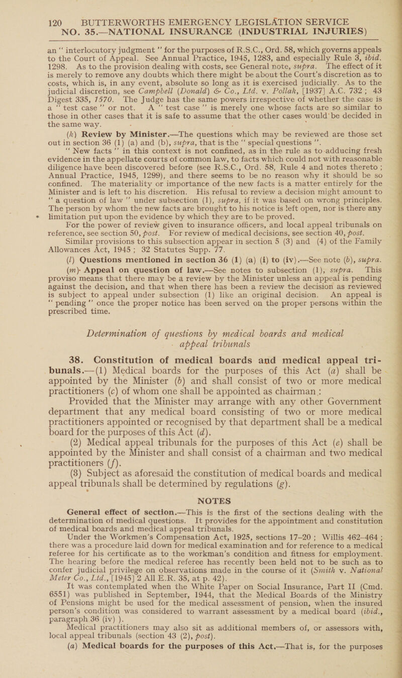 NO. 35.—NATIONAL INSURANCE (INDUSTRIAL INJURIES)  ‘‘ interlocutory judgment ”’ for the purposes of R.S.C., Ord. 58, which governs appeals a the Court of Appeal. See Annual Practice, 1945, 1283, and especially Rule 3, zbid. 1298. As to the provision dealing with costs, see General note, supra. The effect of it is merely to remove any doubts which there might be about the Court’s discretion as to costs, which is, in any event, absolute so long as it is exercised judicially. As to the judicial discretion, see Campbell (Donald) &amp; Co., Lid. v. Pollak, [1937] A.C. 732; 43 ae 335, 7370.---The Judge has the same powers irrespective ‘of whether the case is “test case’’ or not. &lt;A “ test case’’ is merely one whose facts are so similar to thost in other cases that it is safe to assume that the other cases would’ be decided in the same way. (k) Review by Minister .—The questions which may be reviewed are those set out in section 36 (1) (a) and (b), supra, that is the “‘ special questions ”’ “New facts ’’ in this context is not confined, as in the rule as to-adducing fresh evidence in the appellate courts of common law, to facts which could not with reasonable diligence have been discovered before (see R.S.C., Ord. 58, Rule 4 and notes thereto ; Annual Practice, 1945, 1299), and there seems to be no reason why it should be so confined. The materiality or importance of the new facts is a matter entirely for the Minister and is left to his discretion. His refusal to review a decision might amount to ‘‘a question of law’ under subsection (1), supra, if it was based on wrong principles. The person by whom the new facts are brought to his notice is left open, nor is there any limitation put upon the evidence by which they are to be proved. For the power of review given to insurance officers, and local appeal tribunals on reference, see section 50, post. For review of medical decisions, see section 40, post. Similar provisions to this subsection appear in section 5. (3) and (4) of the Family Allowances Act, 1945; 32 Statutes Supp. 77. (7) Questions mentioned in section 36 (1) (a) (i) to (iv).—See note (0), supra. (m) Appeal on question of law.—See notes to subsection (1), supra. This proviso means that there may be a review by the Minister unless an appeal is pending against the decision, and that when there has been a review the decision as reviewed is subject to appeal under subsection (1) like an original decision. An appeal is ““ pending ’’ once the proper notice has been served on the proper persons within the prescribed time. Determination of questions by medical boards and medical appeal tribunals 38. Constitution of medical boards and medical appeal tri- -bunals.—(1) Medical boards for the purposes of this Act (a) shall be appointed by the Minister (5) and shall consist of two or more medical practitioners (c) of whom one shall be appointed as chairman : Provided that the Minister may arrange with any other Government department that any medical board consisting of two or more medical practitioners appointed or recognised by that department shall be a medical board for the purposes of this Act (d). (2) Medical appeal tribunals for the purposes of this Act (e) shall be appointed by the Minister and shall consist of a chairman and two medical practitioners (/). (3) Subject as aforesaid the constitution of medical boards and medical appeal tribunals shall be determined by regulations (g). determination of medical questions. It provides for the appointment and constitution of medical boards and medical appeal tribunals. Under the Workmen’s Compensation Act, 1925, sections 17-20 ; Willis 462—464 ; there was a procedure laid down for medical examination and for reference to a medical The hearing before the medical referee has recently been held not to be such as to confer judicial privilege on observations made in the course of it (Smith v. National Meter Co., Lid., [1945] 2 All E.R. 35, at p. 42). 6551) was published in September, 1944, that the Medical Boards of the Ministry of Pensions might be used for the medical assessment of pension, when the insured person’s condition was considered to warrant assessment by a medical board (ibid., paragraph 36 (iv) ). Medical practitioners may also sit as additional members of, or assessors with, local appeal tribunals (section 43 (2), post). (a) Medical boards for the purposes of this Act,—That is, for the purposes f 