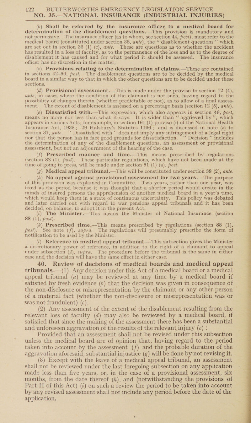 NO. 35.—NATIONAL INSURANCE (INDUSTRIAL INJURIES)  (0) Shall be referred by the insurance officer to a medical board for determination of the disablement questions.—This provision is mandatory and not permissive. The insurance officer (as to whom, see section 44, post), must refer to the medical board (constituted under section 38, ante), the ‘‘ disablement questions ”’ which are set out in section 36 (1) (c), amte. These are questions as to whether the accident has resulted in a loss of faculty, as to the permanence of the loss and as to the degree of disablement it has caused and for what period it should be assessed. The insurance officer has no discretion in the matter. (c) Provisions relating to the determination of claims.—These are contained board in a similar way to that in which the other questions are to be decided under these sections. (qd) Provisional assessment.—This is made under the proviso to section 12 (4), ante, in cases where the condition of the claimant is not such, having regard to the possibility of changes therein (whether predictable or not), as to allow of a final assess- ment. The extent of disablement is assessed on a percentage basis (section 12 (5), ante). (e) Dissatisfied with.—This expression, which also appears in section 46, post, means no more nor less than what it says. It is wider than “ aggrieved by’’, which appears in various Acts; for example, in section 161 (1) proviso (1) of the National Health Insurance Act, 1936; 29 Halsbury’s Statutes 1166; and is discussed in note (e) to section 37, ante. ‘‘ Dissatisfied with’ does not imply any infringement of a legal right nor that the person has in fact good grounds for dissatisfaction. ‘“‘ Decision ’’ includes the determination of any of the disablement questions, an assessment or provisional assessment, but not an adjournment of the hearing of the case. (f) Prescribed manner and time.—This means prescribed by regulations (section 88 (1), post). These particular regulations, which have not been made at the time of going to press, will be made under section 51 (1) (a), post. (g) Medical appeal tribunal.—tThis will be constituted under section 38 (2), ante. (hk) No appeal against provisional assessment for two years.—The purpose of this provision was explained in Committee. Two years, rather than one year, was fixed as the period because it was thought that a shorter period would create in the minds of insured persons the apprehension of another medical board in a year’s time, which would keep them in a state of continuous uncertainty. This policy was debated and later carried out with regard to war pensions appeal tribunals and it has been decided, on balance, to adopt it in the present Act. (:) The Minister.—This means the Minister of National Insurance (section 8 (1), post). (k) Prescribed time.—This means prescribed by regulations (section 88 (1), post). See note (f), supra. The regulations will presumably prescribe the form of notification to be used by the Minister. (1) Reference to medical appeal tribunal.—This subsection gives the Minister a discretionary power of reference, in addition to the right of a claimant to appeal under subsection (2), supra. The procedure before the tribunal is the same in either case and the decision will have the same effect in either case. 40. Review of decisions of medical boards and medical appeal tribunals.—(1) Any decision under this Act of a medical board or a medical appeal tribunal (a) may be reviewed at any time by a medical board if the non-disclosure or misrepresentation by the claimant or any other person of a material fact (whether the non-disclosure or misrepresentation was or was not-fraudulent) (c). (2) Any assessment of the extent of the disablement resulting from the relevant loss of faculty (d) may also be reviewed by a medical board, if satisfied that since the making of the assessment there has been a substantial and unforeseen aggravation of the results of the relevant injury (e) : Provided that an assessment shall:not be revised under this subsection unless the medical board are of opinion that, having regard to the period taken into account by the assessment (f) and the probable duration of the aggravation aforesaid, substantial injustice (g) will be done by not revising it. (3) Except with the leave of a medical appeal tribunal, an assessment shall not be reviewed under the last foregoing subsection on any application made less than five years, or, in the case of a provisional assessment, six months, from the date thereof (z), and (notwithstanding the provisions of Part IT of this Act) (7) on such a review the period to be taken into account by any revised assessment shall not include any period before the date of the application. 