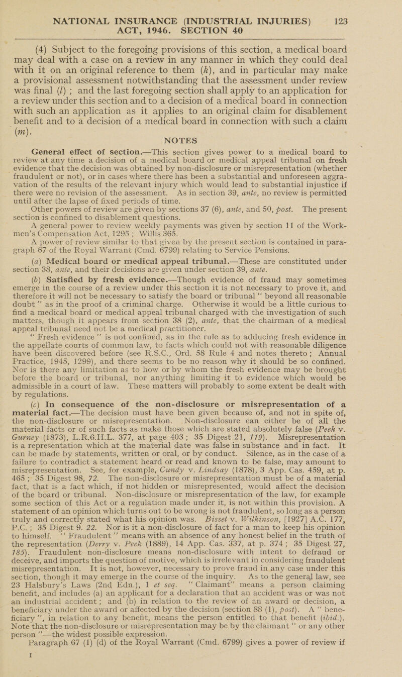 ACT, 1946. SECTION 40 (4) Subject to the foregoing provisions of this section, a medical board may deal with a case on a review in any manner in which they could deal with it on an original reference to them (f), and in particular may make a provisional assessment notwithstanding that the assessment under review was final (/) ; and the last foregoing section shall apply to an application for a review under this section and to a decision of a medical board in connection with such an application as it applies to an original claim for disablement benefit and to a decision of a medical board in connection with such a claim (m). NOTES General effect of section.—This section gives power to a medical board to review at any time a decision of a medical board or medical appeal tribunal on fresh _ evidence that the decision was obtained by non-disclosure or misrepresentation (whether fraudulent or not), or in cases where there has been a substantial and unforeseen aggra- vation of the results of the relevant injury which would lead to substantial injustice if there were no revision of the assessment. As in section 39, ante, no review is permitted until after the lapse of fixed periods of time. Other powers of review are given by sections 37 (6), ante, and 50, post. The present section is confined to disablement questions. A general power to review weekly payments was given by section 11 of the Work- men’s Compensation Act, 1295 ; Willis 365. A power of review similar to that given by the present section is contained in para- graph 67 of the Royal Warrant (Cmd. 6799) relating to Service Pensions. (a) Medical board or medical appeal tribunal.—tThese are constituted under section 38, anie, and their decisions are given under section 39, ante. (b) Satisfied by fresh evidence.—Though evidence of fraud may sometimes emerge in the course of a review under this section it is not necessary to prove it, and therefore it will not be necessary to satisfy the board or tribunal “‘ beyond all reasonable doubt’”’ as in the proof of a criminal charge. Otherwise it would be a little curious to find a medical board or medical appeal tribunal charged with the investigation of such matters, though it appears from section 38 (2), ante, that the chairman of a medical appeal tribunal need not be a medical practitioner. ‘Fresh evidence ”’ is not confined, as in the rule as to adducing fresh evidence in the appellate courts of common law, to facts which could not with reasonable diligence have been discovered before (see R.S.C., Ord. 58 Rule 4 and notes thereto; Annual Practice, 1945, 1299), and there seems to be no reason why it should be so confined. Nor is there any limitation as to how or by whom the fresh evidence may be brought before the board or tribunal, nor anything limiting it to evidence which would be ' admissible in a court of law. These matters will probably to some extent be dealt with by regulations. (c) In consequence of the non-disclosure or misrepresentation of a material fact.—The decision must have been given because of, and not in spite of, the non-disclosure or misrepresentation. Non-disclosure can either be of all the material facts or of such facts as make those which are stated absolutely false (Peek v. Gurney (1873), L.R.6.H.L. 377, at page 403; 35 Digest 21, 779). Misrepresentation is a representation which at the material date was false in substance and in fact. It can be made by statements, written or oral, or by conduct. Silence, as in the case of a failure to contradict a statement heard or read and known to be false, may amount to misrepresentation. See, for example, Cundy v. Lindsay (1878), 3 App. Cas. 459, at p. 465 ; 35 Digest 98, 72. The non-disclosure or misrepresentation must be of a material fact, that is a fact which, if not hidden or misrepresented, would affect the decision ~ of the board or tribunal. Non-disclosure or misrepresentation of the law, for example some section of this Act or a regulation made under it, is not within this provision. A statement of an opinion which turns out to be wrong is not fraudulent, so long as a person truly and correctly stated what his opinion was. Bisset v. Wilkinson, [1927] A.C. 177, P.C. ; 35 Digest 9. 22. Nor is it a non-disclosure of fact for a man to keep his opinion to himself. ‘‘ Fraudulent’’ means with an absence of any honest belief in the truth of the representation (Derry v. Peek (1889), 14 App. Cas. 337, at p. 374; 35 Digest 27, 785). Fraudulent non-disclosure means non-disclosure with intent to defraud or deceive, and imports the question of motive, which is irrelevant in considering fraudulent misrepresentation. It is not, however, necessary to prove fraud in any case under this section, though it may emerge in the course of the inquiry. As to the genera] law, see 23 Halsbury’s Laws (2nd Edn.), 1 et seq. ‘Claimant’? means a person claiming benefit, and includes (a) an applicant for a declaration that an accident was or was not an industrial accident; and (b) in relation to the review of an award or decision, a beneficiary under the award or affected by the decision (section 88 (1), post). &lt;A “‘ bene- ficiary ’’, in relation to any benefit, means the person entitled to that benefit (tbid.). Note that the non-disclosure or paniad is meena may be by the claimant “‘ or any other person ’’—the widest possible expression. Paragraph 67 (1) (d) of the Royal Warrant (Cmd. 6799) gives a power of review if iD
