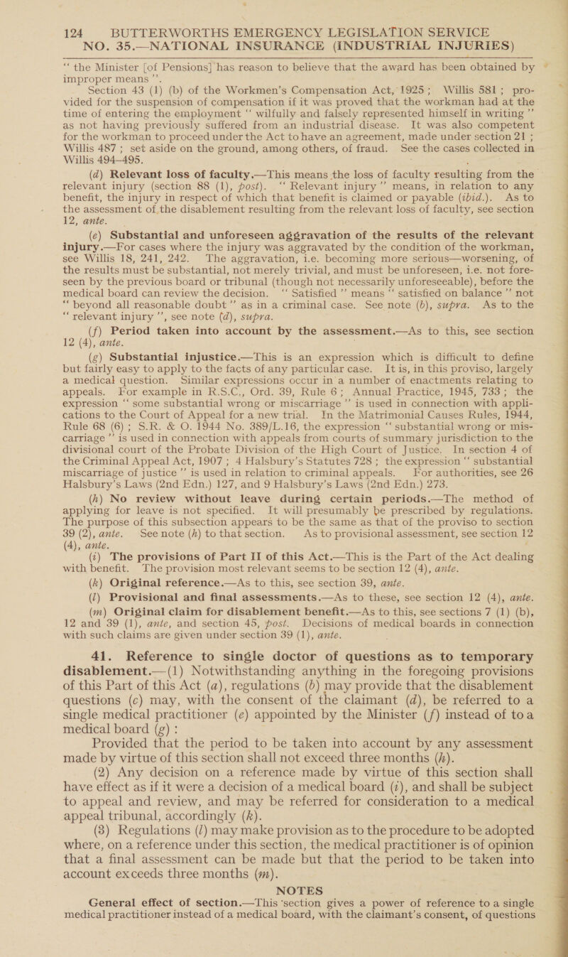 NO. 35.—NATIONAL INSURANCE (INDUSTRIAL INJURIES) ‘““the Minister [of Pensions] has reason to believe that the award has been obtained by ~ improper means ’’. | Section 43 (1) (b) of the Workmen’s Compensation Act, 1925; Willis 581; pro- q vided for the suspension of compensation if it was proved that the workman had at the time of entering the employment “‘ wilfully and falsely represented himself in writing ”’ as not having previously suffered from an industrial disease. It was also competent for the workman to proceed under the Act to have an agreement, made under section 21 ; Willis 487 ; set aside on the ground, among others, of fraud. See the cases collected in | Willis 494-495. . (d) Relevant loss of faculty.—This means -the loss of faculty resulting from the © relevant injury (section 88 (1), post). “‘ Relevant injury’’ means, in relation to any benefit, the injury in respect of which that benefit is claimed or payable (ibid.). As to the assessment of the disablement resulting from the relevant loss of faculty, see section 12, ante. ; (ec) Substantial and unforeseen aggravation of the resuits of the relevant injury .—For cases where the injury was aggravated by the condition of the workman, see Willis 18, 241, 242. The aggravation, i.e. becoming more serious—worsening, of the results must be substantial, not merely trivial, and must be unforeseen, i.e. not fore- seen by the previous board or tribunal (though not necessarily unforeseeable), before the medical board can review the decision. ‘“‘ Satisfied ’’ means “ satisfied on balance ”’ not “beyond all reasonable doubt’”’ as in a criminal case. See note (b), supra. As to the “relevant injury ’’, see note (d), supra. (f) Period taken into account by the assessment.—As to this, see section 12 (4), ante. (g) Substantial injustice.—This is an expression which is difficult to define but fairly easy to apply to the facts of any particular case. It is, in this proviso, largely a medical question. Similar expressions occur in'a number of enactments relating to appeals. For example in R.S.C., Ord. 39, Rule 6; Annual Practice, 1945, 733; the expression ‘‘ some substantial wrong or miscarriage ’’ is used in connection with appli- cations to the Court of Appeal for a new trial. In the Matrimonial Causes Rules, 1944, Rule 68 (6); S.R. &amp; O. 1944 No. 389/L.16, the expression “‘ substantial wrong or mis- carriage ’’ is used in connection with appeals from courts of summary jurisdiction to the divisional court of the Probate Division of the High Court of Justice. In section 4 of the Criminal Appeal Act, 1907 ; 4 Halsbury’s Statutes 728 ; the expression “‘ substantial miscarriage of justice ’’ is used in relation to criminal appeals. For authorities, see 26 Halsbury’s Laws (2nd Edn.) 127, and 9 Halsbury’s Laws (2nd Edn.) 273. (hk) No review without leave during certain periods.—The method of applying for leave is not specified. It will presumably be prescribed by regulations. The purpose of this subsection appears to be the same as that of the proviso to section 39 (2), ante. Seenote (kh) tothat section. As to provisional assessment, see section 12 (4), ante. (1) The provisions of Part II of this Act.—This is the Part of the Act dealing with benefit. The provision most relevant seems to be section 12 (4), ante. (k) Original reference.—As to this, see section 39, ante. (‘) Provisional and final assessments.—As to these, see section 12 (4), ante. (m) Original claim for disablement benefit.—As to this, see sections 7 (1) (b), 12 and 39 (1), ante, and section 45, fost. Decisions of medical boards in connection with such claims are given under section 39 (1), ante.  41. Reference to single doctor of questions as to temporary disablement.—(1) Notwithstanding anything in the foregoing provisions of this Part of this Act (a), regulations (0) may provide that the disablement questions (c) may, with the consent of the claimant (d), be referred to a single medical practitioner (e) appointed by the Minister (/) instead of toa medical board (g) : Provided that the period to be taken into account by any assessment made by virtue of this section shall not exceed three months (hf). (2) Any decision on a reference made by virtue of this section shall have effect as if it were a decision of a medical board (7), and shall be subject to appeal and review, and may be referred for consideration to a medical appeal tribunal, accordingly (z). (3) Regulations (/) may make provision as to the procedure to be adopted where, on a reference under this section, the medical practitioner is of opinion that a final assessment can be made but that the period to be taken into account exceeds three months (m). General effect of section.—This ‘section gives a power of reference to a single medical practitioner instead of a medical board, with the claimant’s consent, of questions 