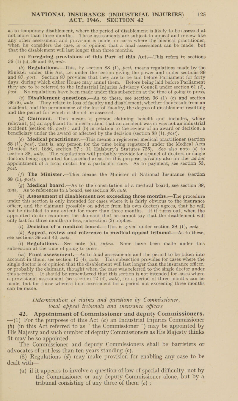 ACT, 1946. SECTION 42 as to temporary disablement, where the period of disablement is likely to be assessed at not more than three months. These assessments*are subject to appeal and review like any other assessment and provision is made for cases where the medical practitioner, when he considers the case, is of opinion that a final assessment can be made, but that the disablement will last longer than three months. (a) Foregoing provisions of this Part of this Act.—This refers to sections 36 (1) (c), 39 and 40, ante. (0) Regulations.—This, by section 88 (1), post, means regulations made by the Minister under this Act, i.e. under the section giving the power and under sections 86 and 87, post. Section 87 provides that they are to be laid before Parliament for forty days, during which either House may annul them. Before being laid before Parliament they are to be referred to the Industrial Injuries Advisory Council under section 61 (2), post. Noregulations have been made under this subsection at the time of going to press, (c) Disablement questions.—<As to these, see section 36 (1) (c) and section ~ 36 (5), ante. They relate to loss of faculty and disablement, whether they result from an accident, and the permanence of the loss of faculty, the degree of disablement resulting and the period for which it should be assessed. (dq) Claimant.—This means a person claiming benefit and includes, where relevant, (a) an applicant for a declaration that an accident was or was not an industrial accident (section 49, post) ; and (b) in relation to the review of an award or decision, a beneficiary under the award or affected by the decision (section 88 (1), post). (e) Medical practitioner.—This means a registered medical practitioner (section 8 (1), post), that is, any person for the time being registered under the Medical Acts (Medical Act, 1886, section 27; 11 Halsbury’s Statutes 725). See also note (c) to section 38, ante. The regulations will probably provide for a panel of doctors or single doctors being appointed for specified areas for this purpose, possibly also for the ad hoc appointment of a local doctor for a particular case. As to payment, see section 53, post. (f) The Minister.—This means the Minister of National Insurance (section 88 (1), post). (g) Medical board.—As to the constitution of a medical board, see section 38, ante. Astoreferences to a board, see section 39, ante. (h) Assessment of disablement not exceeding three months,—The procedure under this section is only intended for cases where it is fairly obvious to the insurance officer, and the claimant (possibly on advice from his own doctor) agrees, that he will not be disabled to any extent for more than three months. If it turns out, when the appointed doctor examines the claimant that he cannot say that the disablement will only last for three months or less, subsection (3) applies. (¢) Decision of a medical board.—This is given under section 39 (1), ante. (k) Appeal, review and reference to medical appeal tribunal.—As to these, see sections 39 and 40, ante. (7) Regulations.—See note (b), supra. None have been made under this subsection at the time of going to press. (m) Final assessment.—As to final assessments and the period to be taken into account in them, see section 12 (4), ante. This subsection provides for cases where the single doctor is of opinion that the disablement will last longer than the insurance officer, or probably the claimant, thought when the case was referred to the single doctor under this section. It should be remembered that this section is not intended for cases where a provisional assessment (see section 12 (4), ante), for a period of three months can be made, but for those where a final assessment for a period not exceeding three months can be made. Determination of claims and questions by Commissioner, local appeal tribunals and insurance officers 42. Appointment of Commissioner and deputy Commissioners. —(1) For the purposes of this Act (a) an Industrial Injuries Commissioner (6) (in this Act referred to as ‘‘ the Commissioner ’’) may be appointed by His Majesty and such number of deputy Commissioners as His Majesty thinks fit may be so appointed. The Commissioner and deputy Commissioners shall be barristers or advocates of not less than ten years standing (c). (2) Regulations (d) may make provision for enabling any case to be dealt with— (a) if it appears to involve a question of law of special difficulty, not by the Commissioner or any deputy Commissioner alone, but by a tribunal consisting of any three of them (e) ;