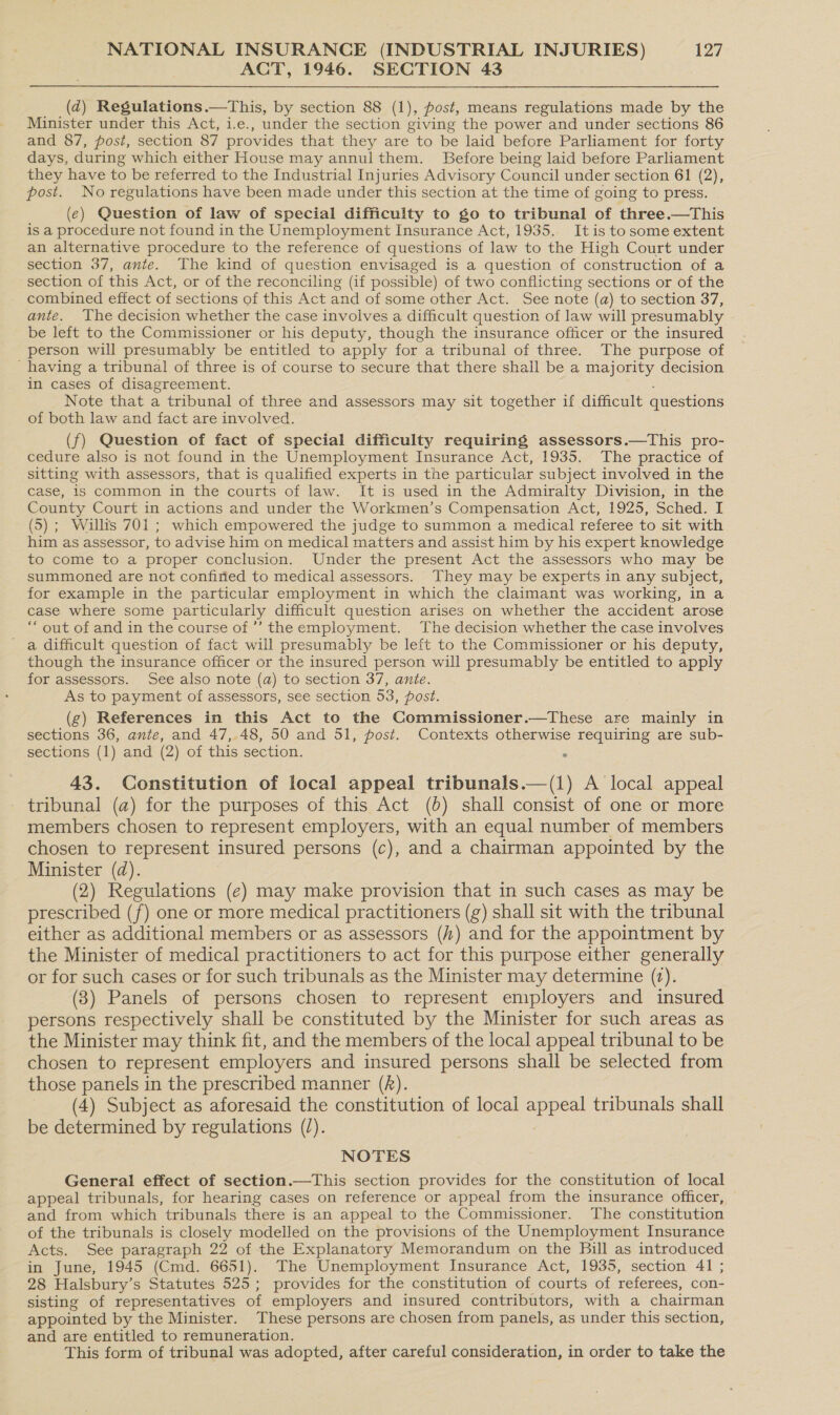 ACT, 1946. SECTION 43 (dq) Regulations.—This, by section 88 (1), post, means regulations made by the Minister under this Act, i.e., under the section giving the power and under sections 86 and 87, post, section 87 provides that they are to be laid before Parliament for forty days, during which either House may annulthem. Before being laid before Parliament they have to be referred to the Industrial Injuries Advisory Council under section 61 (2), post. No regulations have been made under this section at the time of going to press. (e) Question of law of special difficulty to go to tribunal of three.—This is a procedure not found in the Unemployment Insurance Act, 1935. Itis to some extent an alternative procedure to the reference of questions of law to the High Court under section 37, ante. The kind of question envisaged is a question of construction of a section of this Act, or of the reconciling (if possible) of two conflicting sections or of the combined effect of sections of this Act and of some other Act. See note (a) to section 37, ante. The decision whether the case involves a difficult question of law will presumably be left to the Commissioner or his deputy, though the insurance officer or the insured person will presumably be entitled to apply for a tribunal of three. The purpose of having a tribunal of three is of course to secure that there shall be a majority decision in cases of disagreement. Note that a tribunal of three and assessors may sit together if difficult questions of both law and fact are involved. (f) Question of fact of special difficulty requiring assessors.—This pro- cedure also is not found in the Unemployment Insurance Act, 1935. The practice of sitting with assessors, that is qualified experts in the particular subject involved in the case, is common in the courts of law. It is used in the Admiralty Division, in the County Court in actions and under the Workmen’s Compensation Act, 1925, Sched. I (5) ; Willis 701 ; which empowered the judge to summon a medical referee to sit with him as assessor, to advise him on medical matters and assist him by his expert knowledge to come to a proper conclusion. Under the present Act the assessors who may be summoned are not confined to medical assessors. They may be experts in any subject, for example in the particular employment in which the claimant was working, in a case where some particularly difficult question arises on whether the accident arose “ out of and in the course of ’’ the employment. The decision whether the case involves a difficult question of fact will presumably be left to the Commissioner or his deputy, though the insurance officer or the insured person will presumably be entitled to apply for assessors. See also note (a) to section 37, ante. As to payment of assessors, see section 53, post. (g) References in this Act to the Commissioner.—These are mainly in sections 36, ante, and 47, 48, 50 and 51, post. Contexts otherwise requiring are sub- sections (1) and (2) of this section. . 43. Constitution of local appeal tribunals.—(1) A local appeal tribunal (a) for the purposes of this Act (0) shall consist of one or more members chosen to represent employers, with an equal number of members chosen to represent insured persons (c), and a chairman appointed by the Minister (d). (2) Regulations (e) may make provision that in such cases as may be prescribed (f) one or more medical practitioners (g) shall sit with the tribunal either as additional members or as assessors (#) and for the appointment by the Minister of medical practitioners to act for this purpose either generally or for such cases or for such tribunals as the Minister may determine (2). (3) Panels of persons chosen to represent employers and insured persons respectively shall be constituted by the Minister for such areas as the Minister may think fit, and the members of the local appeal tribunal to be chosen to represent employers and insured persons shall be selected from those panels in the prescribed manner (f). (4) Subject as aforesaid the constitution of local appeal tribunals shall be determined by regulations (/). | NOTES General effect of section.—This section provides for the constitution of local appeal tribunals, for hearing cases on reference or appeal from the insurance officer, and from which tribunals there is an appeal to the Commissioner. The constitution of the tribunals is closely modelled on the provisions of the Unemployment Insurance Acts. See paragraph 22 of the Explanatory Memorandum on the Bill as introduced in June, 1945 (Cmd. 6651). The Unemployment Insurance Act, 1935, section 41 ; 28 Halsbury’s Statutes 525; provides for the constitution of courts of referees, con- sisting of representatives of employers and insured contributors, with a chairman appointed by the Minister. These persons are chosen from panels, as under this section, and are entitled to remuneration. This form of tribunal was adopted, after careful consideration, in order to take the