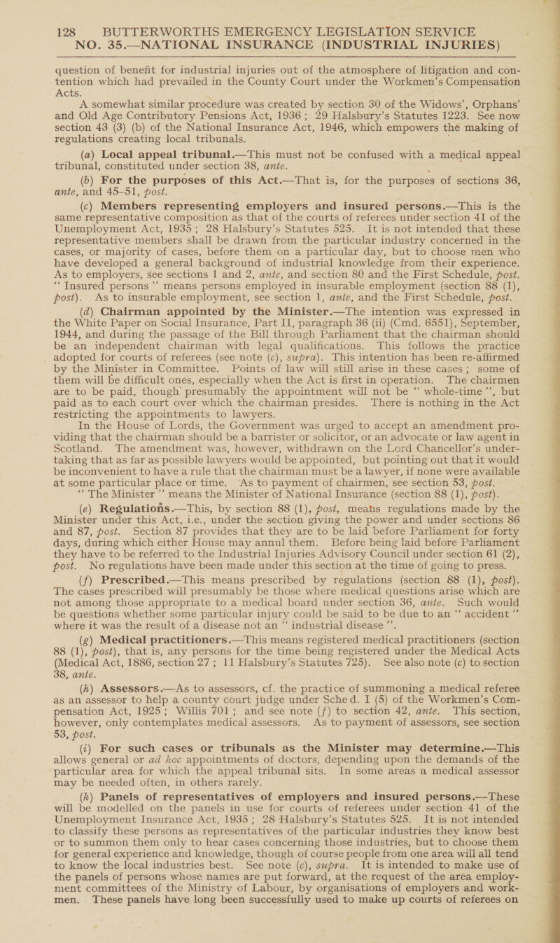 NO. 35.—NATIONAL INSURANCE (INDUSTRIAL INJURIES) question of benefit for industrial injuries out of the atmosphere of litigation and con- tention which had prevailed in the County Court under the Workmen’s Compensation ACtS, A somewhat similar procedure was created by section 30 of the Widows’, Orphans’ and Old Age Contributory Pensions Act, 1936; 29 Halsbury’s Statutes 1223. See now section 43 (3) (b) of the National Insurance Act, (1946, which empowers the making of regulations creating local tribunals. (a) Local appeal tribunal.—This must not be confused with a medical appeal tribunal, constituted under section 38, ante. (b) For the purposes of this Act.—That is, for the purposes of sections 36, ante, and 45-51, post. (c) Members representing employers and insured persons.—This is the same representative composition as that of the courts of referees under section 41 of the Unemployment Act, 1935; 28 Halsbury’s Statutes 525. It is not intended that these representative members shall be drawn from the particular industry concerned in the cases, or majority of cases, before them on a particular day, but to choose men who have developed a general background of industrial knowledge from their experience. As to employers, see sections 1 and 2, ante, and section 80 and the First Schedule, post. “Insured persons ’’ means persons employed in insurable employment (section 88 (1), post). As to insurable employment, see section 1, ante, and the First Schedule, post. (d@) Chairman appointed by the Minister.—The intention was expressed in the White Paper on Social Insurance, Part II, paragraph 36 (ii) (Cmd. 6551), September, 1944, and during the passage of the Bill through Parliament that the chairman should be an independent chairman with legal qualifications. This follows the practice adopted for courts of referees (see note (c), supra). This intention has been re-affirmed by the Minister in Committee. Points of law will.still arise in these cases; some of them will be difficult ones, especially when the Act is first in operation. The chairmen are to be paid, though presumably the appointment will not be ‘‘ whole-time’”’, but paid as to each court over which the chairman presides. There is nothing in the Act restricting the appointments to lawyers. In the House of Lords, the Government was urged to accept an amendment pro- viding that the chairman should be a barrister or solicitor, or an advocate or law agent in Scotland. The amendment was, however, withdrawn on the Lord Chancellor’s under- taking that as far as possible lawyers would be appointed, but pointing out that it would be inconvenient to have a rule that the chairman must be a lawyer, if none were available at some particular place or time. ‘As to payment of chairmen, see section 53, post. ‘“ The Minister ’’ means the Minister of National Insurance (section 88 (1), post). (e) Regulations.—This, by section 88 (1), post, means regulations made by the Minister under this Act, i.e., under the section giving the power and under sections 86 and 87, post. Section 87 provides that they are to be laid before Parliament for forty days, during which either House may annul them. Before being laid before Parliament they have to be referred to the Industrial Injuries Advisory Council under section 61 (2), post. No regulations have been made under this section at the time of going to press. (f) Prescribed.—This means prescribed by regulations (section 88 (1), post). The cases prescribed will presumably be those where medical questions arise which are not among those appropriate to a medical board under section 36, ante. Such would be questions whether some particular injury could be said to be due to an “ accident ”’ where it was the result of a disease not an “‘ industrial disease ”’ g) Medical practitioners.—This means registered medical practitioners (section 88 (1), post), that is, any persons for the time being registered under the Medical Acts (Medical Act, 1886, section 27; 11 Halsbury’s Statutes 725). See also note (c) to section 38, ante. (kh) Assessors.—As to assessors, cf. the practice of summoning a medical referee as an assessor to help a county court judge under Sched. I (5) of the Workmen’s Com- pensation Act, 1925; Willis 701; and see note (f) to section 42, ante. This section, however, only contemplates medical assessors. As to payment of assessors, see section 53, post. ({) For such cases or tribunals as the Minister may determine.—This allows general or ad hoc appointments of doctors, depending upon the demands of the particular area for which the appeal tribunal sits. In some areas a medical assessor may be needed often, in others rarely. (k) Panels of representatives of employers and insured persons.—These will be modelled on the panels in use for courts of referees under section 41 of the Unemployment Insurance Act, 1935; 28 Halsbury’s Statutes 525. It is not intended to classify these persons as representatives of the particular industries they know best or to summon them only to hear cases concerning those industries, but to choose them for general experience and knowledge, though of course people from one area will all tend to know the local industries best. See note (c), supva. It is intended to make use of the panels of persons whose names are put forward, at the request of the area employ- ment committees of the Ministry of Labour, by organisations of employers and work- men. These panels have long been successfully used to make up courts of referees on 