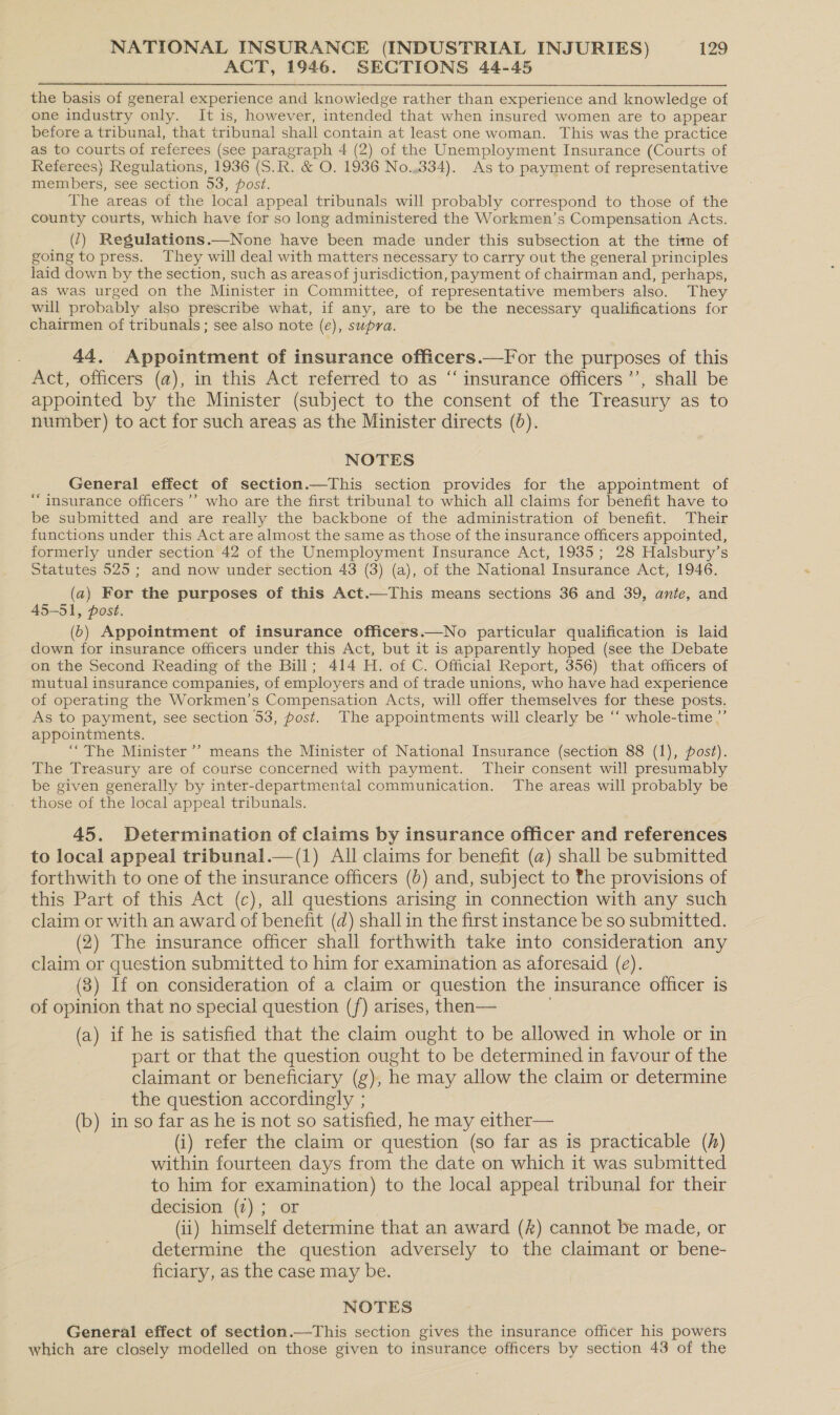 ACT, 1946. SECTIONS 44-45 the basis of general experience and knowledge rather than experience and knowledge of one industry only. It is, however, intended that when insured women are to appear before a tribunal, that tribunal shall contain at least one woman. This was the practice as to courts of referees (see paragraph 4 (2) of the Unemployment Insurance (Courts of Referees) Regulations, 1936 (S.R. &amp; O. 1936 No.,334). As to payment of representative members, see section 53, post. The areas of the local appeal tribunals will probably correspond to those of the county courts, which have for so long administered the Workmen’s Compensation Acts. (1) Regulations.—None have been made under this subsection at the time of going to press. They will deal with matters necessary to carry out the general principles laid down by the section, such as areas of jurisdiction, payment of chairman and, perhaps, as was urged on the Minister in Committee, of representative members also. They will probably also prescribe what, if any, are to be the necessary qualifications for chairmen of tribunals; see also note (e), supra. 44, Appointment of insurance officers.—For the purposes of this Act, officers (a), in this Act referred to as “ insurance officers ’’, shall be appointed by the Minister (subject to the consent of the Treasury as to number) to act for such areas as the Minister directs (0). NOTES General effect of section.—This section provides for the appointment of “insurance officers’ who are the first tribunal to which all claims for benefit have to be submitted and are really the backbone of the administration of benefit. Their functions under this Act are almost the same as those of the insurance officers appointed, formerly under section 42 of the Unemployment Insurance Act, 1935; 28 Halsbury’s Statutes 525; and now under section 43 (3) (a), of the National Insurance Act, 1946. (a) For the purposes of this Act.—This means sections 36 and 39, ante, and 45-51, post. (6) Appointment of insurance officers.—No particular qualification is laid down for insurance officers under this Act, but it is apparently hoped (see the Debate on the Second Reading of the Bill; 414 H. of C. Official Report, 356) that officers of mutual insurance companies, of employers and of trade unions, who have had experience of operating the Workmen’s Compensation Acts, will offer themselves for these posts. As to payment, see section 53, post. The appointments will clearly be ‘“‘ whole-time.’ appointments. “The Minister’? means the Minister of National Insurance (section 88 (1), post). The Treasury are of course concerned with payment. Their consent will presumably be given generally by inter-departmental communication. The areas will probably be those of the local appeal tribunals. 45. Determination of claims by insurance officer and references to local appeal tribunal.—(1) All claims for benefit (a) shall be submitted forthwith to one of the insurance officers (6) and, subject to the provisions of this Part of this Act (c), all questions arising in connection with any such claim or with an award of benefit (d) shall in the first instance be so submitted. (2) The insurance officer shall forthwith take into consideration any claim or question submitted to him for examination as aforesaid (e). (3) If on consideration of a claim or question the insurance officer is of opinion that no special question (f) arises, then— (a) if he is satisfied that the claim ought to be allowed in whole or in part or that the question ought to be determined in favour of the claimant or beneficiary (g), he may allow the claim or determine the question accordingly ; (b) in so far as he is not so satisfied, he may either— (i) refer the claim or question (so far as is practicable (h) within fourteen days from the date on which it was submitted to him for examination) to the local appeal tribunal for their decision (7) ; or (ii) himself determine that an award (k) cannot be made, or determine the question adversely to the claimant or bene- ficiary, as the case may be. NOTES General effect of section.—This section gives the insurance officer his powers which are closely modelled on those given to insurance officers by section 43 of the