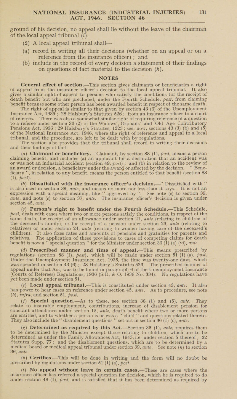 ACT, 1946. SECTION 46  ground of his decision, no appeal shall lie without the leave of the chairman of the local appeal tribunal (7). (2) A local appeal tribunal shall— (a) record in writing all their decisions (whether on an appeal or on a reference from the insurance officer) ; and (b) include in the record of every decision a statement of their findings on questions of fact material to the decision (R). NOTES General effect of section.—This section gives claimants or beneficiaries a right of appeal from the insurance officer’s decision to the local appeal tribunal. It also gives a similar right of appeal to persons who satisfy the conditions for the receipt of death benefit but who are precluded, under the Fourth Schedule, post, from claiming benefit because some other person has been awarded benefit in respect of the same death. The right of appeal is similar to that given by section 43 (6) of the Unemployment Insurance Act, 1935 ; 28 Halsbury’s Statutes 526; from an insurance officer to a court of referees. There was also a somewhat similar right of requiring reference of a question to a referee under section 30 (2) of the Widows’, Orphans’ and Old Age Contributory Pensions Act, 1936 ; 29 Halsbury’s Statutes, 1223; see, now, sections 43 (3) (b) and (5) of the National Insurance Act, 1946, where the right of reference and appeal to a local tribunal, and the procedure, are left to be dealt with by regulations. The section also provides that the tribunal shall record in writing their decisions and their findings of fact. (a) Claimant or beneficiary.—Claimant, by section 88 (1), post, means a person claiming benefit, and includes (a) an applicant for a declaration that an accident was or was not an industrial accident (section 49, post) ; and (b) in relation to the review of an award or decision, a beneficiary under the award or affected by the decision. ‘‘ Bene- ficiary ’’, in relation to any benefit, means the person entitled to that benefit (section 88 (1), post). (b) Dissatisfied with the insurance officer’s decision.—“ Dissatisfied with ”’ is also used in section 39, ante, and means no more nor less than it says. It is not an expression with a special meaning, like “‘ aggrieved by’. See note (e) to section 39, ante, and note (e) to section 37, ante. The insurance officer’s decision is given under section 45, ante. (c) Person’s right to benefit under the Fourth Schedule.—This Schedule, post, deals with cases where two or more persons satisfy the conditions, in respect of the same death, for receipt of an allowance under section 21, ante (relating to children of the deceased’s family), or for receipt of a pension under section 23, ante (relating to relatives) or under section 24, ante (relating to women having care of the deceased’s children). It also fixes rates and amounts of pensions and gratuities for parents and relatives. The application of these provisions to cases of competing claims for death benefit is now a “‘ special question ”’ for the Minister under section 36 (1) (a) (vi), ante. (d) Prescribed manner and time of appeal.—This means prescribed by regulations (section 88 (1), post), which will be made under section 51 (1) (a), post. Under the Unemployment Insurance Act, 1935, the time was twenty-one days, which was specified in section 43 (6) ; 28 Halsbury’s Statutes 526. The prescribed manner of appeal under that Act, was to be found in paragraph 6 of the Unemployment Insurance (Courts of Referees) Regulations, 1936 (S.R. &amp; O. 1936 No. 334). No regulations have yet been made under section 51. (e) Local appeal tribunal.—This is constituted under section 43, ante. It also has power to hear cases on reference under section 45, ante. As to procedure, see note (Rk), onfra, and section 51, post. (f) Special question.—As to these, see section 36 (1) and (5), ante. They relate to insurable employment, contributions, increase of disablement pension for constant attendance under section 15, ante, death benefit where two or more persons are entitled, and to whether a person is or was a “‘ child ’’ and questions related thereto. They also include the “‘ disablement questions ”’ set out in section 36 (1) (c), ante. (g) Determined as required by this Act.—Section 36 (1), ante, requires them to be determined by the Minister except those relating to children, which ‘are to be determined as under the Family Allowances Act, 1945, i.e. under section 5 thereof; 32 Statutes Supp. 77; and the disablement questions, which are to be determined by a medical board or medical appeal tribunal under section 39, ante. See note (m) to section 36, ante. (h) Certifies.—This will be done in writing and the form will no doubt be prescribed by regulations under section 51 (1) (a), post. (2) No appeal without leave in certain cases.—These are cases where the insurance officer has referred a special question for decision, which he is required to do under section 48 (1), post, and is satisfied that it has been determined as required by