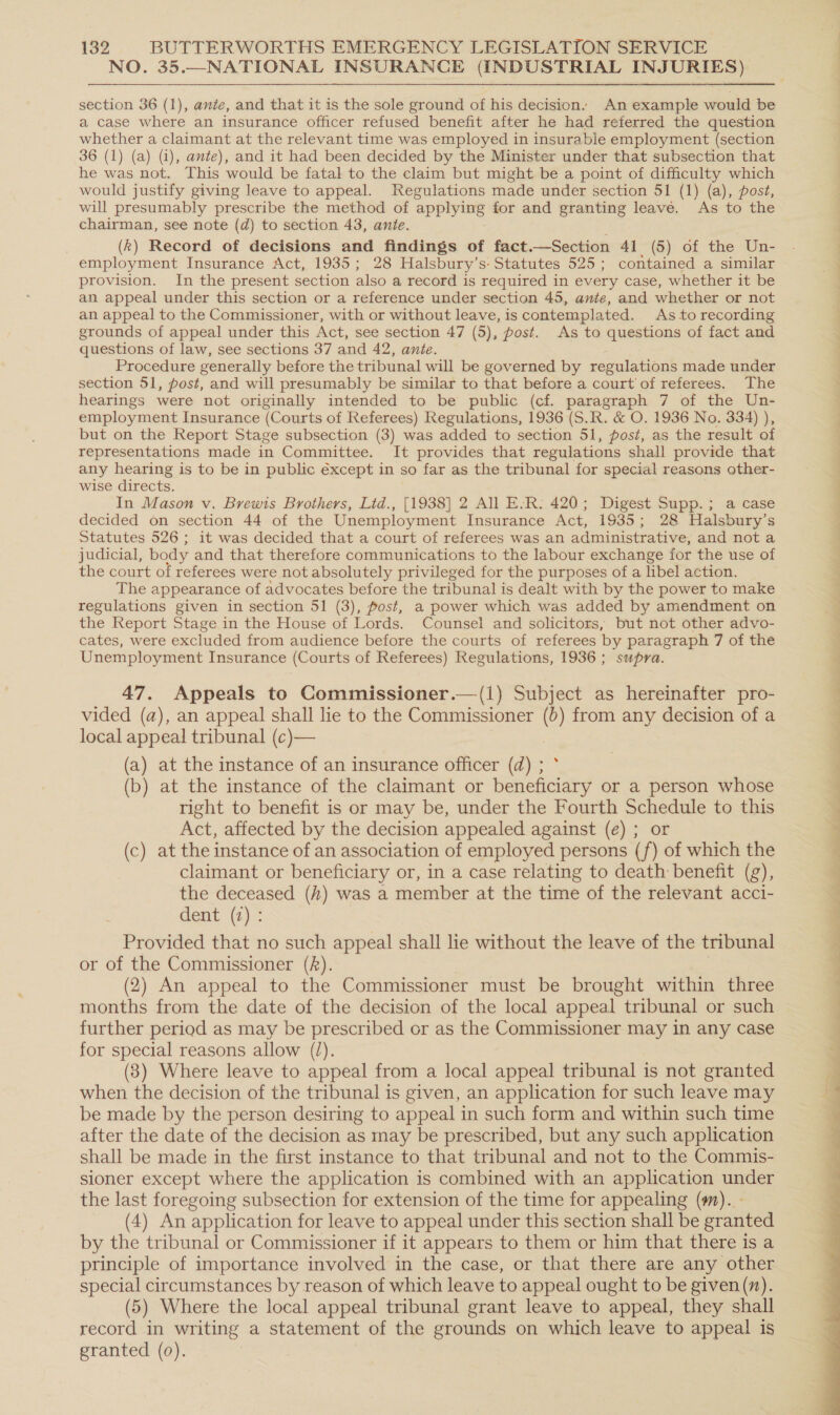 NO. 35.—NATIONAL INSURANCE (INDUSTRIAL INJURIES) section 36 (1), ante, and that it is the sole ground of his decision: An example would be a case where an insurance officer refused benefit after he had referred the question whether a claimant at the relevant time was employed in insurable employment (section 36 (1) (a) (i), ante), and it had been decided by the Minister under that subsection that he was not. This would be fatal to the claim but might be a point of difficulty which would justify giving leave to appeal. Regulations made under section 51 (1) (a), post, will presumably prescribe the method of apyer for and granting leavé. As to the chairman, see note (d) to section 43, ante. (k) Record of decisions and findings of fact Section 41 (5) of the Un- employment Insurance Act, 1935; 28 Halsbury’s: Statutes 525; contained a similar provision. In the present section also a record is required in every case, whether it be an appeal under this section or a reference under section 45, ante, and whether or not an appeal to the Commissioner, with or without leave, is contemplated. As to recording grounds of appeal under this Act, see section 47 (5), post. As to questions of fact and questions of law, see sections 37 and 42, ante. Procedure generally before the tribunal will be governed by regulations made under section 51, post, and will presumably be similar to that before a court of referees. The hearings were not originally intended to be public (cf. paragraph 7 of the Un- employment Insurance (Courts of Referees) Regulations, 1936 (S.R. &amp; O. 1936 No. 334) ), but on the Report Stage subsection (3) was added to section 51, post, as the result of representations made in Committee. It provides that regulations shall provide that any hearing is to be in public éxcept in so far as the tribunal for special reasons other- wise directs. In Mason v. Brewis Brothers, Lid., [1938] 2 All E.R: 420; Digest Supp.; a case decided on section 44 of the Unemployment Insurance Act, 1935; 28 Halsbury’s Statutes 526; it was decided that a court of referees was an administrative, and not a judicial, body and that therefore communications to the labour exchange for the use of the court of referees were not absolutely privileged for the purposes of a libel action. ihe appearance of advocates before the tribunal is dealt with by the power to make regulations given in section 51 (3), post, a power which was added by amendment on the Report Stage in the House of Lords. Counsel and solicitors, but not other advo- cates, were excluded from audience before the courts of referees by paragraph 7 of the Unemployment Insurance (Courts of Referees) Regulations, 1936 ; supra. 47. Appeals to Commissioner.—(1) Subject as hereinafter pro- vided (a), an appeal shall lie to the Commissioner (&gt;) from any decision of a local appeal tribunal (c)— 3 (a) at the instance of an insurance officer (d) ; (b) at the instance of the claimant or beneficiary or a person whose right to benefit is or may be, under the Fourth Schedule to this Act, affected by the decision appealed against (e) ; or (c) at the instance of an association of employed persons (f) of which the claimant or beneficiary or, in a case relating to death benefit (g), the deceased (h) was a member at the time of the relevant acci- dent (2): Provided that no such appeal shall lie without the leave of the tribunal or of the Commissioner (f). (2) An appeal to the Commissioner must be brought within three months from the date of the decision of the local appeal tribunal or such further period as may be prescribed or as the Commissioner may in any case for special reasons allow (/). (83) Where leave to appeal from a local appeal tribunal is not granted when the decision of the tribunal is given, an application for such leave may be made by the person desiring to appeal in such form and within such time after the date of the decision as may be prescribed, but any such application shall be made in the first instance to that tribunal and not to the Commis- sioner except where the application is combined with an application under the last foregoing subsection for extension of the time for appealing (m). - (4) An application for leave to appeal under this section shall be granted by the tribunal or Commissioner if it appears to them or him that there is a principle of importance involved in the case, or that there are any other special circumstances by reason of which leave to appeal ought to be given(). (5) Where the local appeal tribunal grant leave to appeal, they shall record in writing a statement of the grounds on which leave to appeal is granted (0). .  ae FE ee ee ee ee a a ae aS et EE IP ae a ee ee ee Le ee