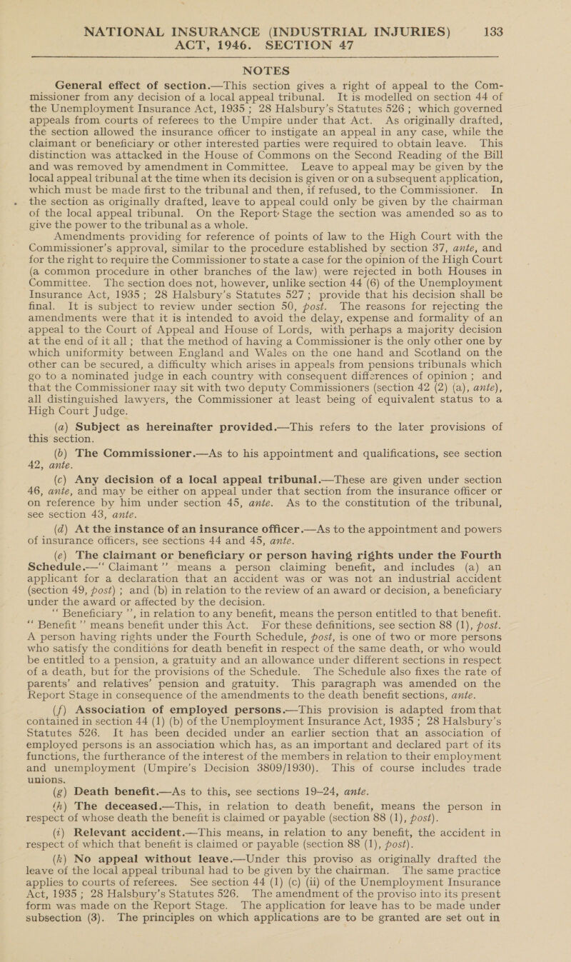 ACT, 1946. SECTION 47 NOTES General effect of section.—This section gives a right of appeal to the Com- missioner from any decision of a local appeal tribunal. It is modelled on section 44 of the Unemployment Insurance Act, 1935 ; 28 Halsbury’s Statutes 526 ; which governed appeals from courts of referees to the Umpire under that Act. As originally drafted, the section allowed the insurance officer to instigate an appeal in any case, while the claimant or beneficiary or other interested parties were required to obtain leave. This distinction was attacked in the House of Commons on the Second Reading of the Bill and was removed by amendment in Committee. Leave to appeal may be given by the local appeal tribunal at the time when its decision is given or on a subsequent application, which must be made first to the tribunal and then, if refused, to the Commissioner. In the section as originally drafted, leave to appeal could only be given by the chairman of the local appeal tribunal. On the Report: Stage the section was amended so as to give the power to the tribunal as a whole. Amendments providing for reference of points of law to the High Court with the Commissioner’s approval, similar to the procedure established by section 37, ante, and for the right to require the Commissioner to state a case for the opinion of the High Court (a common procedure in other branches of the law) were rejected in both Houses in Committee. The section does not, however, unlike section 44 (6) of the Unemployment Insurance Act, 1935; 28 Halsbury’s Statutes 527; provide that his decision shall be final. It is subject to review under section 50, post. The reasons for rejecting the amendments were that it is intended to avoid the delay, expense and formality of an appeal to the Court of Appeal and House of Lords, with perhaps a majority decision at the end of it all; that the method of having a Commissioner is the only other one by which uniformity between England and Wales on the one hand and Scotland on the other can be secured, a difficulty which arises in appeals from pensions tribunals which go to a nominated judge in each country with consequent differences of opinion; and that the Commissioner taay sit with two deputy Commissioners (section 42 (2) (a), ante), all distinguished lawyers, the Commissioner at least being of equivalent status to a High Court Judge. (a) Subject as hereinafter provided.—tThis refers to the later provisions of this section. (6) The Commissioner.—As to his appointment and qualifications, see section 42, ante. (c) Any decision of a local appeal tribunal.—These are given under section 46, ante, and may be either on appeal under that section from the insurance officer or on reference by him under section 45, ante. As to the constitution of the tribunal, see section 43, ante. (dz) At the instance of an insurance officer.—As to the appointment and powers of insurance officers, see sections 44 and 45, ante. (¢) The claimant or beneficiary or person having rights under the Fourth Schedule.— Claimant’’ means a person claiming benefit, and includes (a) an applicant for a declaration that an accident was or was not an industrial accident (section 49, post) ; and (b) in relation to the review of an award or decision, a beneficiary under the award or affected by the decision. “ Beneficiary ’’, in relation to any benefit, means the person entitled to that benefit. “ Benefit ’’ means benefit under this Act. For these definitions, see section 88 (1), post. A person having rights under the Fourth Schedule, post, is one of two or more persons who satisfy the conditions for death benefit in respect of the same death, or who would be entitled to a pension, a gratuity and an allowance under different sections in respect of a death, but for the provisions of the Schedule. The Schedule also fixes the rate of parents’ and relatives’ pension and gratuity. This paragraph was amended on the Report Stage in consequence of the amendments to the death benefit sections, ante. (f) Association of employed persons.—This provision is adapted from that contained in section 44 (1) (b) of the Unemployment Insurance Act, 1935 ; 28 Halsbury’s Statutes 526. It has been decided under an earlier section that an association of employed persons is an association which has, as an important and declared part of its functions, the furtherance of the interest of the members in relation to their employment and unemployment (Umpire’s Decision 3809/1930). This of course includes trade unions. (g) Death benefit.—As to this, see sections 19-24, ante. (‘h) The deceased.—This, in relation to death benefit, means the person in respect of whose death the benefit is claimed or payable (section 88 (1), post). (1) Relevant accident.—This means, in relation to any benefit, the accident in respect of which that benefit is claimed or payable (section 88 (1), post). (k) No appeal without leave.—Under this proviso as originally drafted the leave of the local appeal tribunal had to be given by the chairman. The same practice applies to courts of referees. See section 44 (1) (c) (ii) of the Unemployment Insurance Act, 1935 ; 28 Halsbury’s Statutes 526. The amendment of the proviso into its present form was made on the Report Stage. The application for leave has to be made under subsection (3). The principles on which applications are to be granted are set out in