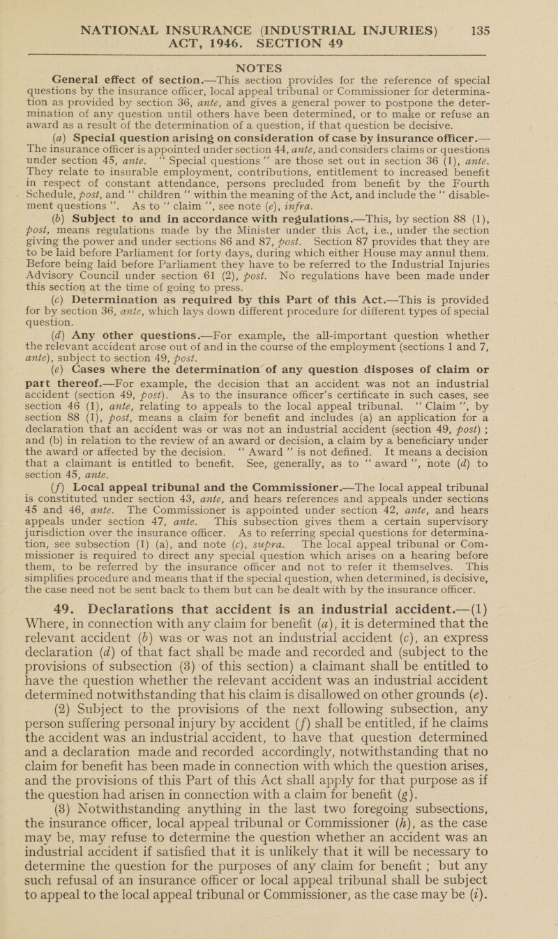 ACT, 1946. SECTION 49 NOTES General effect of section.—This section provides for the reference of special questions by the insurance officer, local appeal tribunal or Commissioner for determina- tion as provided by section 36, ante, and gives a general power to postpone the deter- mination of any question until others have been determined, or to make or refuse an award as a result of the determination of a question, if that question be decisive. | (2) Special question arising on consideration of case by insurance officer.— The insurance officer is appointed under section 44, ante, and considers claims or questions under section 45, ante. ‘‘ Special questions ’’ are those set out in section 36 (1), ante. They relate to insurable employment, contributions, entitlement to increased benefit in respect of constant attendance, persons precluded from benefit by the Fourth Schedule, post, and “‘ children ’’ within the meaning of the Act, and include the “ disable- ment questions ’. As to“ claim.”’, see note (e), wfra. (6) Subject to and in accordance with regulations.—This, by section 88 (1), post, means regulations made by the Minister under this Act, 1.e., under the section giving the power and under sections 86 and 87, post. Section 87 provides that they are to be laid before Parliament for forty days, during which either House may annul them. Before being laid before Parliament they have to be referred to the Industrial Injuries Advisory Council under section 61 (2), post. No regulations have been made under this section at the time of going to press. (c) Determination as required by this Part of this Act.—This is provided for by section 36, ante, which lays down different procedure for different types of special question. (@) Any other questions.—For example, the all-important question whether the relevant accident arose out of and in the course of the employment (sections | and 7, ante), subject to section 49, post. (e) Cases where the determination of any question disposes of claim or part thereof.—For example, the decision that an accident was not an industrial accident (section 49, post). As to the insurance officer’s certificate in such cases, see’ section 46 (1), ante, relating to appeals to the local appeal tribunal. ‘“‘Claim’”’, by section 88 (1), fost, means a claim for benefit and includes (a) an application for a declaration that an accident was or was not an industrial accident (section 49, post) ; and (b) in relation to the review of an award or decision, a claim by a beneficiary under the award or affected by the decision. ‘‘ Award’”’ is not defined. It means a decision that a claimant is entitled to benefit. See, generally, as to ‘“‘award’’, note (d) to section 45, ante. ‘ (f) Local appeal tribunal and the Commissioner.—The local appeal tribunal is constituted under section 43, ante, and hears references and appeals under sections 45 and 46, ante. The Commissioner is appointed under section 42, ante, and hears appeals under section 47, ante. This subsection gives them a certain supervisory jurisdiction over the insurance officer. As to referring special questions for determina- tion, see subsection (1) (a), and note (c), supra. The local appeal tribunal or Com- missioner is required to direct any special question which arises on a hearing before them, to be referred by the insurance officer and not to refer it themselves. This simplifies procedure and means that if the special question, when determined, is decisive, the case need not be sent back to them but can be dealt with by the insurance officer. 49, Declarations that accident is an industrial accident.—(1) Where, in connection with any claim for benefit (a), it is determined that the relevant accident (6) was or was not an industrial accident (c), an express declaration (d) of that fact shall be made and recorded and (subject to the provisions of subsection (8) of this section) a claimant shall be entitled to have the question whether the relevant accident was an industrial accident determined notwithstanding that his claim is disallowed on other grounds (e). (2) Subject to the provisions of the next following subsection, any person suffering personal injury by accident (f) shall be entitled, if he claims the accident was an industrial accident, to have that question determined and a declaration made and recorded accordingly, notwithstanding that no claim for benefit has been made in connection with which the question arises, and the provisions of this Part of this Act shall apply for that purpose as if the question had arisen in connection with a claim for benefit (g). (3) Notwithstanding anything in the last two foregoing subsections, the insurance officer, local appeal tribunal or Commissioner (A), as the case may be, may refuse to determine the question whether an accident was an industrial accident if satisfied that it is unlikely that it will be necessary to determine the question for the purposes of any claim for benefit ; but any such refusal of an insurance officer or local appeal tribunal shall be subject to appeal to the local appeal tribunal or Commissioner, as the case may be (2).